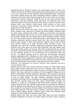 esamolderik bizienez deskribatu ondoren, hitz azpimarragarri hauexek eransten ditu:
"Makina optikoan eta erretinako irudian aurkitu ditugun zehazgabetasun eta ezosotasuna
ez dira ezer zentzazioen eremuan topaberri dugun inkongruentziarekin konparaturik.
Esan daiteke naturak atsegin izan duela kontraesanak metatzea, kanpoko eta barneko
munduaren artean aldez aurreko harmonia dagoela dioen teoriari oinarri oro kentzeko".
Arrazoimenak naturako mekanismo imitagaitz asko eta asko gartsu mirestera baldin
bagaramatza, arrazoimen berberak diosku, alde bietan erra gaitezkeen arren, beste
mekanismo batzuk ez direla hain hobezinak. Hobezintzat jo al behar da erlearen eztena,
kontuan izanik, mota askotako etsaien kontra erabili ondoren, ez duela atzera
ateratzerik, zerra-hortzak atzerantz dituelako, eta era honetan erleari berari heriotza
eragiten diola, erraiak zarrastatuz?
Baldin erlearen eztena arbaso urrun batek, berauen ordena zabaleko hainbat intsektuk
bezala, izandako tresna zulatzaile eta zerradun gisa ikusten badugu, ordudanik aldatu
bai, baina oraingo eginkizunerako hobetu ez delarik eta pozoia beste xede baterako,
adibidez kukusagarrak eragin eta gero haz zitezen moldatua zuelarik, orduan beharbada
uler dezakegu zergatik hain sarri eragiten duen eztenak intsektuaren beraren heriotza;
izan ere, eztena sartzeko ahalmena erle taldearentzat oro har baliagarria bada, eztenak
hautespen naturalaren eskakizun guztiak beteko ditu, nahiz eta kide gutxi batzuen
heriotza eragin. Intsektu ar askok emeak aurkitzeko erabiltzen duten usaimen benetan
itzela miresten badugu, ba al dugu miresterik milaka erlamando sortzea, xede
honetarako izan ezik beste ezertarako taldearentzat gauzeztan garbiak direnak eta
azkenean beren arreba lantsu eta antzuek hilko dituztenak? Zail gerta daiteke, baina
miretsi egin beharko genuke erle erregina, alaba dituen erregina kumeak jaioz geroztik
suntsitzera, edo borroka horretan bere bizia galtzera, bultzatzen duen gorroto basa; izan
ere, hau taldearen onerako da; eta ama-maitasuna edo ama-gorrotoa, azken hau,
zorionez, oso bakanki gertatzen bada ere, gauza bera dira hautespen naturalaren
hastapen gupidagabearentzat. Orkideoak eta beste landare askok intsektuen ekintzaz
ernaltzeko behar dituzten agudeziazko mekanismo mota ezberdinak miresten baditugu,
ba al dugu haiek bezain hobezintzat jotzerik gure izeiek, zertarako eta haizeak obuluen
gainera ale banaka batzuk eraman ditzan, sortzen dituzten polen laino trinkoak?
Laburpena: tipo batasunaren eta existentzi baldintzen legea hautespen naturalaren
teoriaren barruan daude
Kapitulu honetan teoria honi kontrajar dakizkion zailtasun eta objekzioetako batzuk
aztertu ditugu. Batzuk serioak dira; baina uste dut, eztabaidan, ekarri zaiola argirik
banan-banako kreazio-egintzetako teoriaren barruan oso ilunetan geratzen den zenbait
egitateri. Ikusi dugu espezieak ezein alditan ez direla mugagabeki aldagarriak eta ez
daudela kontaezinezko bitarteko mailaketaz elkarloturik, aldez hautespen naturalaren
prozesua oso astirokoa izaten delako beti eta aldi jakin batean forma gutxi batzuengan
ez beste lan egiten duelako, eta aldez, hautespen naturalaren prozesuak berak
lehenagoko eta bitarteko formen ordezkapena eta iraungipena inplikatzen duelako. Gaur
egun herrialde etengabe batean bizi diren espezie hurbil-hurbilak, herrialde hori
etengabea ez zenean eta bizi-baldintzek alde batetik bestera sentitzeke aldatzen ez
zirenean formatuak bide dira. Herrialde etengabe bateko bi eskualdetan bi aldaki eratu
direnean, bitarteko beste aldaki bat ere eratuko da sarri, bitarteko zona batera egokitua;
baina, azalduriko arrazoiengatik, bitarteko aldakiak, berak bigiztatzen dituen bi formek
baino banako gutxiago izanen ditu eskuarki; ondorioz, azken biek, aldakuntza berriak
izatean, banako gehiago dutelako, abantaila handia aterako diote bitarteko aldaki
urriagoari, eta hura ordezkatu eta sakatzailea lortuko dute.
Kapitulu honetan ikusi dugu zein kontuz jokatu behar dugun bizi-aztura ezberdinen
mailakako aldaketarik ezin gertatu izan delako ondorioa ateratzeko orduan; saguzarra,
 