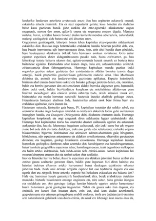 landuriko landareen azterketa arretatsuak arazo ilun hau argitzeko aukerarik onenak
eskainiko zituela ziurrenik. Eta ez naiz zapuzturik geratu; kasu honetan eta dudazko
beste kasu guztietan hutsik gabe aurkitu dut etxe-egoerako aldakuntzaz dugun
ezaguerak, ezosoa den arren, gakorik onena eta seguruena ematen digula. Mentura
naiteke, beraz, azterlan hauen balioaz dudan komentzimendua adieraztera, naturalistek
maizegi axolagabeki alde batera utzi ohi dituzten arren.
Gogoramen guztiongatik, laburpen honen lehen kapitulua etxe-egoerako aldakuntzari
eskainiko diot. Ikusiko dugu herentziazko eraldaketa handia bederen posible dela, eta,
hau bezain inportantea edo inportanteagoa dena, hots, zein ahal handia duen gizakiak,
bere hautespenaz aldakuntza txikiak bata bestearen ondoan metatzean. Gero natur
egoeran espezieek duten aldagarritasunera pasako naiz, baina zoritxarrez, gai hau
laburkiegi tratatu beharra ukanen dut, egitate-zerrenda luzeak emanik ez bestela trata
baitaiteke egokiro. Eztabaidatu ahal izanen dugu, hala ere, aldakuntzarako zeintzuk
zirkunstantzia diren faboragarrienak. Hurrengo kapituluan mundu guztian izaki
organiko guztien artean gertatzen den existentziaren aldeko borroka izanen dugu
aztergai, haiek proportzio geometrikoan gehitzearen ondorio dena. Hau Malthusen
doktrina da, animali eta landare-erreinu guztietara aplikatua. Espezie bakoitzetik
biziraun ahal izanen duen baino askoz ere banako gehiago jaiotzen denez, eta, ondorioz,
behin eta berriro gertatzen den existentziaren aldeko borroka dagoenez gero, hemendik
dator izaki orok, baldin bizi-baldintza konplexu eta noizbehinka aldakorren pean
beretzat mesedegarri den edozein eratan aldatzen bada, denik arinkien izanik ere,
bizirauteko eta modu horretan naturalki hautetsia izateko ahalbide gehiago izatea.
Herentziaren hastapen ahaltsua bide, hautetsiriko aldaki orok bere forma berri eta
eraldatua ugaltzeko joera izanen du.
Hautespen naturala, funtsezko gaia berau, IV. kapituluan tratatuko dut nahiko zabal; eta
orduantxe ikusiko dugu hautespen naturalak ia ezinbestez dakarrela forma gutxi aurreratuen
iraungipen handia, eta Ezaugarri Dibergentzia deitu diodanera eramaten duela. Hurrengo
kapituluan konplexuak eta ongi ezagunak diren aldakuntza legeez eztabaidatuko dut.
Hurrengo bost kapituluetan teoria hau onartzeko dauden zailtasunik agerien eta astunenak
aurkeztuko dira, hau da: lehenengo, iragaitzen zailtasunak, edo izaki xume bat edo organo
xume bat nola alda eta hobe daitekeen, izaki oso garatu edo xehetasunez eraturiko organo
bilakatzeraino; bigarren, instintuaren edo animalien adimen-ahalmenen gaia; hirugarren,
hibridismoa, edo espezieen antzutasuna eta aldakien ernalkortasuna, elkarrekin gurutzatzen
direnean; eta laugarren, geologi kronikaren ezosotasuna. Hurrengo kapituluan izakien
hurrenketa geologikoa denboran zehar aztertuko dut; hamabigarren eta hamahirugarrenean,
haien banaketa geografikoa espazioan zehar; hamalaugarrenean, izaki organikoen sailkapena
eta haien arteko kidetasunak, hala heldu-aroan nola enbrioi-aroan. Azken kapituluan lan
osoaren laburpena emanen dut eta zenbait azken ohar azalduko.
Inor ez litzateke harritu behar, ikusirik espezieen eta aldakien jatorriari buruz zenbat eta
zenbat gauza azaltzeke geratzen diren, baldin gure inguruan bizi diren hainbat eta
hainbat izakiren elkarren arteko harremanei buruz daukagun ezjakintza sakonaz
jabetzen bada. Nork azal dezake zergatik espezie bat oso hedaturik dagoen eta oso
ugaria den eta zergatik beste antzeko espezie bat hedadura eskasekoa eta bakana den?
Hala ere, harreman hauek garrantzirik handienekoak dira, berek erabakitzen dutelako
munduko biztanle bakoitzaren oraingo ongizatea eta, nire ustez, baita geroko izangoa
eta eraldaketa ere. Are gutxiago dakigu lurreko biztanle ugarien arteko harremanez
haren historiaren garai geologiko iraganetan. Nahiz eta gauza asko ilun dagoen, eta
oraindik ere luzaro ilun iraunen duen, ezin dut, ahal izan dudan azterketarik
gogoetatsuena eta erizmen grinagabeena erabili ondoren, inola ere dudatan jarri oraintsu
arte naturalistarik gehienek izan duten eritzia, eta neuk ere lehenago izan nuena -hau da,
 