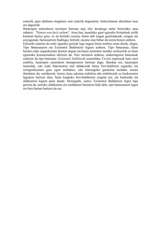 esaterik, gure ahalmen mugatuez uste izaterik duguneino, hobezintasun absolutua inon
ere dagoenik.
Hautespen naturalaren teoriaren barruan argi uler dezakegu natur historiako arau
zaharra: "Natura non facit saltum". Arau hau, munduko gaur eguneko biztanleak soilik
kontuan hartuz gero, ez da hertsiki zuzena; baina aldi iragan guztietakoak, ezagun eta
ezezagunak, barnesartzen baditugu, hertsiki zuzena izan behar du teoria honen arabera.
Eskuarki onartua da izaki oganiko guztiak lege nagusi biren arabera eratu direla, alegia,
Tipo Batasunaren eta Existentzi Baldintzen legeen arabera. Tipo batasunaz, klase
bereko izaki organikoetan ikusten dugun eta haien azturekin inolako zerikusirik ez duen
egiturako komunztadura ulertzen da. Nire teoriaren arabera, ondorengotza batasunak
azaltzen du tipo batasuna. Existentzi baldintzak esamoldea, Cuvier ospetsuak hain sarri
erabilia, hautespen nauralaren hastapenaren barruan dago. Ihardun ere, hautespen
naturalak, edo izaki bakoitzaren atal aldakorrak haien bizi-baldintza organiko eta
ezorganikoetara gaur egun moldatuz, edo lehenagoko garaietan moldatu izanaz
iharduten du; moldaerok, berriz, kasu askotan erabilera edo erabilerarik ez hazkorraren
laguntza hartzen dute, baita kanpoko bizi-baldintzen eragina ere, eta hazkunde eta
aldakuntza legeen pean daude. Horregatik, izatez, Existentzi Baldintzen legea lege
gorena da, aurreko aldakuntza eta moldaeren herentzia bide dela, tipo batasunaren legea
ere bere baitan hartzen du eta.
 