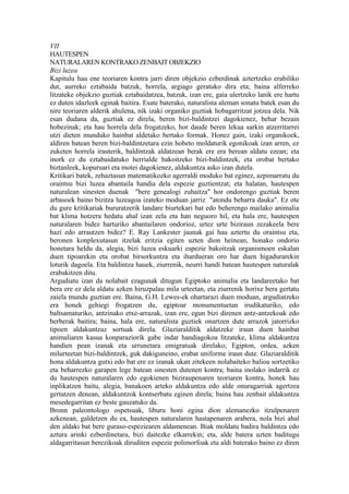 VII
HAUTESPEN
NATURALAREN KONTRAKO ZENBAIT OBJEKZIO
Bizi luzea
Kapitulu hau ene teoriaren kontra jarri diren objekzio ezberdinak aztertzeko erabiliko
dut, aurreko eztabaida batzuk, horrela, argiago geratuko dira eta; baina alferreko
litzateke objekzio guztiak eztabaidatzea, batzuk, izan ere, gaia ulertzeko lanik ere hartu
ez duten idazleek eginak baitira. Esate baterako, naturalista aleman sonatu batek esan du
nire teoriaren alderik ahulena, nik izaki organiko guztiak hobagarritzat jotzea dela. Nik
esan dudana da, guztiak ez direla, beren bizi-baldintzei dagokienez, behar bezain
hobezinak; eta hau horrela dela frogatzeko, hor daude beren lekua sarkin atzerritarrei
utzi dieten munduko hainbat aldetako bertako formak. Honez gain, izaki organikoek,
aldiren batean beren bizi-baldintzetara ezin hobeto moldaturik egonikoak izan arren, ez
zuketen horrela irauterik, baldintzak aldatzean berak ere era berean aldatu ezean; eta
inork ez du eztabaidatuko herrialde bakoitzeko bizi-baldintzek, eta orobat bertako
biztanleek, kopuruari eta motei dagokienez, aldakuntza asko izan dutela.
Kritikari batek, zehaztasun matematikozko agerraldi moduko bat eginez, azpimarratu du
oraintsu bizi luzea abantaila handia dela espezie guztientzat; eta halatan, hautespen
naturalean sinesten duenak "bere genealogi zuhaitza" hor ondorengo guztiak beren
arbasoek baino bizitza luzeagoa izateko moduan jarriz "atondu beharra dauka". Ez ote
du gure kritikariak bururatzerik landare biurtekari bat edo beherengo mailako animalia
bat klima hotzera hedatu ahal izan zela eta han neguoro hil, eta hala ere, hautespen
naturalaren bidez harturiko abantailaren ondorioz, urtez urte biziraun zezakeela bere
hazi edo arrautzen bidez? E. Ray Lankester jaunak gai hau aztertu du oraintsu eta,
beronen konplexutasun itzelak eritzia egiten uzten dion heinean, honako ondorio
honetara heldu da, alegia, bizi luzea eskuarki espezie bakoitzak organismoen eskalan
duen tipoarekin eta orobat birsorkuntza eta ihardueran oro har duen higadurarekin
loturik dagoela. Eta baldintza hauek, ziurrenik, neurri handi batean hautespen naturalak
erabakitzen ditu.
Argudiatu izan da nolabait ezagunak ditugun Egiptoko animalia eta landareetako bat
bera ere ez dela aldatu azken hiruzpalau mila urteetan, eta ziurrenik horixe bera gertatu
zaiela mundu guztian ere. Baina, G.H. Lewes-ek ohartarazi duen moduan, argudiatzeko
era honek gehiegi frogatzen du, egiptoar monumentuetan irudikaturiko, edo
baltsamaturiko, antzinako etxe-arrazak, izan ere, egun bizi direnen antz-antzekoak edo
berberak baitira; baina, hala ere, naturalista guztiek onartzen dute arrazok jatorrizko
tipoen aldakuntzaz sortuak direla. Glaziaralditik aldatzeke iraun duen hainbat
animaliaren kasua konparaziorik gabe indar handiagokoa litzateke, klima aldakuntza
handien pean izanak eta urrunetara emigratuak direlako; Egipton, ordea, azken
milurteetan bizi-baldintzek, guk dakiguneino, erabat uniforme iraun dute. Glaziaralditik
hona aldakuntza gutxi edo bat ere ez izanak ukan zitekeen nolabaiteko balioa sortzetiko
eta beharrezko garapen lege batean sinesten dutenen kontra; baina inolako indarrik ez
du hautespen naturalaren edo egokienen biziraupenaren teoriaren kontra, honek hau
inplikatzen baitu, alegia, banakoen arteko aldakuntza edo alde onuragarriak agertzea
gertatzen denean, aldakuntzok kontserbatu eginen direla; baina hau zenbait aldakuntza
mesedegarritan ez beste gauzatuko da.
Bronn paleontologo ospetsuak, liburu honi egina dion alemanezko itzulpenaren
azkenean, galdetzen du ea, hautespen naturalaren hastapenaren arabera, nola bizi ahal
den aldaki bat bere guraso-espeziearen aldamenean. Biak moldatu badira baldintza edo
aztura arinki ezberdinetara, bizi daitezke elkarrekin; eta, alde batera uzten baditugu
aldagarritasun berezikoak diruditen espezie polimorfoak eta aldi baterako baino ez diren
 