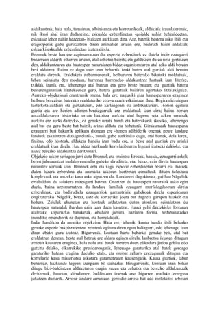 aldakuntzak, hala nola, tamainua, albinismoa eta horretarikoak, aldakirik iraunkorrenak,
nik ikusi ahal izan dudaneino, eskualde ezberdinetan -goialde nahiz behealdeetan,
eskualde lehor nahiz hezeetan- bizitzen aurkitzen dira. Are, batetik bestera asko ibili eta
eragozpenik gabe gurutzatzen diren animalien artean ere, badirudi haien aldakiak
eskuarki eskualde ezberdinetan izaten direla.
Bronnek beste hau ere azpimarratzen du, espezie ezberdinek ez dutela inoiz ezaugarri
bakarrean alderik elkarren artean, atal askotan baizik; eta galdetzen du ea nola gertatzen
den, aldakuntzaren eta hautespen naturalaren bidez organismoaren atal asko aldi berean
beti aldatzea. Baina ez dago uste izan beharrik izaki baten atal guztiak aldi berean
eraldatu direnik. Eraldaketa nabarmenenak, helbururen baterako bikainki moldatuak,
lehen seinalatu den moduan, hurrenez hurreneko aldakuntzez hartuak izan litezke,
txikiak izanik ere, lehenengo atal batean eta gero beste batean; eta guztiak batera
besterenganatuak liratekeenez gero, batera garatuak bailiren agertuko litzaizkiguke.
Aurreko objekzioari erantzunik onena, hala ere, nagusiki giza hautespenaren eraginez
helburu bereziren baterako eraldaturiko etxe-arrazek eskaintzen dute. Begira diezaiegun
lasterketa-zaldiari eta gurtzaldiari, edo xarlangoari eta arditxakurrari. Horien egitura
guztia eta are horien adimen-bereizgarriak ere eraldatuak izan dira; baina horien
antzaldaketaren historiako urrats bakoitza aurkitu ahal bagenu -eta azken urratsak
aurkitu ere aurki daitezke-, ez genuke urrats handi eta baterakorik ikusiko, lehenengo
atal bat eta gero beste bat baizik, arinki aldatu eta hobeturik. Gizakumeak hautespena
ezaugarri bati bakarrik aplikatu dionean ere -honen adibiderik onenak geure landare
landuek eskaintzen dizkigutelarik-, hutsik gabe aurkituko dugu, atal honek, dela lorea,
fruitua, edo hostoak, aldaketa handia izan badu ere, ia beste atal guztiak ere arinki
eraldatuak izan direla. Hau aldez hazkunde korrelatiboaren legeari iratxeki dakioke, eta
aldez berezko aldakuntza deritzonari.
Objekzio askoz seriagoa jarri dute Bronnek eta oraintsu Brocak, hau da, ezaugarri askok
beren jabearentzat inolako emendio gabeko diruditela, eta, beraz, ezin direla hautespen
naturalez sortuak izan. Bronnek erbi eta xagu espezie ezberdinetan belarri eta itsatsek
duten luzera ezberdina eta animalia askoren hortzetan esmalteak dituen tolestura
konplexuak eta antzeko kasu asko aipatzen du. Landareei dagokienez, gai hau Nägeli-k
eztabaidatu du saiakera miresgarri batean. Onartzen du hautespen naturalak asko egin
duela, baina azpimarratzen du landare familiak ezaugarri morfologikoetan direla
ezberdinak, eta badirudiela ezaugarriok garrantzirik gabekoak direla espeziearen
ongizaterako. Nägelik, beraz, uste du sortzetiko joera bat dagoela garapen hazkor eta
hobera. Zelulek ehunetan eta hostoek ardatzetan duten atonkera seinalatzen du
hautespen naturalak ihardun ezin izan duen kasutzat. Hauei gehi dakizkieke lorearen
ataletako kopuruzko banaketak, obuluen jarrera, haziaren forma, hedabanatzeko
inondiko emendiorik ez duenean, eta horrelakoak.
Indar handikoa da arestiko objekzioa. Hala ere, lehenik, kontu handiz ibili beharko
genuke espezie bakoitzarentzat zeintzuk egitura diren egun baliagarri, edo lehenago izan
diren ebatzi gura izateaz. Bigarrenik, kontuan hartu beharko genuke beti, atal bat
eraldatzen denean, beste atal batzuk ere aldatu eginen direla, lanbrotsu ikusten ditugun
zenbait kausaren eraginez, hala nola atal batek hartzen duen elikadura jarioa gehitu edo
gutxitu delako, elkarrekiko presioarengatik, lehenago garaturiko atal batek geroago
garaturiko batean eragina duelako etab., eta orobat zeharo ezezagunak ditugun eta
korrelazio kasu misteriotsu askotara garamatzaten kausengatik. Kausa guztiok, labur
beharrez, hazkunde legeen izenpean bil daitezke. Hirugarrenik, kontuan izan behar
ditugu bizi-baldintzen aldaketaren eragin zuzen eta zehatza eta berezko aldakuntzak
deritzenak, hauetan, dirudienez, baldintzen izaerak oso bigarren mailako zeregina
jokatzen duelarik. Arrosa-landare arruntean goroldio-arrosa bat edo melokotoi arbolan
 