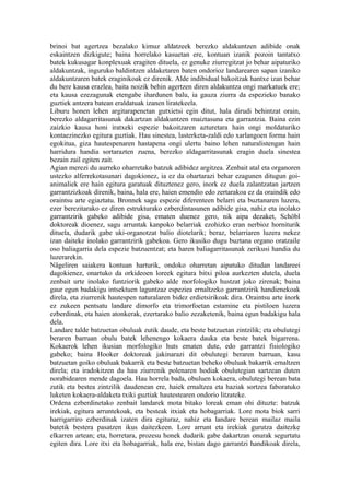 brinoi bat agertzea bezalako kimuz aldatzeek berezko aldakuntzen adibide onak
eskaintzen dizkigute; baina horrelako kasuetan ere, kontuan izanik pozoin tantatxo
batek kukusagar konplexuak eragiten dituela, ez genuke ziurregitzat jo behar aipaturiko
aldakuntzak, inguruko baldintzen aldaketaren baten ondorioz landarearen sapan izaniko
aldakuntzaren batek eraginikoak ez direnik. Alde indibidual bakoitzak hantxe izan behar
du bere kausa erazlea, baita noizik behin agertzen diren aldakuntza ongi markatuek ere;
eta kausa ezezagunak etengabe ihardunen balu, ia gauza ziurra da espezieko banako
guztiek antzera batean eraldatuak izanen liratekeela.
Liburu honen lehen argitarapenetan gutxietsi egin ditut, hala dirudi behintzat orain,
berezko aldagarritasunak dakartzan aldakuntzen maiztasuna eta garrantzia. Baina ezin
zaizkio kausa honi iratxeki espezie bakoitzaren azturetara hain ongi moldaturiko
kontaezinezko egitura guztiak. Hau sinestea, lasterketa-zaldi edo xarlangoen forma hain
egokitua, giza hautespenaren hastapena ongi ulertu baino lehen naturalistengan hain
harridura handia sortarazten zuena, berezko aldagarritasunak eragin duela sinestea
bezain zail egiten zait.
Agian merezi du aurreko oharretako batzuk adibidez argitzea. Zenbait atal eta organoren
ustezko alferrekotasunari dagokionez, ia ez da ohartarazi behar ezagunen ditugun goi-
animaliek ere hain egitura garatuak dituztenez gero, inork ez duela zalantzatan jartzen
garrantzizkoak direnik, baina, hala ere, haien emendio edo zertarakoa ez da oraindik edo
oraintsu arte egiaztatu. Bronnek sagu espezie diferenteen belarri eta buztanaren luzera,
ezer berezitarako ez diren estrukturako ezberdintasunen adibide gisa, nahiz eta inolako
garrantzirik gabeko adibide gisa, ematen duenez gero, nik aipa dezaket, Schöbl
doktoreak dioenez, sagu arruntak kanpoko belarriak ezohizko eran nerbioz horniturik
dituela, dudarik gabe uki-organotzat balio diotelarik; beraz, belarriaren luzera nekez
izan daiteke inolako garrantzirik gabekoa. Gero ikusiko dugu buztana organo oratzaile
oso baliagarria dela espezie batzuentzat; eta haren baliagarritasunak zerikusi handia du
luzerarekin.
Nägeliren saiakera kontuan harturik, ondoko oharretan aipatuko ditudan landareei
dagokienez, onartuko da orkideoen loreek egitura bitxi piloa aurkezten dutela, duela
zenbait urte inolako funtziorik gabeko alde morfologiko hustzat joko zirenak; baina
gaur egun badakigu intsektuen laguntzaz espeziea ernaltzeko garrantzirik handienekoak
direla, eta ziurrenik hautespen naturalaren bidez erdietsirikoak dira. Oraintsu arte inork
ez zukeen pentsatu landare dimorfo eta trimorfoetan estamine eta pistiloen luzera
ezberdinak, eta haien atonkerak, ezertarako balio zezaketenik, baina egun badakigu hala
dela.
Landare talde batzuetan obuluak zutik daude, eta beste batzuetan zintzilik; eta obulutegi
beraren barruan obulu batek lehenengo kokaera dauka eta beste batek bigarrena.
Kokaerok lehen ikusian morfologiko huts ematen dute, edo garrantzi fisiologiko
gabeko; baina Hooker doktoreak jakinarazi dit obulutegi beraren barruan, kasu
batzuetan goiko obuluak bakarrik eta beste batzuetan beheko obuluak bakarrik ernaltzen
direla; eta iradokitzen du hau ziurrenik polenaren hodiak obulutegian sartzean duten
norabidearen mende dagoela. Hau horrela bada, obuluen kokaera, obulutegi berean bata
zutik eta bestea zintzilik daudenean ere, haiek ernaltzea eta haziak sortzea faboratuko
luketen kokaera-aldaketa txiki guztiak hautestearen ondorio litzateke.
Ordena ezberdinetako zenbait landarek mota bitako loreak eman ohi dituzte: batzuk
irekiak, egitura arruntekoak, eta besteak itxiak eta hobagarriak. Lore mota biok sarri
harrigarriro ezberdinak izaten dira egituraz, nahiz eta landare berean mailaz maila
batetik bestera pasatzen ikus daitezkeen. Lore arrunt eta irekiak gurutza daitezke
elkarren artean; eta, horretara, prozesu honek dudarik gabe dakartzan onurak segurtatu
egiten dira. Lore itxi eta hobagarriak, hala ere, bistan dago garrantzi handikoak direla,
 