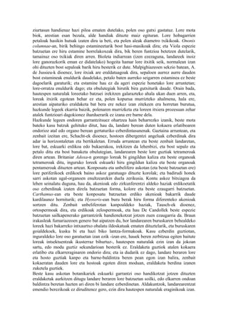 ziurtasun handienaz hazi piloa ematen dutelako, polen oso gutxi gastatuz. Lore mota
biok, arestian esan bezala, alde handiak dituzte maiz egituran. Lore hobagarrien
petaloak hasikin hutsak izaten dira ia beti, eta polen aleak diametro txikikoak. Ononis
columnae-an, birik behingo estamineetarik bost hasi-masikoak dira; eta Viola espezie
batzuetan ere hiru estamine horrelakoxeak dira, bik beren funtzioa betetzen dutelarik,
tamainuz oso txikiak diren arren. Bioleta indiarrean (izen ezezaguna, landareek inoiz
lore ganorazkorik eman ez didatelako) hogeita hamar lore itxitik seik, normalean izan
ohi dituzten bost sepaloak barik hiru besterik ez dute. Malpighiazeoen sekzio batean, A.
de Jussieu-k dioenez, lore itxiak are eraldatuagoak dira, sepaloen aurrez aurre dauden
bost estamineak enuldurik daudelako, petalo baten aurreko seigarren estaminea ez beste
dagoelarik garaturik; eta estamine hau ez da ageri espezie honetako lore arruntetan;
lore-orratza enuldurik dago; eta obulutegiak hirutik bira gutxiturik daude. Orain bada,
hautespen naturalak loreetako batzuei irekitzen galarazteko ahala ukan duen arren, eta,
loreak itxirik egotean behar ez eta, polen kopurua murrizteko ahalmena, hala ere,
arestian aipaturiko eraldaketa bat bera ere nekez izan zitekeen era horretan burutua,
hazkunde legeek ekarria baizik, polenaren murrizketa eta loreen itxiera prozesuan zehar
atalek funtzioari dagokionez iharduerarik ez izana ere barne dela.
Hazkunde legeen ondoren garrantzitsuez ohartzea hain beharrezko izanik, beste mota
bateko kasu batzuk gehituko ditut, hau da, landare berean duten kokaera erlatiboaren
ondorioz atal edo organo berean gertaturiko ezberdintasunenak. Gaztaina arruntean, eta
zenbait izeitan ere, Schacht-ek dioenez, hostoen dibergentzi angeluak ezberdinak dira
adar ia horizontaletan eta bertikaletan. Erruda arruntean eta beste zenbait landaretan,
lore bat, eskuarki erdikoa edo bukaerakoa, irekitzen da lehenbizi, eta bost sepalo eta
petalo ditu eta bost banaketa obulutegian, landarearen beste lore guztiak tetrameroak
diren artean. Britaniar Adoxa-n gorengo loreak bi gingildun kaliza eta beste organoak
tetrameroak ditu, inguruko loreek eskuarki hiru gingildun kaliza eta beste organoak
pentameroak dituzten artean. Konposatu eta unbelifero askotan (eta beste batzuetan ere)
lore periferikoek erdikoek baino askoz garatuago dituzte korolak; eta badirudi honek
sarri askotan ugal-organoen enultzearekin duela zerikusia. Kontu askoz bitxiagoa da
lehen seinalatu duguna, hau da, akenioak edo zirkunferentzi aldeko haziak erdikoetatik
oso ezberdinak izaten direla batzuetan forma, kolore eta beste ezaugarri batzuetan.
Carthamus-ean eta beste konposatu batzuetan erdiko akenioak bakarrik daude
kardilaunez horniturik; eta Hyoseris-ean buru berak hiru forma diferenteko akenioak
sortzen ditu. Zenbait unbeliferotan kanpoaldeko haziak, Tausch-ek dioenez,
ortospermoak dira, eta erdikoak zelospermoak, eta hau De Candollek beste espezie
batzuetan sailkapenerako garrantzirik handienekotzat jotzen zuen ezaugarria da. Braun
irakasleak fumariazeoen genero bat aipatzen du, hor landarearen buruskaren behealdeko
loreek hazi bakarreko intxaurtxo obalatu ildoskatuak ematen dituztelarik, eta buruskaren
goialdekoek, kusku bi eta hazi biko lantza-formakoak. Kasu ezberdin guztiotan,
inguraldeko lore oso garatuetan izan ezik -izan ere, hauek beren zerbitzua egiten baitute
loreak intsektuentzak ikusterraz bihurtuz-, hautespen naturalak ezin izan da jokoan
sartu, edo modu guztiz sekundarioan besterik ez. Eraldaketa guztiok atalen kokaera
erlatibo eta elkarreraginaren ondorio dira; eta ia dudarik ez dago, landare beraren lore
eta hosto guztiak kanpo eta barne-baldintza beren pean egon izan balira, zenbait
kokaeratan dauden lore eta hostoak egoten diren moduan, eraldaketa berdina izanen
zuketela guztiek.
Beste kasu askotan botanikariek eskuarki garrantzi oso handikotzat jotzen dituzten
eraldaketak aurkitzen ditugu landare beraren lore batzuetan soilki, edo elkarren ondoan
baldintza beretan hazten ari diren bi landare ezberdinetan. Aldakuntzok, landarearentzat
emendio berezikoak ez diruditenez gero, ezin dira hautespen naturalak eraginikoak izan.
 