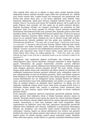 Zerk eraginak diren inola ere ez dakigu; ez dugu, azken motako kasuetan bezala,
aldakuntzok kokaera erlatiboa bezalako eragin hurbil bati iratxekitzerik ere. Adibide
gutxi batzuk emanen ditut. Landare berean lore tetrameroak zein pentameroak etab.
ikustea hain arrunta denez gero, ez dut hemen adibiderik eman beharrik; baina
kopuruzko aldakuntzak, atalak gutxi direnean, erlatiboki bakanak direnez gero, aipa
dezaket, Papaver bracteatum-aren loreek, De Candollek dioenez, edo bi sepalo eta lau
petalo (Papaver mota arruntak), edo hiru sepalo eta sei petalo erakusten dituztela.
Petaloak lore-begian tolesteko era ezaugarri morfologiko oso konstantea da talde
gehienetan; baina Asa Grayk egiaztatu du Mimulus espezie batzuetan rinantideoen
loraketaurrea antirrinideoena bezain maiz gertatzen dela, aipaturiko generoa azken tribu
honetakoa delarik. Aug. Saint Hilairek kasu hauexek aipatzen ditu: Zanthoxylon generoa
obulutegi bakarreko rutazeoen dibisio batekoa da; baina espezie batzuetan landare
berean eta are panikula berean obulutegi bat zein bi dituzten loreak aurki daitezke.
Helianthemum-ean kutxatila gelabakar edo hiru gelako gisa deskribatu da; baina
Helianthemum mutabile-an "Une lame, plus ou moins large, s`étend entre le pericarpe
et le placenta" 2. Saponaria officinalis-aren loreetan, Masters doktoreak hala ertzeko
karenapeneko nola erdiko karenapen askeko kasuak hauteman ditu. Azkenez, Saint
Hilairek, Gomphia oleaeformis-aren hedabanakuntza-arloaren hegomuturrean, hasieran
dudarik gabe espezietzat hartu zituen bi forma aurkitu zituen, baina gero zuhaiska
berean hazten ikusi zituen; eta orduan gehitzen du: "Voilà donc dans une même
individu des loges et une style qui se rattachent tantôt à un axe verticale et tântot à un
gynobase" 3.
Dakusagunez, bada, landareetan aldaketa morfologiko asko hazkunde eta atalen
elkarreraginaren legeei iratxeki dakizkieke, hautespen naturaletik at. Baina Nägeliren
gogoko hobezintasun edo garapen hazkorrerako sortzetiko joeraren doktrinari
dagokionez, ba al dago esaterik, aldakuntza hain nabarmenon kasuan, landareak garapen
maila altuagora igarotzeko ekintzan harrapatu direnik? Nik neuk, aitzitik, aztergai
ditugun atalok landare berean asko ezberdintze edo aldatze hutsetik ere inferituko nuke
eraldaketok landareentzat berentzat garrantzi txikikoak zirela, nolanahikoa izanik ere
gure sailkapenetarako oro har izan dezaketen garrantzia. Nekez esan daiteke organismo
batek baliagarri ez duen atal bat bereganatzeak, natur eskalan gorago jartzen duenik, eta
arestian deskribaturiko lore itxi hobagarrien kasuan, hastapen berriren bat inbokatu
ezean, aurrerakuntzako kasua barik gibelamendukoa izan daiteke; eta gauza bera esan
behar da animalia bizkarroi eta degradatu askori dagokienez. Ez dakigu zein den
aipaturiko eraldaketak eragiten dituen kausa; baina kausa ezezagun horrek luzaro ia
uniformeki ihardun beharra balu, emaitza ia uniformea izanen litzatekeela inferi
genezake, eta, kasu honetan, espezie bereko banako guztiak era berean eraldatuak
gertatuko lirateke.
Goian aipaturiko ezaugarriak espezieen ongizaterako garrantzirik gabekoak direlako,
haietan agertzen diren aldakuntza arinak ez lirateke hautespen naturalez metatu eta
gehituak. Hautespen jarraikiz luzaro garatu den egitura bat, espezie batentzat baliagarri
izateari uzten dionean, eskuarki aldakor bihurtzen da, aztarna-organoetan ikusten dugun
moduan, aurrerantzean ez baitu hura hautespen indar berak erregulatuko. Baina
organismoaren eta baldintzen izaera bide dela, espeziearen ongizaterako garrantzirik
gabekoak diren eraldaketak sortu direnean, eraldaketok ia egoera berean besterengana
daitezke, eta, dirudienez, sarri transmititu zaizkie bestela eraldaturiko makina bat
ondorengori. Ugaztun, hegazti eta narrasti gehienentzat ezin zitekeen izan garrantzi
handikoa ilez, lumaz edo ezkataz jantziak izatea; hala ere, ilea ia ugaztun guztiei, lumak
hegazti guztiei eta ezkatak benetako narrasti guztiei transmititu zaizkie. Hurbileko
forma askok duen egitura, zeinahi delarik ere, garrantzi sistematiko handikotzat hartzen
 