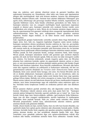 dugu eta, ondorioz, sarri askotan ebatzitzat jotzen da garrantzi handikoa dela
espeziearen biziarentzat ere. Honenbestez, aiher nahiz uste izatera guk inportantetzat
ditugun alde morfologikoak -hala nola hostoen atonkera, lorearen edo obulutegiaren
banaketak, obuluen kokaera etab.- hasieran kasu askotan aldakuntza fluktuagarri gisa
agertu zirela, lehentxeago edo geroxeago iraunkor bihurtu zirelarik, organismoaren eta
inguruko baldintzen izaera, baita banako ezberdinen gurutzaketa ere bide, baina ez
hautespen naturalez; izan ere, ezaugarri morfologiko hauek espeziearen ongizatean
eraginik ez dutenez gero, hautespen naturalak ezin zezakeen beretan izaniko ezein
desbideraketa arin erregula ez meta. Bitxia da era honetan ateratzen dugun ondorioa,
hau da, espeziearentzat bizi-garrantzi txikikoak diren ezaugarriak inportanteenak direla
sailkatzailearentzat; baina hau, gero, sailkapenaren oinarri genetikoa aztertzen
dugunean, ikusiko dugun moduan, ez da lehen ikusian eman dezakeen bezain
paradoxazkoa.
Izaki organikoek garapen hazkorrerako sortzetiko joerarik duten froga baliozkorik ez
dugun arren, hori, hala ere, laugarren kapituluan frogatzen saiatu naizen moduan,
hautespen naturalaren ekintza jarraikiaren berezko ondorioa da. Izan ere, goi-mailako
organismo ereduaz eman den definiziorik onena, organoek lortu duten espezializazio
edo eranizte maila da, eta hautespen naturalak xede horrexetara jotzen du, era horretan
oraganoei beren eginkizunak efikazia handiagoz betetzeko ahalmena ematen zaielako.
Wallace jaunak eta biok proposatu bezala, zoologo entzutetsu batek, Saint George
Mivart jaunak, hautespen naturalaren teoriari aldi guztietan egin zaizikion objekzio
guztiak, nik neuk eta beste batzuek eginak, bildu eta antze eta indar miresgarriz azaldu
ditu oraintsu. Era horretan ordenaturik, armada izugarria egiten dute; eta Mivarten
planetan bere ondorioen kontrako egitate eta gogoramenik aipatzea sartzen ez denez
gero, ez zaio arrazonamendu eta oroimen-ahalegin makala geratzen alde bietako frogak
balioetsi nahi lituzkeen irakurleari. Kasu bereziak eztabaidatzean, Mivartek alde batera
uzten ditu organoen erabilera eta erabilerarik ez hazkorraren ondorenak, nik beti oso
garrantzitsutzat aurkeztu ditudanak eta Variation under Domestication lanean aztertu
ditudanak, beste ezein autorek baino luzeago, nire ustez. Era berean Mivartek uste du
nik ez diodala aldakuntzari, hautespen naturaletik at, ezer ere iratxekitzen, nahiz eta
arestian aipaturiko lanean, nik ezagun dudan ezein lanetan baino kasu ongi egiaztatu
gehiago biltzen dudan. Baliteke nire eritzia sinesgarria ez izatea, baina Mivart jaunaren
liburua arretaz irakurri eta atal bakoitzean dioena nik gai beraz esanikoarekin konparatu
ondoren, inoiz baino komentzituago nago nik erdietsiriko azken ondorioen egiaz oro
har, horrelako kontu konplexuan nonbait ere errakuntza partzial asko izan daitekeen
arren.
Mivart jaunaren objekzio guztiak aztertuko dira, edo dagoeneko aztertu dira, liburu
honetan. Dirudienez irakurle askoren arreta piztu duen puntu berri bat "hautespen
naturala egitura baliagarrien hasierako egoerak azaltzeko gai ez izatea" da. Arazo hau
hertsiki loturik dago maiz funtzio-aldaketa -adibidez, igeri-maskuria birika bilakatzea-
lagun izan ohi duen ezaugarri mailaketarekin, aurreko kapituluan bi izenburupean
eztabaidatu diren puntuak berauek. Hala ere, zehatz samar aztertuko ditut hemen
Mivartek proposaturiko zenbait kasu, adierazkorrenak aukeratu ondoren, guztiak
aztertzea lekurik ezak galarazten didalako.
Jirafak, altuera handia eta lepo, aurreko hanka, buru eta mihi luze-luzeak dituelako, oso
egokiturik dauka bere egitura guztia zuhaitzen adar altuenetako hostoak jateko. Jirafak,
horretara, herrialde bereko beste ungulatu edo apaxdun animalien irispidetik at dagoen
jatekoa atzeman dezake; eta hau urrialdietan abantaila handia bide zaio. Hego
Amerikako niata ganaduak erakusten digu zein egitura-ezberdintasun txikiak ekar
lezakeen alde handia, urrialdietan animalia baten bizia salbatzeko. Ganadu honek,
 
