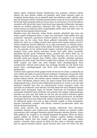 daiteke ongien. Zuhaitzak dituzten Ingalaterrako larre guztietan, zuhaitzen beheko
adarrak han jaten ibiliriko zaldiek eta ganaduak maila zehatz bateraino ebaki eta
arradatuak ikusten ditugu; eta zer abantaila lukete han lebilzkeen ardiek, adibidez, lepo
apur bat luzeagoak izateaz? Eskualde guztietan hantxe izanen da ia ziur animali motaren
bat besteak baino goragotik jateko gai izanen dena; eta era berean ia ziur da horrelakoxe
animaliek soilki luzatu ahal izanen zutela beren lepoa aipaturiko helbururako, hautespen
naturala eta erabilera gehitzearen ondorenak bide. Hego Afrikan arkazia eta beste
zuhaitz batzuen goi-adarretan jateko norgehiagokak jirafen artean izan behar zuen, eta
ez jirafa eta beste apaxdun batzuen artean.
Munduko beste alde batzuetan, ordena bereko animalia ezberdinek lepo luzea edo
tronpa zergatik berenganatu duten, ez dago argi erantzuterik; baina galdera honi argi
erantzuteko esperantza, gizateriaren historian gertaera bat zergatik ez zen herrialde
batean jazo, eta bai, ostera, beste batean galderari erantzutekoa bezain arrazoirik
gabekoa da. Inola ere ez dakigu zeintzuk diren espezie baten banako kopurua eta bizi-
eremua erabakitzen dituzten baldintzak, eta ez dugu antzematerik ere zeintzuk egitura-
aldaketa izanen lituzkeen espezie horrek aldeko, herrialde berri batean gehitzeko. Hala
ere, ikus genezake oro har zenbait kausak eragotzi zezaketela lepo luze edo tronparen
garapena. Garai samar dagoen hostotzara iristeko (igon gabe, jakina, honetarako
apaxdunak bereziki gaizki moldatuak baitira), gorputza asko haztea behar da; eta
badakigu herrialde batzuetan, esate baterako Hego Amerikan, hain joria izan arren,
lauoineko handi gutxi dagoela, hego Afrikan, ordea, horrelako animaliak ugaritasun
paregabez bizi diren artean. Hau horrela zergatik den ez dakigu; ezta tertziarioko azken
aldiek zergatik izan behar izan zuten oraingoa baino mesedegarriagoak haien
existentziarako. Direnak direla kausak, ikus dezakegu herrialde eta aldi batzuk beste
batzuk baino mesedegarriagoak izan direla jirafa bezalako lauoineko garaien
garapenerako.
Animalia baten egituraren batek garapen handi eta berezia har dezan, ia nahitaezko da
beste zenbait atal aldatu eta egitura honetara moldatzea. Gorputzaren atal guztiak arinki
aldatu arren, honek ez du esan nahi aldatu behar duten atalak beti norabide eta maila
egokian aldatzen direnik. Etxe-animali espezie ezberdinei dagokienez, badakigu modu
eta maila ezberdinetan aldatzen direna, eta espezie batzuk beste batzuk baino askoz
aldagarriagoak direna. Komeni diren aldakuntzak gertaturik ere, honek ez du esan nahi
hautespen naturalak haiei ekin eta espeziearentzat itxuraz onuragarri izanen den
egiturarik sor dezakeenik. Esate baterako, herrialde batean bizi diren banakoen kopurua
nagusiki piztia harrapariek, kanpo eta barruko bizkarroiek eta horrelakoek eginiko
suntsipenak erabakitzen badu, dirudienez sarri gertatzen den moduan, orduan hautespen
naturalak ezer gutxi egin ahal izanen du edo luze joko dio jatekoa erdiesteko egitura
berezi bat aldarazteak. Azkenik, hautespen naturala astiroko prozesua da, eta baldintza
mesedegarri berek luze iraun beharra dute ondoren nabarmenik sortzeko. Arrazoi orokor
eta lanbrotsuok aipatuz izan ezik, ez dugu azaltzerik zergatik ez duten berenganatu,
apaxdun lauoinekoek, munduko alde askotan, zuhaitzen goi-adarretatik jateko lepo
luzerik edo beste bitartekorik.
Autore askok aurkeztu dute aurrekoak bezalako objekziorik. Kasu bakoitzean,
seinalaberri ditugunez gain, hainbat kausa ezberdinek oztopatu du seguraski zenbait
espezierentzat ustez onuragarri liratekeen egiturak hautespen naturalez garatzea. Autore
batek galdetzen du: zergatik ez du ostrukak hegamenik bereganatu? Baina une bateko
gogoeta nahikoa da ikusteko zein janari kantitate izugarria beharko litzatekeen
basamortuko hegazti honi bere gorputz eskerga airetik zehar mugitzeko indarra
emateko. Ozeanoko irletan saguzar eta fokak bizi dira, baina ez lehorreko ugaztunik;
hala ere saguzar hauetako batzuek, espezie bereziak izaki, luzaro bizi behar izan dute
 