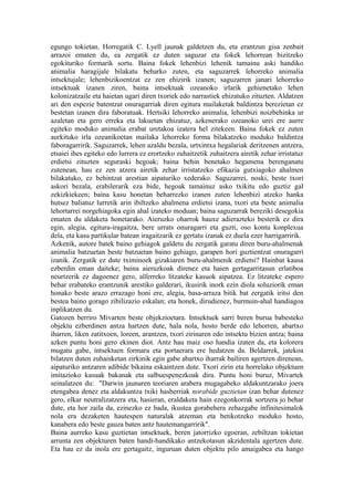 egungo tokietan. Horregatik C. Lyell jaunak galdetzen du, eta erantzun gisa zenbait
arrazoi ematen du, ea zergatik ez duten saguzar eta fokek lehorrean bizitzeko
egokituriko formarik sortu. Baina fokek lehenbizi lehenik tamainu aski handiko
animalia haragijale bilakatu beharko zuten, eta saguzarrek lehorreko animalia
intsektujale; lehenbizikoentzat ez zen ehizirik izanen; saguzarren janari lehorreko
intsektuak izanen ziren, baina intsektuak ozeanoko irlarik gehienetako lehen
kolonizatzaile eta haietan ugari diren txoriek edo narrastiek ehizatuko zituzten. Aldatzen
ari den espezie batentzat onuragarriak diren egitura mailaketak baldintza berezietan ez
bestetan izanen dira faboratuak. Hertsiki lehorreko animalia, lehenbizi noizbehinka ur
azaletan eta gero erreka eta lakuetan ehizatuz, azkenerako ozeanoko urei ere aurre
egiteko moduko animalia erabat uretakoa izatera hel zitekeen. Baina fokek ez zuten
aurkituko irla ozeanikoetan mailaka lehorreko forma bilakatzeko moduko baldintza
faboragarririk. Saguzarrek, lehen azaldu bezala, urtxintxa hegalariak deritzenen antzera,
etsaiei ihes egiteko edo lurrera ez erortzeko zuhaitzetik zuhaitzera airetik zehar irristatuz
erdietsi zituzten seguraski hegoak; baina behin benetako hegamena berenganatu
zutenean, hau ez zen atzera airetik zehar irristatzeko efikazia gutxiagoko ahalmen
bilakatuko, ez behintzat arestian aipaturiko xederako. Saguzarrei, noski, beste txori
askori bezala, erabilerarik eza bide, hegoak tamainuz asko txikitu edo guztiz gal
zekizkiekeen; baina kasu honetan beharrezko izanen zuten lehenbizi atzeko hanka
hutsez baliatuz lurretik arin ibiltzeko ahalmena erdietsi izana, txori eta beste animalia
lehortarrei norgehiagoka egin ahal izateko moduan; baina saguzarrak bereziki desegokia
ematen du aldaketa honetarako. Aieruzko oharrok hauxe adierazteko besterik ez dira
egin, alegia, egitura-iragaitza, bere urrats onuragarri eta guzti, oso kontu konplexua
dela, eta kasu partikular batean iragaitzarik ez gertatu izanak ez duela ezer harrigarririk.
Azkenik, autore batek baino gehiagok galdetu du zergatik garatu diren buru-ahalmenak
animalia batzuetan beste batzuetan baino gehiago, garapen hori guztientzat onuragarri
izanik. Zergatik ez dute tximinoek gizakiaren buru-ahalmenik erdietsi? Hainbat kausa
ezberdin eman daiteke; baina aieruzkoak direnez eta haien gertagarritasun erlatiboa
neurtzerik ez dagoenez gero, alferreko litzateke kasuok aipatzea. Ez litzateke espero
behar erabateko erantzunik arestiko galderari, ikusirik inork ezin diola soluziorik eman
honako beste arazo errazago honi ere, alegia, basa-arraza bitik bat zergatik iritsi den
bestea baino gorago zibilizazio eskalan; eta honek, dirudienez, burmuin-ahal handiagoa
inplikatzen du.
Gatozen berriro Mivarten beste objekzioetara. Intsektuek sarri beren burua babesteko
objektu ezberdinen antza hartzen dute, hala nola, hosto berde edo lehorren, abartxo
iharren, liken zatitxoen, loreen, arantzen, txori zirinaren edo intsektu bizien antza; baina
azken puntu honi gero ekinen diot. Antz hau maiz oso handia izaten da, eta kolorera
mugatu gabe, intsektuen formara eta portaerara ere hedatzen da. Beldarrek, jatekoa
bilatzen duten zuhaisketan zirkinik egin gabe abartxo iharrak bailiren agertzen direnean,
aipaturiko antzaren adibide bikaina eskaintzen dute. Txori zirin eta horrelako objektuen
imitazioko kasuak bakanak eta salbuespenezkoak dira. Puntu honi buruz, Mivartek
seinalatzen du: "Darwin jaunaren teoriaren arabera mugagabeko aldakuntzarako joera
etengabea denez eta aldakuntza txiki hasberriak norabide guztietan izan behar dutenez
gero, elkar neutralizatzera eta, hasieran, eraldaketa hain ezegonkorrak sortzera jo behar
dute, eta hor zaila da, ezinezko ez bada, ikustea gorabehera zehazgabe infinitesimalok
nola era dezaketen hautespen naturalak atzeman eta betikotzeko moduko hosto,
kanabera edo beste gauza baten antz hautemangarririk".
Baina aurreko kasu guztietan intsektuek, beren jatorrizko egoeran, zebiltzan tokietan
arrunta zen objekturen baten handi-handikako antzekotasun akzidentala agertzen dute.
Eta hau ez da inola ere gertagaitz, inguruan duten objektu pilo amaigabea eta hango
 