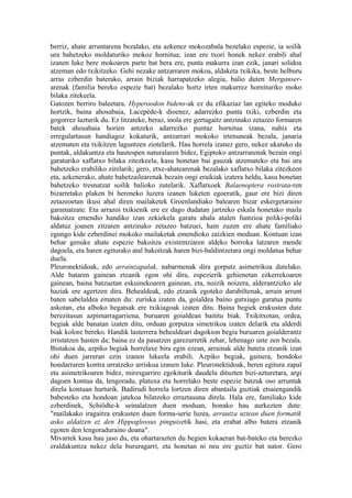 berriz, ahate arruntarena bezalako, eta azkenez mokozabala bezelako espezie, ia soilik
ura bahetzeko moldaturiko mokoz hornitua; izan ere txori honek nekez erabili ahal
izanen luke bere mokoaren parte bat bera ere, punta makurra izan ezik, janari solidoa
atzeman edo txikitzeko. Gehi nezake antzarraren mokoa, aldaketa txikika, beste helburu
arras ezberdin baterako, arrain biziak harrapatzeko alegia, balio duten Merganser-
arenak (familia bereko espezie bat) bezalako hortz irten makurrez hornituriko moko
bilaka zitekeela.
Gatozen berriro baleetara. Hyperoodon bidens-ak ez du efikaziaz lan egiteko moduko
hortzik, baina ahosabaia, Lacepède-k dioenez, adarrezko punta txiki, ezberdin eta
gogorrez lazturik du. Ez litzateke, beraz, inola ere gertagaitz antzinako zetazeo formaren
batek ahosabaia horien antzeko adarrezko puntaz hornitua izana, nahiz eta
erregulartasun handiagoz kokaturik, antzarrari mokoko irtenuneak bezala, janaria
atzematen eta txikitzen laguntzen ziotelarik. Hau horrela izanez gero, nekez ukatuko da
puntak, aldakuntza eta hautespen naturalaren bidez, Egiptoko antzarrarenak bezain ongi
garaturiko xaflatxo bilaka zitezkeela, kasu honetan bai gauzak atzemateko eta bai ura
bahetzeko erabiliko zirelarik; gero, etxe-ahatearenak bezalako xaflatxo bilaka zitezkeen
eta, azkenerako, ahate bahetzailearenak bezain ongi eraikiak izatera heldu, kasu honetan
bahetzeko tresnatzat soilik balioko zutelarik. Xaflatxoek Balaenoptera rostrata-ren
bizarretako plaken bi hereneko luzera izanen luketen egoeratik, gaur ere bizi diren
zetazeoetan ikusi ahal diren mailaketek Groenlandiako balearen bizar eskergetaraino
garamatzate. Eta arrazoi txikienik ere ez dago dudatan jartzeko eskala honetako maila
bakoitza emendio handiko izan zekiekela garatu ahala atalen funtzioa poliki-poliki
aldatuz joanen zitzaien antzinako zetazeo batzuei, hain zuzen ere ahate familiako
egungo kide ezberdinei mokoko mailaketak emendioko zaizkien moduan. Kontuan izan
behar genuke ahate espezie bakoitza existentziaren aldeko borroka latzaren mende
dagoela, eta haren egiturako atal bakoitzak haren bizi-baldintzetara ongi moldatua behar
duela.
Pleuronektidoak, edo arrainzapalak, nabarmenak dira gorputz asimetrikoa dutelako.
Alde bataren gainean etzanik egon ohi dira, espezierik gehienetan ezkerrekoaren
gainean, baina batzuetan eskuinekoaren gainean, eta, noizik noizera, alderantzizko ale
haziak ere agertzen dira. Behealdeak, edo etzanik egoteko darabiltenak, arrain arrunt
baten sabelaldea ematen du: zuriska izaten da, goialdea baino gutxiago garatua puntu
askotan, eta alboko hegatsak ere txikiagoak izaten ditu. Baina begiek erakusten dute
berezitasun azpimarragarriena, buruaren goialdean baititu biak. Txikitxotan, ordea,
begiak alde banatan izaten ditu, orduan gorputza simetrikoa izaten delarik eta alderdi
biak kolore bereko. Handik lasterrera behealdeari dagokion begia buruaren goialderantz
irristatzen hasten da; baina ez da pasatzen garezurretik zehar, lehenago uste zen bezala.
Bistakoa da, azpiko begiak horrelaxe bira egin ezean, arrainak alde batera etzanik izan
ohi duen jarreran ezin izanen lukeela erabili. Azpiko begiak, gainera, hondoko
hondarraren kontra urratzeko arriskua izanen luke. Pleuronektidoak, beren egitura zapal
eta asimetrikoaren bidez, miresgarriro egokiturik daudela dituzten bizi-azturetara, argi
dagoen kontua da, lengoradu, platuxa eta horrelako beste espezie batzuk oso arruntak
direla kontuan harturik. Badirudi horrela lortzen diren abantaila guztiak etsaiengandik
babesteko eta hondoan jatekoa bilatzeko erraztasuna direla. Hala ere, familiako kide
ezberdinek, Schiödte-k seinalatzen duen moduan, honako hau aurkezten dute:
"mailakako iragaitza erakusten duen forma-serie luzea, arrautza uztean duen formatik
asko aldatzen ez den Hippoglossus pinguisetik hasi, eta erabat albo batera etzanik
egoten den lengoraduraino doana".
Mivartek kasu hau jaso du, eta ohartarazten du begien kokaeran bat-bateko eta berezko
eraldakuntza nekez dela bururagarri, eta honetan ni neu ere guztiz bat nator. Gero
 