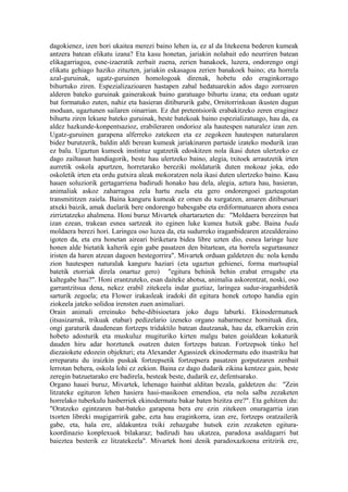 dagokienez, izen hori ukaitea merezi baino lehen ia, ez al da litekeena bederen kumeak
antzera batean elikatu izana? Eta kasu honetan, jariakin nolabait edo neurriren batean
elikagarriagoa, esne-izaeratik zerbait zuena, zerien banakoek, luzera, ondorengo ongi
elikatu gehiago haziko zituzten, jariakin eskasagoa zerien banakoek baino; eta horrela
azal-guruinak, ugatz-guruinen homologoak direnak, hobetu edo eraginkorrago
bihurtuko ziren. Espezializazioaren hastapen zabal hedatuarekin ados dago zorroaren
alderen bateko guruinak gainerakoak baino garatuago bihurtu izana; eta orduan ugatz
bat formatuko zuten, nahiz eta hasieran ditibururik gabe, Ornitorrinkoan ikusten dugun
moduan, ugaztunen sailaren oinarrian. Ez dut pretentsiorik erabakitzeko zeren eraginez
bihurtu ziren lekune bateko guruinak, beste batekoak baino espezializatuago, hau da, ea
aldez hazkunde-konpentsazioz, erabileraren ondorioz ala hautespen naturalez izan zen.
Ugatz-guruinen garapena alferreko zatekeen eta ez zegokeen hautespen naturalaren
bidez burutzerik, baldin aldi berean kumeak jariakinaren partaide izateko modurik izan
ez balu. Ugaztun kumeek instintuz ugatzetik edoskitzen nola ikasi duten ulertzeko ez
dago zailtasun handiagorik, beste hau ulertzeko baino, alegia, txitoek arrautzetik irten
aurretik oskola apurtzen, horretarako bereziki moldaturik duten mokoaz joka, edo
oskoletik irten eta ordu gutxira aleak mokoratzen nola ikasi duten ulertzeko baino. Kasu
hauen soluziorik gertagarriena badirudi honako hau dela, alegia, aztura hau, hasieran,
animaliak askoz zaharragoa zela hartu zuela eta gero ondorengoei gazteagotan
transmititzen zaiela. Baina kanguru kumeak ez omen du xurgatzen, amaren ditiburuari
atxeki baizik, amak duelarik bere ondorengo babesgabe eta erdiformatuaren ahora esnea
zirriztatzeko ahalmena. Honi buruz Mivartek ohartarazten du: "Moldaera bereziren bat
izan ezean, trakean esnea sartzeak ito eginen luke kumea hutsik gabe. Baina bada
moldaera berezi hori. Laringea oso luzea da, eta sudurreko iraganbidearen atzealderaino
igoten da, eta era honetan aireari biriketara bidea libre uzten dio, esnea laringe luze
honen alde bietatik kalterik egin gabe pasatzen den bitartean, eta horrela segurtasunez
iristen da haren atzean dagoen hestegorrira". Mivartek orduan galdetzen du: nola kendu
zion hautespen naturalak kanguru haziari (eta ugaztun gehienei, forma martsupial
batetik etorriak direla onartuz gero) "egitura behinik behin erabat errugabe eta
kaltegabe hau?". Honi erantzuteko, esan daiteke ahotsa, animalia askorentzat, noski, oso
garrantzitsua dena, nekez erabil zitekeela indar guztiaz, laringea sudur-iraganbidetik
sarturik zegoela; eta Flower irakasleak iradoki dit egitura honek oztopo handia egin
ziokeela jateko solidoa irensten zuen animaliari.
Orain animali erreinuko behe-dibisioetara joko dugu laburki. Ekinodermatuek
(itsasizarrak, trikuak etabar) pedizelario izeneko organo nabarmenez hornituak dira,
ongi garaturik daudenean fortzeps tridaktilo batean dautzanak, hau da, elkarrekin ezin
hobeto adosturik eta muskuluz mugituriko kirten malgu baten goialdean kokaturik
dauden hiru adar horztunek osatzen duten fortzeps batean. Fortzepsok tinko hel
diezaiokete edozein objekturi; eta Alexander Agassizek ekinodermatu edo itsastriku bat
erreparatu du iraizkin puskak fortzepsetik fortzepsera pasatzen gorputzaren zenbait
lerrotan behera, oskola lohi ez zekion. Baina ez dago dudarik zikina kentzez gain, beste
zeregin batzuetarako ere badirela, besteak beste, dudarik ez, defentsarako.
Organo hauei buruz, Mivartek, lehenago hainbat alditan bezala, galdetzen du: "Zein
litzateke egituron lehen hasiera hasi-masikoen emendioa, eta nola salba zezaketen
horrelako tuberkulu hasberriek ekinodermatu bakar baten bizitza ere?". Eta gehitzen du:
"Oratzeko egintzaren bat-bateko garapena bera ere ezin zitekeen onuragarria izan
txorten libreki mugigarririk gabe, ezta hau eraginkorra, izan ere, fortzeps oratzailerik
gabe, eta, hala ere, aldakuntza txiki zehazgabe hutsek ezin zezaketen egitura-
koordinazio konplexuok bilakaraz; badirudi hau ukatzea, paradoxa asaldagarri bat
baieztea besterik ez litzatekeela". Mivartek honi denik paradoxazkoena eritzirik ere,
 