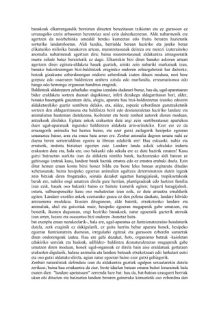 banakoak elkarrengandik bereizten dituzten berezitasun txikietan eta ez gurasoen ez
urrunagoko ezein arbasoren herentziaz azal ezin daitezkeenetan. Alde nabarmenik ere
agertzen da noizbehinka umealdi bereko kumeetan edo fruitu beraren hazietatik
sorturiko landareñoetan. Aldi luzeka, herrialde berean haziriko eta jateko beraz
elikaturiko milioika banakoren artean, munstrotasunak deitzea ere merezi izaterainoko
anomalia nabarmenak agertzen dira; baina munstrotasunak aldakuntza arinagoetatik
marra zehatz batez bereizterik ez dago. Elkarrekin bizi diren banako askoren artean
agertzen diren egitura-aldaketa hauek guztiok, arinki zein nabariki markatuak izan,
banako bakoitzarengan bizi-baldintzek eraginiko ondoren zehazgabetzat har daitezke,
hotzak gizakume ezberdinengan ondorio ezberdinak izaten dituen modura, nori bere
gorputz edo osaeraren baldintzen arabera eztula edo marfundia, erreumatismoa edo
hango edo hemengo organoan handitua eraginik.
Baldintzak aldatzearen zeharkako eragina izendatu dudanari buruz, hau da, ugal-aparatuaren
bidez eraldaketa sortzen duenari dagokionez, inferi dezakegu aldagarritasun hori, aldez,
honako hauengatik gauzatzen dela, alegia, aparatu hau bizi-baldintzetan izaniko edozein
aldaketarekiko guztiz sentibera delako, eta, aldez, espezie ezberdinen gurutzaketatik
sortzen den aldagarritasuna eta baldintza berri edo desnaturaletan haziriko landare eta
animalietan hauteman daitekeena, Kolreuter eta beste zenbait autorek dioten moduan,
antzekoak direlako. Egitate askok erakusten dute argi zein sentiberatasun apartekoa
duen ugal-aparatuak inguruko baldintzen aldaketa arin-arinekiko. Ezer ere ez da
errazagorik animalia bat heztea baino, eta ezer gutxi zailagorik hesipeko egoeran
umaraztea baino, arra eta emea batu arren ere. Zenbat animalia dagoen umatu nahi ez
duena beren sorterrialdean egoera ia librean edukirik ere! Hau eskuarki, nahiz eta
erraturik, instintu biziatuei egozten zaie. Landare landu askok sekulako indarra
erakusten dute eta, hala ere, oso bakanki edo sekula ere ez dute hazirik ematen! Kasu
gutxi batzuetan aurkitu izan da aldaketa nimiño batek, hazkuntzako aldi batean ur
gehixeago izateak kasu, landare batek haziak ematea edo ez ematea erabaki duela. Ezin
ditut hemen eman kontu bitxi honez bildu eta beste leku batean argitaratu ditudan
xehetasunak; baina hesipeko egoeran animalien ugaltzea determinatzen duten legeak
zein bitxiak diren frogatzeko, seinala dezaket ugaztun haragijaleak, tropikoetakoak
berak ere, nahiko ongi umatzen direla gure herrian, plantigradoak edo hartzen familia
izan ezik, hauek oso bakanki baino ez baitute kumerik egiten; hegazti haragijaleek,
ostera, salbuespenezko kasu oso mehatzetan izan ezik, ez dute arrautza ernaldurik
egiten. Landare exotiko askok ezertarako gauza ez den polena daukate, landare hibrido
antzuenena modukoa. Ikusten ditugunean, alde batetik, etxekoturiko landare eta
animaliak, ahul eta gaixotiak maiz, hesipeko egoeran mugapenik gabe umatzen, eta
bestetik, ikusten dugunean, ongi heziriko banakoek, natur egoeratik gazterik atereak
izan arren, luzaro eta osasuntsu bizi ondoren -honetaz hain-
bat exenplu eman nezakeelarik-, hala ere, ugal-aparatua ez funtzionatzeraino hondaturik
dutela, zerk eraginik ez dakigularik, ez gaitu harritu behar aparatu honek, hesipeko
egoeran funtzionatzen duenean, irregularki egiteak eta gurasoen ezberdin samarrak
diren ondorengoak izatea. Hau ere gehi dezaket, hots, organismo batzuk -kaioletan
edukiriko untxiak eta hudoak, adibidez- baldintza desnaturalenetan mugapenik gabe
umatzen diren moduan, honek ugal-organoak ez direla hain aise eraldatuak gertatzen
erakusten digularik, halaxe animalia eta landare batzuek etxekotzeari edo lanketari eutsi
eta oso gutxi aldatuko direla, agian natur egoeran baino ezer gutxi gehiagorik.
Zenbait naturalistak defendatu izan du aldakuntza guztiek ugalpen sexualarekin dutela
zerikusi; baina hau errakuntza da ziur, beste idazlan batean emana baitut lorazainek hala
esaten dien "landare apetatsuen" zerrenda luze bat: hau da, bat-batean ezaugarri berriak
ukan ohi dituzten eta batzuetan landare beraren gainerako kimuetatik oso ezberdina den
 