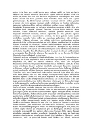 egiten zirela, batez ere eguzki berotan egon ondoren, poliki eta behin eta berriz
ukitzean, edo landarea astintzean. Beste Oxalis espezie batzuetan behaketa berak egin
nituen eta emaitza bera izan zen; batzuetan mugimendua hautemangarria zen, baina
hobeto ikusten zen hosto gazteetan; beste batzuetan arrunt txikia zen. Egitate
garrantzitsuagoa da, Hofmeister-en autoritate handiaren arabera, landare guztien
ernamuin eta hosto gazteak mugitzen direla astintzean; eta landare igokarietan,
dakigunez, hazkundeko lehen mailetan soilki direla sentibera txorten eta kiribilak.
Ia ezinezko da organo gazte eta hazkorren aipaturiko mugimendu txikiak, ukitu edo
astinduren batek eraginak, garrantzi funtzional modurik izatea haientzat. Baina
landareek, kinada ezberdinei erantzunez, berentzat garrantzi nabarikoak diren
mugitzeko ahalmenak dauzkate; adibidez, argitarantz, eta inoiz gutxitan argitatik
aldenduz, grabitatearen erakarmenaren kontrara, eta inoiz gutxitan haren aldeko
norabidean. Animalia baten nerbio eta muskuluak galbanismoz edo estriknina-
zurgaketaz kilikatzen direnean, esan daiteke ondoriozko mugimenduak emaitza
akzidental direla, nerbio eta muskuluak ez baitira kinada hauekiko bereziki sentibera
bilakatu. Landareek ere, dirudienez, zenbait kinadari erantzunez mugitzeko ahalmena
dutelako, ukitu edo astinduz intzidentalki kilikatzen dira. Horregatik ez dago zailtaun
handirik onartzeko hosta-igokari eta kiribildunetan joera hauxe dela hautespen naturalez
aprobetxatu eta gehitu dena. Daitekeena da, hala ere, neure txostenean azaldu ditudan
arrazoiengatik, hau, biratzeko ahalmena berenganduriko eta era horretan kiribilkari
bihurturiko landareei bakarrik gertatu izana.
Saiatu naiz azaltzen landareak kiribilkari nola bilakatu ziren, hau da, hasieran inola ere
baliagarri ez zitzaien mugimendu birakari txiki eta irregularretarako joera areagotuz,
mugimendu hau, ukitu edo astinduz sorturikoa bezala, beste xede baliagarri
batzuetarako erdietsiriko mugitzeko ahalmenaren emaitza intzidentala izanik. Ez da nire
asmoa erabakitzea landare igokarien mailakako garapenean hautespen naturalak
erabileraren ondoren heredatuen laguntzarik izan duenentz; baina badakigu aldizkako
zenbait mugimendu, adibidez, landareen loa deritzona, azturak erregulatzen duela.
Naturalista trebe batek kontu handiz aukeraturiko kasuetarik behar adina, edo behar
adina baina gehiago, hartu dut, bada, aztergai, hautespen naturala egitura baliagarrien
hasierako egoerak azaltzeko ez dela gauza frogatzeko; eta erakutsi dut, hala uste dut
behintzat, puntu honetan ez dagoela zailtasun handirik. Era honetan abagune on bat izan
dugu egitura-mailaketez, maiz funtzio-aldaketekin loturik egon ohi direnez, luzexeago
aritzeko, garrantzizko gaia berau, lan honen aurreko edizioetan behar bezain luze aztertu
ez dena. Laburbildurik gogoratuko ditut aipatu ditugun kasuak.
Jirafaren kasuan, lauoineko nabarmen hau sortzeko nahikoa izanen zen, altu iristeko
gauza zen, lepo, hanka eta abar luzeenak zituen eta beste animaliarik gehienak baino
goraxeagotik jateko modua izan zuen hausnarkari espezie iraungiren bateko banakoen
kontserbazio jarraikia, eta hain altutik jaterik ez zutenen suntsipen jarraikia; baina atal
guztiak luzaz erabiltzeak, herentziarekin batera, modu garrantzitsuan lagunduko zuen
atalon koordinaketa. Objektu ezberdinak imitatzen dituzten intsektu ugariei dagokienez,
ez dago inolako gertagaiztasunik honako uste honetan, alegia, objektu komunen
batekiko antzekotasun akzidentala izan zela kasu bakoitzean hautespen naturalaren
lanerako oinarria, gero noizbehinka aldakuntza txikiei iraunaraziz, antzekotasun hau
hobetu eta askoz handiagoa eginen zelarik; eta lan honek segitu eginen zuen, intsektuak
aldatzen segitu bitartean eta antzekotasun gero eta handiagoak intsektuari ikusmen
zorrotzeko etsaiengandik ihes egiteko aukera eman bitartean. Bale espezie batzuek
ahosabaian adarkizko puntatxo irregularrak formatzeko joera dute; eta hautespen
naturalaren ihardun-eremu barru-barruan dagoela dirudi aldakuntza faboragarri guztiei
iraunaraztea, harik eta puntatxoak honako hauek bilakatu arte: lehenik, antzarren
 