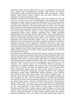 mokokoek bezalako irtenune xaflatu edo hortz, gero etxe-ahatearenak bezalako xafla
motx, ondoren ahate mokozabalarenak bezalako xafla hobezin eta, azkenez,
Groenlandiako baleak ahoan dituenak bezalako plaka erraldoi edo balebizar. Ahateen
familian, xaflak lehenik horztzat erabiltzen dira: gero aldiz horztzat eta aldiz
iragazkitzat, eta azkenean iragazkitzat soilik.
Aipaturiko adarkizko xafla edo bale-bizarretan, azturak edo erabilerak ezer gutxi edo
ezer ere ez du egiterik izan, uste izan dezakeguneino, haien garapenerako. Aitzitik,
arrainzapalaren azpiko begia buruaren gaineko aldera ekartzea eta buztan oraitzailearen
formakuntza, ia erabat erabilera jarraikiari iratxeki dakioke, herentziarekin batera. Goi-
animalien ugatzei dagokienez, aieru gertagarriena hauxe da, alegia, zorro martsupial
baten azalera guztiko larruazaleko guruinak jario elikagarri bat jariatu zutela, eta guruin
hauek hautespen naturalaren bidez funtzioan hobetu eta lekune mugatuetara bildu zirela,
kasu honetan ugatza formatuko zutelarik. Ez dago zailtasun handiagorik antzinako
ekinodermatu batzuen arantza abartuak, defentsarako balio zutenak, pedizelario
tridaktilo bihurtu zirela ulertzeko, beste hau ulertzeko baino, alegia, aldakuntza txiki eta
baliagarrien bidez hasieran ibiltzeko beste ezertarako ez zen krustazeoen hanka baten
azken eta azkenaurreko segmentuan pintzak garatu zirela. Polizooen avikulario eta
bibrakuluak jatorri beretik garaturiko organo itxuraz oso diferenteak ditugu; eta
bibrakuluetan ikus dezakegu hurrenez hurreneko mailaketak emendioko izan zitezkeela.
Orkideoen polinioetan hasieran polen-aleak elkarrekin lotzeko balio zuten hariei
kaudikuluez osatuz bildu arte segi dakieke; eta era berean segi dakieke gai likitsu batek,
lore arrunten estigmak jariaturikoak, ia helburu bertsurako, baina ez berbererako, balio
izanik, kaudikulen mutur librean atxekirik geratu arte eginiko urratsei ere, mailaketa
guztiok landareen mesederako direlarik. Landare igokariei dagokienez, ez dut berriz
esan beharrik arestian esana.
Sarri galdetu izan da: hautespen naturala hain ahaltsua bada, zergatik ez du espezie jakin
batek itxuraz abantailatsu zitzaiokeen egitura hura edo bestea bereganatu? Baina ez da
arrazoizko horrelako galderei erantzun zehatzik aurkitzeko esperantzarik izatea, espezie
bakoitzak izaniko historiaz eta gaur eguneko haien kopuru eta hedadura erabakitzen
duten baldintzez dugun ezjakintasuna kontuan hartuz gero. Kasurik gehienetan arrazoi
orokorrak besterik ezin daitezke eman, kasu bakanetan arrazoi bereziak ere eman
daitezkeen arren. Horrela, espezie bat bizi-baldintza berrietara egokitzeko, ia
ezinbestekoa da eraldaketa koordinatu asko izatea, eta maiz gerta zitekeen beharrezko
atalak behar zen moduan edo behar zen mailaraino aldatu ez izana. Espezie askori
eragile suntsitzaileek galarazi behar izan diete kopuruz gehitzea, hain zuzen ere
espeziearentzat abantailatsu deritzegulako, hautespen naturalaren bidez berenganatu
beharrekotzat ditugun zenbait estrukturarekin inolako zerikusirik ez zuten eragileek.
Kasu honetan, biziaren aldeko borroka egitura horien mende ez dagoenez gero, ezin
zitezkeen erdiets hautespen naturalaren bidez. Kasu askotan baldintza konplexu eta
luzaz iraunikoak, eta, maiz, izaera berezikoak behar dira, eta behar diren baldintzak
inoiz gutxitan gertatu dira. Guk espeziearentzat onuragarri izanen zela, maiz oker baina,
uste dugun zeinahi egitura, hautespen naturalaren bidez edozein zirkunstantziatan
nahitaez erdietsi behar zela dioen eritzia, haren jokamoldeaz uler dezakegunaren
kontrakoa da. Mivartek ez du ukatzen hautespen naturalak zerbait egin duenik, baina
uste du "froga daitekeela ez dela nahikoa" nik haren eraginez azaltzen ditudan
fenomenoak azaltzeko. Haren argudio nagusiak aztertuak ditugu, eta besteak gero
aztertuko ditugu. Argudiook froga-izaeratik gutxi dutela deritzot, baita pisu txikikoak
direla ere, hautespen naturalak, sarri aipatu ditugun eragileak lagun, duen ahalaren
aldekoekin konparaturik. Aiher naiz gehitzera nik hemen erabili ditudan egitate eta
 