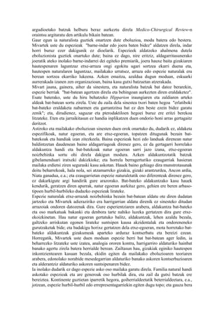 argudioetako batzuk helburu beraz aurkeztu direla Medico-Chirurgical Review-n
oraintsu argitaratu den artikulu bikain batean.
Gaur egun ia naturalista guztiek onartzen dute eboluzioa, modu batera edo bestera.
Mivartek uste du espezieak "barne-indar edo joera baten bidez" aldatzen direla, indar
horri buruz ezer dakigunik ez dioelarik. Espezieek aldatzeko ahalmena dutela
eboluzionista guztiek onartuko dute; baina ez dago, nire eritziz, aldagarritasunerako
joeratik ateko inolako barne-indarrei dei egiteko premiarik, joera hauxe baita gizakiaren
hautespenaren laguntzaz etxe-arraza ongi egokitu ugari sortzea ekarri duena eta,
hautespen naturalaren laguntzaz, mailakako urratsez, arraza edo espezie naturalak era
berean sortzea ekarriko lukeena. Azken emaitza, azaldua dugun moduan, eskuarki
aurrerakada izanen zen organizazioan, baina kasu gutxi batzuetan atzerakada.
Mivart jauna, gainera, aiher da sinestera, eta naturalista batzuk bat datoz berarekin,
espezie berriak "bat-batean agertzen direla eta behingoan aurkezten diren eraldaketez".
Esate baterako, uste du hiru behatzeko Hipparion iraungiaren eta zaldiaren arteko
aldeak bat-batean sortu zirela. Uste du zaila dela sinestea txori baten hegoa "erlatiboki
bat-bateko eraldaketa nabarmen eta garrantzitsu bat ez den beste ezein bidez garatu
zenik"; eta, dirudienez, saguzar eta pterodaktiloen hegoei buruz ere eritzi berekoa
litzateke. Eten eta jarraikitasun ez handia inplikatzen duen ondorio honi arras gertagaitz
deritzot.
Astiroko eta mailakako eboluzioan sinesten duen orok onartuko du, dudarik ez, aldaketa
espezifikoak, natur egoeran, eta are etxe-egoeran, topatzen ditugunak bezain bat-
batekoak eta handiak izan zitezkeela. Baina espezieak hezi edo landuak direnean natur
baldintzetan daudenean baino aldagarriagoak direnez gero, ez da gertagarri horrelako
aldakuntza handi eta bat-batekoak natur egoeran sarri jazo izana, etxe-egoeran
noizbehinka sortu ohi direla dakigun modura. Azken aldakuntzotatik batzuk
gibelamenduari iratxeki dakizkioke; eta horrela berragerturiko ezaugarriak hasieran
mailaka erdietsi ziren seguraski kasu askotan. Hauek baino gehiago dira munstrotasunak
deitu beharrekoak, hala nola, sei atzamarreko gizakia, gizaki arantzurdea, Ancon ardia,
Niata ganadua, e.a.; eta ezaugarrietan espezie naturaletatik oso diferenteak direnez gero,
ez dakarkigute argi handirik gure arazorako. Bat-bateko aldakuntzako kasu hauek
kendurik, geratzen diren apurrak, natur egoeran aurkituz gero, gehien ere beren arbaso-
tipoen hurbil-hurbileko dudazko espezieak lirateke.
Espezie naturalak etxe-arrazak noizbehinka bezain bat-batean aldatu ote diren dudatan
jartzeko eta Mivartek adieraziriko era harrigarrian aldatu direnik ez sinesteko ditudan
arrazoiak ondoren datozenak dira. Gure esperientziaren arabera, aldakuntza bat-bateko
eta oso markatuak bakanki eta denbora tarte nahiko luzeka gertatzen dira gure etxe-
ekoizkinetan. Hau natur egoeran gertatuko balitz, aldakuntzak, lehen azaldu bezala,
galtzeko arriskutan egonen lirateke suntsipen kausa akzidentalak eta ondoreneneko
gurutzaketak bide; eta badakigu horixe gertatzen dela etxe-egoeran, mota horretako bat-
bateko aldakuntzak gizakumeak aparteko arduraz kontserbatu eta bereizi ezean.
Horregatik, Mivartek uste duen moduan espezie berri bat bat-batean ager ledin, ia
beharrezko litzateke uste izatea, analogia ororen kontra, harrigarriro aldaturiko hainbat
banako agertu zirela batera herrialde berean. Zailtasun hau, gizakiak eginiko hautespen
inkontzientearen kasuan bezala, ekidin egiten da mailakako eboluzioaren teoriaren
arabera, edonolako norabide mesedegarrian aldaturiko banako askoren kontserbazioaren
eta alderantziz aldaturiko askoren suntsipenaren bidez.
Ia inolako dudarik ez dago espezie asko oso mailaka garatu direla. Familia natural handi
askotako espezieak eta are generoak oso hurbilak dira, eta zail da gutxi batzuk ere
bereiztea. Kontinente guztietan iparretik hegora, goiherrialdeetatik beterrialdeetara, e.a.,
jotzean, espezie hurbil-hurbil edo errepresentagarriekin egiten dugu topo; eta gauza bera
 