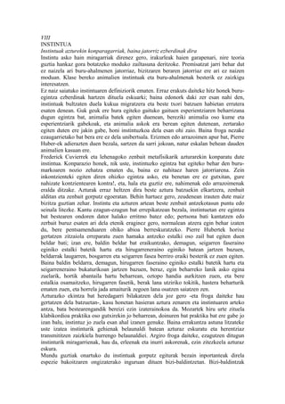 VIII
INSTINTUA
Instintuak azturekin konparagarriak, baina jatorriz ezberdinak dira
Instintu asko hain miragarriak direnez gero, irakurleak haien garapenari, nire teoria
guztia hankaz gora botatzeko moduko zailtasuna deritzoke. Premisatzat jarri behar dut
ez naizela ari buru-ahalmenen jatorriaz, bizitzaren beraren jatorriaz ere ari ez naizen
moduan. Klase bereko animalien instintuak eta buru-ahalmenak besterik ez zaizkigu
interesatzen.
Ez naiz saiatuko instintuaren definiziorik ematen. Erraz erakuts daiteke hitz honek buru-
egintza ezberdinak hartzen dituela eskuarki; baina edonork daki zer esan nahi den,
instintuak bultzaten duela kukua migratzera eta beste txori batzuen habietan errutera
esaten denean. Guk geuk ere hura egiteko gaituko gaituen esperientziaren beharrizana
dugun egintza bat, animalia batek egiten duenean, bereziki animalia oso kume eta
esperientziarik gabekoak, eta animalia askok era berean egiten dutenean, zertarako
egiten duten ere jakin gabe, honi instintuzkoa dela esan ohi zaio. Baina froga nezake
ezaugarrietako bat bera ere ez dela unibertsala. Erizmen edo arrazoimen apur bat, Pierre
Huber-ek adierazten duen bezala, sartzen da sarri jokoan, natur eskalan behean dauden
animalien kasuan ere.
Frederick Cuvierrek eta lehenagoko zenbait metafisikarik azturarekin konparatu dute
instintua. Konparazio honek, nik uste, instintuzko egintza bat egiteko behar den buru-
markoaren nozio zehatza ematen du, baina ez nahitaez haren jatorriarena. Zein
inkontzienteki egiten diren ohizko egintza asko, eta benetan ere ez gutxitan, gure
nahizate kontzientearen kontra!, eta, hala eta guztiz ere, nahimenak edo arrazoimenak
eralda ditzake. Azturak erraz heltzen dira beste aztura batzuekin elkartzera, zenbait
alditan eta zenbait gorputz egoeratan. Behin hartuez gero, zeudenean irauten dute maiz
bizitza guztian zehar. Instintu eta azturen artean beste zenbait antzekotasun puntu edo
seinala litezke. Kantu ezagun-ezagun bat errepikatzean bezala, instintuetan ere egintza
bat bestearen ondoren dator halako erritmo batez edo; pertsona bati kantatzen edo
zerbait buruz esaten ari dela etenik eraginez gero, normalean atzera egin behar izaten
du, bere pentsamenduaren ohiko abioa berreskuratzeko. Pierre Hubertek horixe
gertatzen zitzaiola erreparatu zuen hamaka antzeko estalki oso zail bat egiten duen
beldar bati; izan ere, baldin beldar bat eraikuntzako, demagun, seigarren faseraino
eginiko estalki batetik hartu eta hirugarreneraino eginiko batean jartzen bazuen,
beldarrak laugarren, bosgarren eta seigarren fasea berriro eraiki besterik ez zuen egiten.
Baina baldin beldarra, demagun, hirugarren faseraino eginiko estalki batetik hartu eta
seigarreneraino bukaturikoan jartzen bazuen, beraz, egin beharreko lanik asko egina
zuelarik, hortik abantaila hartu beharrean, oztopo handia aurkitzen zuen, eta bere
estalkia osamaitzeko, hirugarren fasetik, berak lana utziriko tokitik, hastera beharturik
ematen zuen, eta horrela jada amaiturik zegoen lana osatzen saiatzen zen.
Azturazko ekintza bat heredagarri bilakatzen dela joz gero -eta froga daiteke hau
gertatzen dela batzuetan-, kasu honetan hasieran aztura zenaren eta instintuaren arteko
antza, bata bestearengandik bereizi ezin izaterainokoa da. Mozartek hiru urte zituela
klabikordioa praktika oso gutxirekin jo beharrean, doinuren bat praktika bat ere gabe jo
izan balu, instintuz jo zuela esan ahal izanen genuke. Baina errakuntza astuna litzateke
uste izatea instinturik gehienak belaunaldi batean azturaz eskuratu eta herentziaz
transmititzen zaizkiela hurrengo belaunaldiei. Argiro froga daiteke, ezagutzen ditugun
instinturik miragarrienak, hau da, erleenak eta inurri askorenak, ezin zitezkeela azturaz
eskura.
Mundu guztiak onartuko du instintuak gorputz egiturak bezain inportanteak direla
espezie bakoitzaren ongizaterako inguruan dituen bizi-baldintzetan. Bizi-baldintzak
 