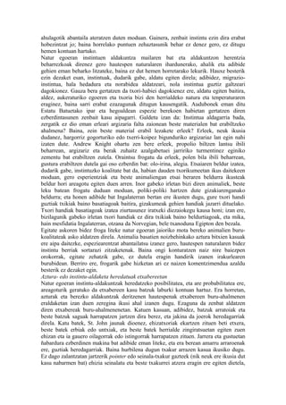 ahulagotik abantaila ateratzen duten moduan. Gainera, zenbait instintu ezin dira erabat
hobezintzat jo; baina horrelako puntuen zehaztasunik behar ez denez gero, ez ditugu
hemen kontuan hartuko.
Natur egoeran instintuen aldakuntza mailaren bat eta aldakuntzon herentzia
beharrezkoak direnez gero hautespen naturalaren ihardunerako, ahalik eta adibide
gehien eman beharko litzateke, baina ez dut hemen horretarako lekurik. Hauxe besterik
ezin dezaket esan, instintuak, dudarik gabe, aldatu egiten direla; adibidez, migrazio-
instintua, hala hedadura eta norabidea aldatzeari, nola instintua guztiz galtzeari
dagokionez. Gauza bera gertatzen da txori-habiei dagokienez ere, aldatu egiten baitira,
aldez, aukeraturiko egoeren eta txoria bizi den herrialdeko natura eta tenperaturaren
eraginez, baina sarri erabat ezazagunak ditugun kausengatik. Audubonek eman ditu
Estatu Batuetako ipar eta hegoaldean espezie berekoen habietan gertatzen diren
ezberdintasunen zenbait kasu aipagarri. Galdetu izan da: Instintua aldagarria bada,
zergatik ez dio eman erleari argizaria falta zaionean beste materialen bat erabiltzeko
ahalmena? Baina, zein beste material erabil lezakete erleek? Erleek, neuk ikusia
dudanez, hargorriz gogorturiko edo txerri-koipez bigunduriko argizariaz lan egin nahi
izaten dute. Andrew Knight ohartu zen bere erleek, propolio biltzen lantsu ibili
beharrean, argizariz eta berak zuhaitz azalgabetuei jarririko turmentinez eginiko
zementu bat erabiltzen zutela. Oraintsu frogatu da erleek, polen bila ibili beharrean,
gustura erabiltzen dutela gai oso ezberdin bat: olo-irina, alegia. Etsaiaren beldur izatea,
dudarik gabe, instintuzko koalitate bat da, habian dauden txorikumeetan ikus daitekeen
moduan, gero esperientziak eta beste animaliengan etsai beraren beldurra ikusteak
beldur hori areagotu egiten duen arren. Inor gabeko irletan bizi diren animaliek, beste
leku batean frogatu duduan moduan, poliki-poliki hartzen dute gizakiarenganako
beldurra; eta honen adibide bat Ingalaterran bertan ere ikusten dugu, gure txori handi
guztiak txikiak baino basatiagoak baitira, gizakumeak gehien handiak jazarri dituelako.
Txori handiak basatiagoak izatea ziurtasunez iratxeki diezaiokegu kausa honi; izan ere,
bizilagunik gabeko irletan txori handiak ez dira txikiak baino beldurtiagoak, eta mika,
hain mesfidatia Ingalaterran, otzana da Norvegian, bele txanoduna Egipton den bezala.
Egitate askoren bidez froga liteke natur egoeran jaioriko mota bereko animalien buru-
koalitateak asko aldatzen direla. Animalia basatien noizbehinkako aztura bitxien kasuak
ere aipa daitezke, espeziearentzat abantailatsu izanez gero, hautespen naturalaren bidez
instintu berriak sortarazi zitzaketenak. Baina ongi konturatzen naiz nire baiezpen
orokorrak, egitate zehatzik gabe, ez dutela eragin handirik izanen irakurlearen
burubidean. Berriro ere, frogarik gabe hizketan ari ez naizen komentzimendua azaldu
besterik ez dezaket egin.
Aztura- edo instintu-aldaketa heredatuak etxabereetan
Natur egoeran instintu-aldakuntzak heredatzeko posibilitatea, eta are probabilitatea ere,
areagoturik geratuko da etxabereen kasu batzuk laburki kontuan hartuz. Era horretan,
azturak eta berezko aldakuntzak deritzenen hautespenak etxabereen buru-ahalmenen
eraldaketan izan duen zeregina ikusi ahal izanen dugu. Ezaguna da zenbat aldatzen
diren etxabereak buru-ahalmenenetan. Katuen kasuan, adibidez, batzuk arratoiak eta
beste batzuk saguak harrapatzen jartzen dira berez, eta jakina da joerok heredagarriak
direla. Katu batek, St. John jaunak dioenez, ehizatxoriak ekartzen zituen beti etxera,
beste batek erbiak edo untxiak, eta beste batek herrialde zingiratsuetan egiten zuen
ehizan eta ia gauero oilagorrak edo istingorrak harrapatzen zituen. Jarrera eta gustuetan
ñabardura ezberdinen makina bat adibide eman liteke, eta era berean amarru arraroenak
ere, guztiak heredagarriak. Baina hurbilena dugun txakur arrazen kasua ikusiko dugu.
Ez dago zalantzatan jartzerik pointer edo seinala-txakur gazteek (nik neuk ere ikusia dut
kasu nabarmen bat) ehizia seinalatu eta beste txakurrei atzera eragin ere egiten dietela,
 