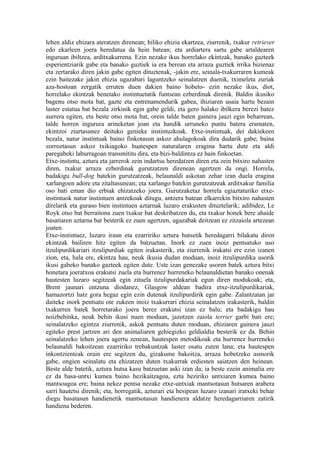 lehen aldiz ehizara ateratzen direnean; hiliko ehizia ekartzea, ziurrenik, txakur retriever
edo ekarleen joera heredatua da hein batean; eta ardiartera sartu gabe artaldearen
inguruan ibiltzea, arditxakurrena. Ezin nezake ikus horrelako ekintzak, banako gazteek
esperientziarik gabe eta banako guztiek ia era berean eta arraza guztiek irrika bizienaz
eta zertarako diren jakin gabe egiten dituztenak, -jakin ere, seinala-txakurraren kumeak
ezin baitezake jakin ehizia ugazabari laguntzeko seinalatzen duenik, tximeleta zuriak
aza-hostoan zergatik erruten duen dakien baino hobeto- ezin nezake ikus, diot,
horrelako ekintzak benetako instintuetatik funtsean ezberdinak direnik. Baldin ikusiko
bagenu otso mota bat, gazte eta entrenamendurik gabea, ihiziaren usaia hartu bezain
laster estatua bat bezala zirkinik egin gabe geldi, eta gero halako ibilkera berezi batez
aurrera egiten, eta beste otso mota bat, orein talde baten gainera jauzi egin beharrean,
talde horren ingurura arineketan joan eta handik urruneko puntu batera eramaten,
ekintzoi ziurtasunez deituko genieke instintuzkoak. Etxe-instintuak, dei dakiekeen
bezala, natur instintuak baino finkotasun askoz ahulagokoak dira dudarik gabe; baina
zorroztasun askoz txikiagoko huatespen naturalaren eragina hartu dute eta aldi
paregabeki laburragoan transmititu dira, eta bizi-baldintza ez hain finkoetan.
Etxe-instintu, aztura eta jarrerok zein indartsu heredatzen diren eta zein bitxiro nahasten
diren, txakur arraza ezberdinak gurutzatzen direnean agertzen da ongi. Horrela,
badakigu bull-dog batekin gurutzatzeak, belaunaldi askotan zehar izan duela eragina
xarlangoen adore eta zitaltasunean; eta xarlango batekin gurutzatzeak arditxakur familia
oso bati eman dio erbiak ehizatzeko joera. Gurutzaketaz horrela egiaztaturiko etxe-
instintuok natur instintuen antzekoak ditugu, antzera batean elkarrekin bitxiro nahasten
direlarik eta guraso bien instintuen aztarnak luzaro erakusten dituztelarik; adibidez, Le
Royk otso bat berraitona zuen txakur bat deskribatzen du, eta txakur honek bere ahaide
basatiaren aztarna bat besterik ez zuen agertzen, ugazabak deitzean ez zitzaiola artezean
joaten.
Etxe-instintuez, luzaro iraun eta ezarririko aztura hutsetik heredagarri bilakatu diren
ekintzak bailiren hitz egiten da batzuetan. Inork ez zuen inoiz pentsatuko uso
itzulipurdikariari itzulipurdiak egiten irakasterik, eta ziurrenik irakatsi ere ezin izanen
zion, eta, hala ere, ekintza hau, neuk ikusia dudan moduan, inoiz itzulipurdika usorik
ikusi gabeko banako gazteek egiten dute. Uste izan genezake usoren batek aztura bitxi
honetara joeratxoa erakutsi zuela eta hurrenez hurreneko belaunaldietan banako onenak
hautesten luzaro segitzeak egin zituela itzulipurdakariak egun diren modukoak; eta,
Brent jaunari entzuna diodanez, Glasgow aldean badira etxe-itzulipurdikariak,
hamazortzi hatz gora hegaz egin ezin dutenak itzulipurdirik egin gabe. Zalantzatan jar
daiteke inork pentsatu ote zukeen inoiz txakurrari ehizia seinalatzen irakasterik, baldin
txakurren batek horretarako joera berez erakutsi izan ez balu; eta badakigu hau
noizbehinka, neuk behin ikusi nuen moduan, jazotzen zaiola terrier garbi bati ere;
seinalatzeko egintza ziurrenik, askok pentsatu duten moduan, ehiziaren gainera jauzi
egiteko prest jartzen ari den animaliaren gehiegizko geldialdia besterik ez da. Behin
seinalatzeko lehen joera agertu zenean, hautespen metodikoak eta hurrenez hurreneko
belaunaldi bakoitzean ezarririko trebakuntzak laster osatu zuten lana; eta hautespen
inkontzienteak orain ere segitzen du, gizakume bakoitza, arraza hobetzeko asmorik
gabe, ongien seinalatu eta ehizatzen duten txakurrak erdiesten saiatzen den heinean.
Beste alde batetik, aztura hutsa kasu batzuetan aski izan da; ia beste ezein animalia ere
ez da basa-untxi kumea baino hezikaitzagoa, ezta heziriko untxiaren kumea baino
mantsoagoa ere; baina nekez pentsa nezake etxe-untxiak mantsotasun hutsaren arabera
sarri hautetsi direnik; eta, horregatik, azturari eta hesipean luzaro izanari iratxeki behar
diegu basatasun handienetik mantsotasun handienera aldatze heredagarriaren zatirik
handiena bederen.
 