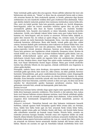 Natur instintuak galdu egiten dira etxe-egoeran. Honen adibide nabarmen bat inoiz edo
behintxotan edo sekula ere "lokatu" ez diren, hau da, arrautzarik berotu nahi ez duten,
oilo arrazetan ikusten da. Hain etxekoturik egoteak, ez bestek, galarazten digu ikustea
zenbateraino eta zein iraunkorki eraldatu diren gure etxabereen buru-ahalmenak. Nekez
egin daiteke dudarik txakurrak gizakiari dion maitasuna instintuzkoa izatera heldu dela.
Otso, azeri eta txakal guztiak, baita katu generoko espezieak ere, hezirik ditugunean,
barru-hegaztiei, ardiei eta txerriei erasotzeko irrikitzen egoten dira; eta joera hau
erremediorik gabekoa dela ikusi da Suaren Lurraldea eta Australia bezalako
herrialdeetatik, hots, basatiek etxe-txakurrik ez duten lekuetatik, kumetan ekarririko
txakurretan. Atzitik, zein bakanki irakatsi behar izaten zaien gure txakur heziei kume-
kumetan ere, barru-hegazti, ardi eta txerriei ez erasotzen. Noizean behin, dudarik ez,
egiten dute erasoren bat, eta orduan jo egiten ditugu; eta, zentzatu ezean, hil egiten
ditugu; azturak eta maila baterainoko hautespenak, beraz, izan dute eginkizunik gure
txakurrak herentziaz zibilizatzen. Beste alde batetik, txitoek galdu egin dute, erabat
azturaz, hasieran dudarik gabe instintuzkoa zuten txakurren eta katuen beldur hura; izan
ere, Hutton kapitainaren berri izan dut jakinaraziz, Indian oilalokak Gallus bankiva
guraso-espezieko txitoak ateratzen dituenean, hasieran arras basatiak izaten direla.
Gauza bera gertatzen zaie Ingalaterran oiloak txitaturiko faisanaren txitoei. Kontua da
txitoek beldur oro ez, baina txakur eta katuen beldurra bakarrik galdu dutela; izan ere,
oilalokak arrisku-karkaxak eginez gero, arineketan alde eginen dute (bereziki
indioiloaren txitoek) haren azpitik eta inguruko belar edo sastrakarteetan ezkutatuko
dira; eta hau, bistakoa denez, amari hegaz ihes egiten uzteko instintuzko xedeaz egiten
dute, txori basati lehortarretan ikusten dugun moduan. Baina gure txitoek atxekiriko
instintu hau alferreko bihurtu da etxe-egoeran, oilamak erabilerarik ezaz hegamena ia
zeharo galdu duelako.
Horregatik, ondorio hauxe atera dezakegu, etxe-egoeran instintuak erdietsi eta natur
instintuak galdu egin direla, hain zuzen ere, aldez azturaz, eta aldez gizakiak, hurrenez
hurreneko belaunaldietan, guk geure ezjakintasunean kasualitatea esaten diogunagatik
izakietan lehen aldiz agertu ziren buru-aztura eta ekintza bereziak hautetsi eta metatu
dituelako. Kasu batzuetan ezarrirriko azturak aski izan dira buru-aldaketa heredagarriak
eragiteko; beste kasu batzuetan, ezarririko azturek ez dute ezer egin, eta dena izan da bai
metodoz bai inkontzienteki eginiko hautespen jarraikiaren emaitza; baina kasu
gehienetan ziurrenik biek, azturak eta hautespenak, parte hartu dute.
Instintu bereziak
Zenbait kasu kontuan hartuz ulertuko dugu agian ongien natur egoerako instintuak nola
heldu diren hautespen naturalez eraldatzera. Hiru besterik ez dut aukeratu, hots, kukua
beste txori batzuen habietan errutera daraman instintua, inurri batzuk esklabuak egiteko
duten instintua, eta erle arruntak gelaskak egiteko duen ahalmena. Azken instintu biok,
ezagutzen diren instintuetarik miragarrientzat jo dituzte naturalistek, justiziaz eta
eskuarki jo ere.
Kukuaren instintuak.- Naturalista batzuek uste dute kukuaren instintuaren kausarik
hurbilena, kukuak egunero barik hiruzpalau egunik behin errutea dela; era horretan,
beraz, baldin bere habia berak egin eta bere arrautzak berak txitatu behar balitu,
lehenbizi eginak txitatu gabe utzi beharko lituzke aldi batez, edo bestela habia berean
adin ezberdineko arrautzak eta kumeak izanen lirateke. Horrela balitz, erruteko eta
txitatzeko prozesua luzeegia litzateke, bereziki emea arin migratzen delako eta arrak
bakarrik elikatu beharko lituzkeelako ziurrenik txorikume arrautzatik irtenberriak. Baina
Amerikako kukua egoera horrexetan aurkitzen da; izan ere, emeak bere habia egiten du
eta arrautzak eta hurrenez hurren arrautzatik irteniko kumeak aldi berean izaten ditu
habian. Baieztu eta ezeztatu ere egin da Amerikako kukuak noizbehinka beste txori
 
