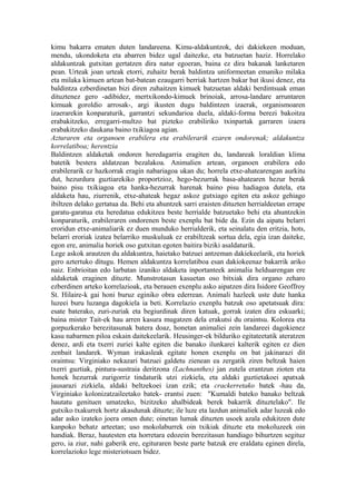 kimu bakarra ematen duten landareena. Kimu-aldakuntzok, dei dakiekeen moduan,
mendu, ukondoketa eta abarren bidez ugal daitezke, eta batzuetan haziz. Horrelako
aldakuntzak gutxitan gertatzen dira natur egoeran, baina ez dira bakanak lanketaren
pean. Urteak joan urteak etorri, zuhaitz berak baldintza uniformeetan emaniko milaka
eta milaka kimuen artean bat-batean ezaugarri berriak hartzen bakar bat ikusi denez, eta
baldintza ezberdinetan bizi diren zuhaitzen kimuek batzuetan aldaki berdintsuak eman
dituztenez gero -adibidez, mertxikondo-kimuek brinoiak, arrosa-landare arruntaren
kimuak goroldio arrosak-, argi ikusten dugu baldintzen izaerak, organismoaren
izaerarekin konparaturik, garrantzi sekundarioa duela, aldaki-forma berezi bakoitza
erabakitzeko, erregarri-multzo bat pizteko erabiliriko txinpartak garraren izaera
erabakitzeko daukana baino txikiagoa agian.
Azturaren eta organoen erabilera eta erabilerarik ezaren ondorenak; aldakuntza
korrelatiboa; herentzia
Baldintzen aldaketak ondoren heredagarria eragiten du, landareak loraldian klima
batetik bestera aldatzean bezalakoa. Animalien artean, organoen erabilera edo
erabilerarik ez hazkorrak eragin nabariagoa ukan du; horrela etxe-ahatearengan aurkitu
dut, hezurdura guztiarekiko proportzioz, hego-hezurrak basa-ahatearen hezur berak
baino pisu txikiagoa eta hanka-hezurrak harenak baino pisu hadiagoa dutela, eta
aldaketa hau, ziurrenik, etxe-ahateak hegaz askoz gutxiago egiten eta askoz gehiago
ibiltzen delako gertatua da. Behi eta ahuntzek sarri eraisten dituzten herrialdeetan errape
garatu-garatua eta heredatua edukitzea beste herrialde batzuetako behi eta ahuntzekin
konparaturik, erabileraren ondorenen beste exenplu bat bide da. Ezin da aipatu belarri
eroridun etxe-animaliarik ez duen munduko herrialderik, eta seinalatu den eritzia, hots,
belarri eroriak izatea belarriko muskuluak ez erabiltzeak sortua dela, egia izan daiteke,
egon ere, animalia horiek oso gutxitan egoten baitira biziki asaldaturik.
Lege askok arautzen du aldakuntza, haietako batzuei antzeman dakiekeelarik, eta horiek
gero aztertuko ditugu. Hemen aldakuntza korrelatiboa esan dakiokeenaz bakarrik ariko
naiz. Enbrioitan edo larbatan izaniko aldaketa inportanteek animalia helduarengan ere
aldaketak eraginen dituzte. Munstrotasun kasuetan oso bitxiak dira organo zeharo
ezberdinen arteko korrelazioak, eta berauen exenplu asko aipatzen dira Isidore Geoffroy
St. Hilaire-k gai honi buruz eginiko obra ederrean. Animali hazleek uste dute hanka
luzeei buru luzanga dagokiela ia beti. Korrelazio exenplu batzuk oso apetatsuak dira:
esate baterako, zuri-zuriak eta begiurdinak diren katuak, gorrak izaten dira eskuarki;
baina mister Tait-ek hau arren kasura mugatzen dela erakutsi du oraintsu. Kolorea eta
gorpuzkerako berezitasunak batera doaz, honetan animaliei zein landareei dagokienez
kasu nabarmen piloa eskain daitekeelarik. Heusinger-ek bilduriko egitateetatik ateratzen
denez, ardi eta txerri zuriei kalte egiten die banako ilunkarei kalterik egiten ez dien
zenbait landarek. Wyman irakasleak egitate honen exenplu on bat jakinarazi dit
oraintsu: Virginiako nekazari batzuei galdetu zienean ea zergatik ziren beltzak haien
txerri guztiak, pintura-sustraia deritzona (Lachnanthes) jan zutela erantzun zioten eta
honek hezurrak zurigorriz tindaturik utzi zizkiela, eta aldaki guztietakoei apatxak
jausarazi zizkiela, aldaki beltzekoei izan ezik; eta crackerretako batek -hau da,
Virginiako kolonizatzaileetako batek- erantsi zuen: "Kumaldi bateko banako beltzak
hautatu genituen umatzeko, bizitzeko ahalbideak berek bakarrik dituztelako". Ile
gutxiko txakurrek hortz akasdunak dituzte; ile luze eta lazdun animaliek adar luzeak edo
adar asko izateko joera omen dute; oinetan lumak dituzten usoek azala edukitzen dute
kanpoko behatz arteetan; uso mokolaburrek oin txikiak dituzte eta mokoluzeek oin
handiak. Beraz, hautesten eta horretara edozein berezitasun handiago bihurtzen segituz
gero, ia ziur, nahi gaberik ere, egituraren beste parte batzuk ere eraldatu eginen direla,
korrelazioko lege misteriotsuen bidez.
 