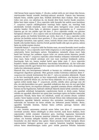 Aldi berean beste espezie bateko, F. flavako, zenbait ninfa ere utzi nituen leku berean,
inurritxootako batzuk oraindik inurritegi-zatitxoei atxekirik. Espezie hau batzuetan,
bakanki baina, esklabu egiten dute, Smithek deskribatu duen moduan. Hain espezie
txikia izan arren, oso adoretsua da, eta ikusiak ditut beste inurriei basaki erasotzen.
Behin harri baten azpian F. flava espezieko talde burujabe bat aurkitu nuen harriduraz
F. sanguinea espezie esklabugilearen inurritegi baten azpian, eta, inurritegi biak
akzidentalki lorrindu nituelarik, inurri txikiek adore harrigarriz eraso zieten beren
gaineko handiei. Orain bada, ni jakiminez nengoen egiaztatzeko ea F. sanguinea
espeziea gai ote zen esklabu egin ohi duen F. fusca espezieko ninfak, oso gutxitan
harrapatzen dituzten F. flava espezie txiki eta koleratsuko ninfengandik bereizteko, eta
agerian geratu zen berehala bereizteko gai zirela; ikusi ere, F. fusca espezieko ninfei
gutiziaz eta berehala oratzen ikusi genituen, F. flava espezieko ninfekin, eta are haien
inurritegiko lurrarekin, topo egitean, ostera, izuturik ihesari eman zioten artean; baina,
handik ordu laurden batera, inurritxo horiek guztiek handik alde egin eta gutxira, adorea
hartu eta ninfak eraman zituzten.
Arratsalde batean F. sanguinea talde bat bisitatu nuen, eta mota horretako inurri mordoa
aurkitu nuen, F. fusca espezieko inurri hilak (migrazioa ez zela frogatuz) eta ninfa piloa
zekartzatela, beren inurritegira sartzen. Harrapakinez zamaturik zihoan inurri ilada
handi hari berrogei bat yardatara zegoen txilar oin zarratu-zarratu bateraino jarraiki
nintzaion, eta han F. sanguinea espezieko azken banakoa orduantxe txilartzatik irteten
ikusi nuen; baina txilardi zarratuan ezin izan nuen inurritegi hondaturik aurkitu.
Inurritegiak, hala ere, hantxe nonbait hurbil egon behar zuen, F. fusca espezieko
bizpahiru banako asaldurarik handienaz hara-honaka baitzebiltzan, eta bat txilar-adar
baten puntan zintzilik ageri baitzen bere espezieko ninfa bat ahoan zuela, desesperoaren
irudia etxe zakuratuaren gainean.
Hauexek dira, nire berrespenaren beharrik ez bazuten ere, esklabuak egiteko instintu
miragarriari dagozkion egitateak. Ohar gaitezen nolako kontrastea erakusten duten F.
sanguinea-ren azturak kontinentean bizi den F. rufescens-arenekin alderaturik. Honek
ez du bere inurritegirik egiten, ez bere emigraziorik erabikitzen, ezta beretzat ez bere
kumeentzat jatekorik biltzen ere, eta bere burua elikatzeko ere ez da gai: bere esklabu
ugarien erabat mende dago. F. sanguineak, aitzitik, esklabu askoz gutxiago izan ohi
ditu, eta uda-hasieraldera oso gutxi: ugazabek erabakitzen dute noiz eta non egin behar
den inurritegi berria, eta migratzen direnean, ugazabek eramaten dituzte esklabuak. Bai
Suitzan eta bai Ingalaterran, badirudi esklabuek bakarrik dutela larbak zaintzeko ardura,
eta ugazabak esklabuak harrapatzeko espedizioetan baizik ez direla joaten. Suitzan
esklabu eta ugazabek elkarrekin lan egiten dute inurritegia egiten eta harako materialak
garraiatzen; bitzuek, baina batez ere esklabuek, zaindu eta eraisten dituzte -nolabait
esateko- beren landare-zorriak: eta horrela bitzuek biltzen dute taldearentzako jatekoa.
Ingalaterran ugazabak bakarrik ateratzen dira normalean inurritegitik, eraikuntza-
materialak eta berentzat eta beren esklabu eta larbentzat janaria biltzeko. Beraz,
ugazabek herrialde honetan, Suitzan baino zerbitzu gutxiago hartzen dute
esklabuengandik.
Ez naiz saiatuko antzematen zeintzuk urrats behar izan diren F. sanguinea-ren
instintuak sortzeko. Baina esklabugile ez diren inurriek, neuk ikusia dudanez, beste
espezieetako ninfak eramaten dituztenez gero, inurritegi inguruetan barreiaturik
badabiltza, litekeena da hasieran janaritzat pilaturiko ninfok garatzera heltzea; eta,
orduan, era horretan nahigabe haziriko inurri arrotzak beren instintuei jarraikiko
litzaizkieke eta ahal luketen lana eginen. Haien presentzia beraiek harrapatu dituen
espeziearentzat baliagarri gertatuz gero -espezie honentzat langileak harrapatzea,
sortzea baino abantailatsuagoa izanez gero- ninfak janaritzat biltzeko hasierako
 