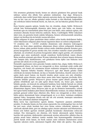 Erle arruntaren gelasketan bezala, hemen ere edozein gelaskaren hiru gainazal lauak
nahitaez sartzen dira alboko hiru gelasken eraikuntzan. Argi dago Melipona-k,
eraikitzeko duen molde honen bidez argizaria aurrezten duela, eta, inportanteagoa dena,
lana ere bai; izan ere, alboko gelasken arteko hormak ez dira bikoitzak, kanpoaldeko
zati esferikoen lodiera berekoak baizik, eta, hala ere, zati lau bakoitza gelaska biren zati
da.
Kasu honetaz gogoeta egitean, honako hau otu zitzaidan, alegia, baldin Melipona-k
esferak bata bestearengandik distantzia jakin batera egin izan balitu, eta tamainu
berekoak egin eta sistematikoki plano bitan jarri izan balitu, atera zatekeen egitura, erle
arruntaren abaraska bezain hobezina zatekeela. Beraz, Cambridgeko Miller irakasleari
idatzi nion, eta geometra honek ondoko laburpena, beraren informazioetatik aterarikoa,
irakurri eta berrikusi du eta hertsiki zuzena dela diost.
Baldin erdigunea bi plano paralelotan duten zenbait esfera berdin deskribatzen badira,
esfera bakoitzaren erdigunea plano berean inguratzen duten sei esferen erdiguneetatik 
V2 erradioko edo  1,41421 erradioko distantziara (edo distantzia txikixeagora)
delarik, eta beste plano paraleloan aldamenean dituen esferen erdigunetik distantzia
berera; orduan, plano paralelo bietako esferen arteko ebakidura-planoak formatuz gero,
prisma hexagonalen bi geruza aterako dira, hiru erronboz osaturiko oinarri piramidalez
elkartuak; eta erronboek eta prisma hexagonalen aldeek angelu guztiak, erle arruntaren
gelaskei egin zaien neurketarik onenak emanikoen berdin-berdinak izanen dituzte.
Baina neurketa artatsuak egin dituen Wyman irakasleak diost erlearen lanaren doitasuna
asko hanpatu dela, hainbesteraino, non gelaskaren forma tipiko izan litekeena inoiz
gutxitan edo sekula ere ez den gauzatzen.
Hemendik segurtasunez atera genezake honako ondorio hau, alegia, baldin Melipona-k
bereganaturik dituen, eta berez oso miragarriak ez diren, instintuak arinki eralda ahal
bagenitza, erle honek erle arruntarena bezain eraikuntza miragarriro hobezina eginen
lukeela. Suposatu beharko litzateke Melipona-k egin ahal dituela gelaska erabat
esferikoak eta tamainu berekoak; eta hau ez litzateke harritzekoa, ikusirik orain ere hori
egiten duela neurri batean, eta ikusirik intsektu askok zurean zein zulo zilindriko-
zilindrikoak egiten dituzten, antza denez puntu tinko baten inguruan jira-biraka ibiliz.
Suposatu beharko genuke Melipona-k geruza lauetan egiten dituela gelaskak, bere
gelaska zilindrikoak egin ere jada egiten dituen bezala; eta, honez gain, suposatu
beharko genuke, eta honexek du zailtasunik handiena, beste lankide batzuek ere esferak
egiten dihardutenean, zehaztasunez kalkulatu ahal duela nolabait haiengandik zer
distantziatara dagoen; baina Melipona jada ere gai da distantzia hautemateko, esferak
beti egiten baititu hedadura jakin batean elkarrebakitzeko moduan; eta orduan ebakidura
puntuak gainazal erabat lauez elkartzen ditu. Berez oso miragarriak ez diren -txoria
habia egitera daramatenak baino miragarriagoak ere ia ez diren- instintuen eraldaketa
aipatuen bidez, bereganatu dituela uste dut nik erle arruntak, hautespen naturalaren
bidez, bere arkitektura-ahalmen imitagaitzak.
Baina teoria hau esperimentuz egiazta daiteke. Tegetmeier jaunaren jokabideari
jarraikiz, bi abaraska banatu eta bien artean argizarizko tira errektangeluar luze eta lodi
bat jarri nuen; erleek berehala hasi ziren bertan zulotxo zirkularrak industen; eta
zulotxook sakondu ahala, gero eta zabalago egiten zituzten sakonune azal bihurtzeraino,
bistara ezin hobeto agertzen zirelarik gelaskak bezalatsuko diametrodun esfera-zati
moduan. Oso interesgarria zen ohartzea, erle batzuk sakonuneok egiten bateratsu
hasiriko toki guztietan, denborarekin sakonuneak arestian adieraziriko zabalera (hau da
gelaska arrunt baten zabalera) izateko moduko bata bestearengandiko distantziara
jarririk hasiak zirela lanean, eta berek osatzen zuten esferaren diametroaren seiena
inguruko sakonera zutela, sakonuneen hegalek elkar ebaki edo apurtuz. Hau gertatu
 