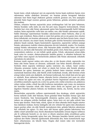 bezain laster, erleek industeari utzi eta argizarizko horma lauak eraikitzen hasten ziren
sakonuneen arteko ebakidura lerroetan; era honetan prisma hexagonal bakoitza
sakonune leun baten hegal ebakiaren gainean eraikirik geratzen zen, hiru aurpegiko
piramide baten hegal zuzenen gainean geratu beharrean, gelaska arruntetan gertatzen
den moduan.
Orduan, erlauntza barruan argizarizko pieza errektangeluar lodi bat ipini beharrean,
labaina bezalako xafla mehe eta estu bat jarri nuen, hargorriz koloreztaturik. Erleek
berehala hasi ziren alde bietan sakonuneak egiten bata bestearengandik hurbil lehengo
modura; baina argizarizko xafla hain zen mehea, non, alde bietako sakonuneen azpiak,
baldin lehenengo esperimentuan bezalako sakoneraraino indusi balituzte, elkar jo eta
apurtu egin ziratekeen. Baina erleek ez zuten hori gertatu arte jo eta garaiz eten zituzten
beren indusketak; era honetan sakonuneek, sakonera apur bat hartu bezain laster, oinarri
lauak izan zituzten; eta oinarri lauok, horzkatu gabe utziriko bermeiloiz koloreztaturiko
plakatxo hauek osatuak, begira hautematerik zegoeneino, argizarizko xaflaren aurpegi
bietako sakonuneen irudizko ebatura-planoetan doi-doi kokaturik zeuden. Era honetan,
aurpegi bietako sakonuneen artean, alde batzuetan plaka erronbiko baten zati txikiak
besterik ez, eta beste alde batzuetan zati handiak geratu ziren, baina lana, gauzen egoera
eznaturalaren ondorioz, ez zen trebeki eginik geratu. Erleek, sakonuneen artean plaka
lauak uztea lor zezaten, ebatura-planoetan lanaldia geratuz, ia abiadura berberean lan
egin behar zuten argizari eta bermeiloizko plakaren alde bietan sakonuneak zirkularki
marraskatu eta sakontzen.
Kontuan izanik argizari mehea zein zalua den, ez dut ikusten erleek, argizarizko tira
baten alde bietan lanean ari direnean, zailtasunik izan behar dutenik ohartzeko noiz
horzkatu duten argizaria mehetasun egokia izateraino eta, orduan, lanari uzteko.
Abaraska arruntetan iruditu zait erleek ez dutela beti lortzen alde bietatik abiadura
berberean lan egitea; hauteman ere, gelaska hasberri baten oinarrian erronbo erdi-
osamaituak hauteman ditut, alde batetik arinki konkabuak zirenak, alde horretan erleek
arinegi indusi zutela uste dudalarik, eta bestean konbexuak, hor erleek hain arin lan egin
ez zutelarik. Kasu nabarmen batean, abaraska berriro erlauntzan jarri nuen eta erleei
apur batean lan egiten utzi nien, eta gelaskari berriro begiratzean aurkitu nuen plaka
erronbikoa amaiturik zegoela eta erabat lau geratu zela: erabat ezinezkoa zen, plakatxoa
zeharo mehea zelako, erleek hau alde konbexua marraskatuz egin izana; eta susmatzen
dut horrelako kasuetan erleak alde bietan izaten direla eta argizari guri eta beroa
dagokion bitarteko planora bultzatu eta berdintzen dutela, eta, horrela, lau-lau uzten
dutela.
Bermeiloidun argizarizko xaflaren esperimentutik ikus dezakegu, erleek argizarizko
horma meherik eraiki ahal balezate, beren gelaskak behar bezalako formaz egin ahal
izanen lituzketela, bata bestearengandik distantzia egokira jarriz, abiadura berean
indusiz eta zulogune esferiko berdinak eginez, baina inoiz ere utzi gabe esferek bata
bestea apur dezaten. Orain bada, erleek, egiten ari diren abaraska baten hegala aztertuz
ikus daitekeen moduan, horma landugabe edo ertz zirkular bat egiten dute abaraskaren
inguru guztian zehar; eta alde bietatik marraskatzen dute, gelaska bakoitza sakontzean
beti zirkularki lan eginez. Ez dute inoiz aldi berean egiten gelaska bakoitzaren hiru
aldeko oinarri piramidal osoa, baizik abaraskaren hazkundeko ertzean dagoen xaflatxoa
edo bi xaflatxoak besterik ez; eta inoiz ez dituzte amaitzen plaka erronbikoen goiko
hegalak, horma hexagonalak egiten hasi arte. Baiezpen hauetako batzuk justizia osoz
ospetsua den Huber zaharrak eginikoetatik diferenteak dira, baina komentziturik nago
haien zehaztasunaz; eta lekurik banu, frogatu ahal izanen nuke nire teoriarekin
bateragarriak direla.
 