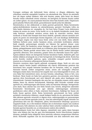 Ezezagun zaizkigun edo lanbrotsuki baino ulertzen ez ditugun aldakuntza lege
ezberdinen emaitzak amaigabeki konplexu eta askotarikoak dira. Merezi du antzinatik
hazi ohi dugun zenbait landareri, hala nola hiazinto, patata, dalia berari eta abarrei
buruzko tratatu ezberdinak arretaz aztertzea, eta harrigarria da benetan ikustea zenbat
eta zenbat egitura- eta osaera-puntutan bereizten diren bata bestetik arinki. Organizazio
guztia plastiko bihurtu dela dirudi, gurasolehenaren tipotik pixka bat aldenduz.
Herentziazkoa ez den aldakuntzak ez dauka guretzat garrantzirik. Baina herentziazko
egitura-desbideraketen kopurua eta askotarikotasuna, garrantzi fisiologiko txikia eta
baita handia dutenena ere, amaigabea da. Gai honi buruz Prosper Lucas doktorearen
tratatua da osoena eta onena. Ezein hazlek ere ez du dudarik heredatzeko joerak duen
indar bortitzaz; antzekoak antzekoa sortzen duela da oinarrizko sinestea; idazle
teorikoek ez bestek dute hastapen honi buruz dudarik; egiturako edozein anomalia sarri
agertu eta guraso eta umearengan ikusten dugunean, ezin esan dezakegu desbideraketa
hori biengan eragina izan duen kausa berak sortua ezin izan denik; baina nabariki
baldintza berberen pean izaniko banakoen artean, zertzeladen konbinaketa ezhoiko
batek eraginik, gurasoarengan anomalia oso bakanen bat agertzen denean -esate
baterako: milioi bat banakoren artean batengan- eta gero berriro umearengan agertzen
denean, gertagarritasunen teoria hutsak ere ia behartzen gaitu berragerpen hori herentziari
iratxekitzera. Mundu guztiak entzun behar izan du familia bereko zenbait kiderengan
agerturiko albinismo, larru arantzatsu, gorputz iletsu eta abarretako kasuez hitz egiten.
Egitura-aldaketa bakan eta harrigarriak benetan heredatzen badira, beldurrik gabe onar
daiteke aldaketa arruntagoak eta ez hain harrigarriak ere heredagarriak direla. Kontu hau
guztia ikusteko modurik egokiena, agian, nolanahiko ezaugarri guztien herentzia
arautzat eta ez-herentzia salbuespentzat hartzea litzateke.
Herentzia zuzentzen duten legerik gehienak ezezagunak ditugu. Inork ere ezin esan
dezake espezie bereko banako ezberdinetan edo espezie diferenteetan gertatzen den
berezitasun bera zergatik batzuetan heredatua den eta besteetan, ordea, ez; zergatik
batzuetan haurrak zenbait ezaugarritan aitona, amona edo urrunagoko arbasoren
batengana ematen duen; berezitasun bat zergatik maiz sexu batarengandik bi sexuei, edo
sexu bakar bati transmititzen zaien, eta kasu honetan, eskuarkiago, baina ez beti, sexu
berekoari. Beste honek ere badu bere garrantzia guretzat, etxe-arrazetako arren baitan
agertzen diren berezitasunak sarri arrei bakarrik edo gradu askoz handiagoan arrei
transmititzeak. Garrantzi handiagoko den arau bat, eta sinespidea emanen zaiola espero
dudana, hauxe da, edozein berezitasunek, lehenengo aldiz bizitzako zeinnahi arotan
agerturik ere, ondorengoengan adin berean, nahiz eta batzuetan lehenago, berragertzeko
joera duela. Kasu askotan hau ezin liteke bestela izan; horrela, abelgorrien adarretako
herentziazko berezitasunak ezin ager daitezke ondorengoengan animaliaren
garabidearen azken aldian ez bada; zetarraren berezitasunez, badakigu har fasean edo
kusku fasean agertzen direla. Baina herentziazko gaixotasunek eta beste zenbait
gertakarik sinestarazten didatenez, arauak hedapen handia du eta, gaixotasun bat halako
adin jakinean agertzeko arrazoirik ez dagoen arren, ondorengoengan ere gurasoarengan
agertu zen sasoi berean agertzeko joera du. Arau hau enbriologiako legeak ulertzeko oso
garrantzitsua dela uste dut. Oharpenok, jakina, berezitasunaren lehenengo agerpenera
mugaturik daude, eta ez dira hedatzen obuluan edo ar-elementuan eragina izan zezakeen
lehen kausara; behi adarmotz eta zekor adarluze batek sorturiko txahalaren adar luzeak,
berandu agertzen bazaizkio ere, ar-elementuaren ondorio dira nabariki.
Gibelamenduaren kontu hori ukitu dugunez, naturalistek maiz egiten duten baiezpen
batez aritu beharra dut, hau da, gure etxe-barietatateak, berriro basa-bizitzara iragaten
direnean, gradualki baina aldagaizki beren jatorrizko enborren ezaugarrietara bihurtzen
direla. Hemendik argudiatu izan da etxe-arrazetatik ezin dela ondoriorik atera natur
 