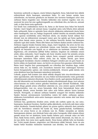 herentziaz azaltzerik ez dagoen, sinetsi beharra dugularik, beraz, bakoitzak bere aldetik
erdietsirikoak direla hautespen naturalaren bidez. Ez naiz hemen sartuko kasu
ezberdinotan, eta hasieran gaindiezin eta benetan nire teoriaren hondagarri eritzi nion
zailtasun batera mugatuko naiz. Intsektu taldeetako eme neutroei nagokie; izan ere,
neutrook bai arren bai eme ugalkorrengandik oso ezberdinak dira, eta hala ere, antzuak
izaki, ez dute beren mota ugaltzerik.
Gai honek luze eztabaidatzea merezi du, baina ez dut hemen kasu bakar bat besterik
hartuko: inurri langile edo antzuen kasua. Langileak antzu nola bihurtu diren jakiteak
badu zailtasunik; baina ez egiturako beste edozein aldakuntza nabarmenek duena baino
askoz handiagorik; izan ere, badago frogatzerik zenbait intsektu eta animalia artikulatu
natur egoeran noizbehinka antzu bihurtzen direla; eta intsektu horiek taldean bizi
direnak izan eta taldearentzat onuragarri izanez gero lan egiteko gai baina ugaltzeko
ezgai diren batzuk urtero jaiotzea, ez dut zailtasun berezirik ikusten hau hautespen
naturalez egin ahal izateko. Baina albo batera utzi beharra daukat aurreko zailtasun hau.
Zailtasun nagusia honako honetan datza, alegia, inurri langileak, bai arren eta bai eme
ugalkorrengandik egituran oso ezberdinak izatean, esate baterako, toraxaren forman,
hegorik eta batzuetan ezta begirik ere ez edukitzean eta instintuan. Instintuari soilki
dagokionez, erle arruntarena adibide hobea zatekeen, langileen eta erabateko emeen
arteko aldea erakusteko. Inurri langilea edo beste intsektu neutro bat animalia arrunta
izan balitz, zalantzarik gabe onartu nukeen haren ezaugarri guztiak astiro-astiro
hautespen naturalaren bidez erdietsi zirela; hau da, banako batzuk, gero beren
ondorengoek heredatuko zituzten eraldaketa baliagarri arinekin jaio eta gero hauek ere
berriro aldatu eta hautetsiak izanez, eta berriro ere prozesu bera gauzatuz erdietsirikoak.
Baina inurri langilea bere gurasoengandik oso ezberdina den intsektua dugu, erabat
antzua bada ere, eta halatan, ezin ziezaiokeen transmiti bere ondorengoei hurrenez
hurren bereganaturiko egitura- edo instintu-eraldaketarik. Arrazoiz galde daiteke nola
uztar daitekeen kasu hau hautespen naturalaren teoriarekin.
Lehenik, gogora bedi kontatu ezin ahala adibide ditugula hala etxe-ekoizkinetan nola
natur egoerakoetan, adin batzuekin eta sexu biekin korrelazionaturiko mota guztietako
ezberdintasunak erakusten dituztenak. Sexu batekin ezezik, ugal-aparatua ihardunean ari
den aldi laburrarekin ere korrelazionaturik dauden ezberdintasunak ditugu, txori askoren
ezkon-lumaian eta izokin arraren gakodun barailetan ageri direnak bezalakoak. Alde
arinak ditugu ganadu arraza ezberdinen adarretan ere, sexu arraren egoera artifizialki
hobagarriarekiko; izan ere, arraza batzuetako idiek beste batzuetakoak baino adar
luzeagoak dituzte, arraza beretako hala zekor nola behien adarren luzera kontuan
harturik. Horregatik, ez dakusat zailtasun handirik ezaugarri bat intsektu taldeetako
banako batzuen antzutasunaren korrelatiboa izatera hel dadin; zailtasuna egitura-
aldakuntza korrelatibook astiro-astiro hautespen naturalez nola metatu ahal izan diren
ulertzean datza.
Zailtasun hau, gaindiezina dirudien arren, arindu edo ezabatu egiten da, ene ustez,
hautespena, banakoari bezalaxe, familiari aplika dakiokeela, eta horrela nahi duen xedea
erdiets dezakeela. Ganadu-hazleak giharra eta gizena egokiro nahasirik duen animalia
nahi du: horrelakoxe animalia bat kendu du, baina ganadu-hazleak, konfidantzaz,
berriro ere arraza berera jo eta arrakasta izan du. Halako sinespidea jar daiteke
hautespenaren ahalean, non ohizkoak baino adar askoz luzeagoako idiak emanen dituen
ganadu arraza bat sor daitekeen, kontu handiz behatuz gero zeintzuk zekor eta behi
diren, batak bestea estaliz, adarrik luzeeneko idiak ematen dituztenak; eta, hala ere, ez
da izan idirik, bere mota inoiz ugaldu duenik. Hona hemen adibide hobe eta benetako
bat: Verlot jaunak dioenez, aingerulore zuri bikoitzaren aldaki batzuek, luzaz eta arta
handiz behar bezalako mailaraino hautetsiak izan direlako, lore bikoitz eta erabat
 