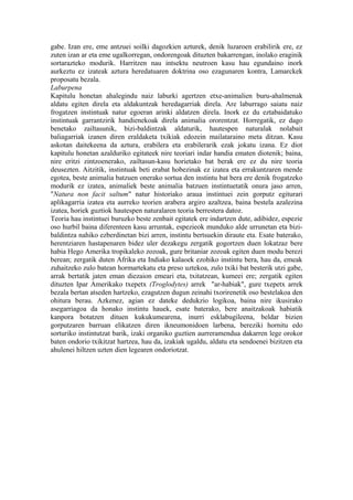 gabe. Izan ere, eme antzuei soilki dagozkien azturek, denik luzaroen erabilirik ere, ez
zuten izan ar eta eme ugalkorregan, ondorengoak dituzten bakarrengan, inolako eraginik
sortarazteko modurik. Harritzen nau intsektu neutroen kasu hau egundaino inork
aurkeztu ez izateak aztura heredatuaren doktrina oso ezagunaren kontra, Lamarckek
proposatu bezala.
Laburpena
Kapitulu honetan ahalegindu naiz laburki agertzen etxe-animalien buru-ahalmenak
aldatu egiten direla eta aldakuntzak heredagarriak direla. Are laburrago saiatu naiz
frogatzen instintuak natur egoeran arinki aldatzen direla. Inork ez du eztabaidatuko
instintuak garrantzirik handienekoak direla animalia ororentzat. Horregatik, ez dago
benetako zailtasunik, bizi-baldintzak aldaturik, hautespen naturalak nolabait
baliagarriak izanen diren eraldaketa txikiak edozein mailataraino meta ditzan. Kasu
askotan daitekeena da aztura, erabilera eta erabilerarik ezak jokatu izana. Ez diot
kapitulu honetan azalduriko egitateek nire teoriari indar handia ematen diotenik; baina,
nire eritzi zintzoenerako, zailtasun-kasu horietako bat berak ere ez du nire teoria
deusezten. Aitzitik, instintuak beti erabat hobezinak ez izatea eta errakuntzaren mende
egotea, beste animalia batzuen onerako sortua den instintu bat bera ere denik frogatzeko
modurik ez izatea, animaliek beste animalia batzuen instintuetatik onura jaso arren,
"Natura non facit saltum" natur historiako araua instintuei zein gorputz egiturari
aplikagarria izatea eta aurreko teorien arabera argiro azaltzea, baina bestela azalezina
izatea, horiek guztiok hautespen naturalaren teoria berrestera datoz.
Teoria hau instintuei buruzko beste zenbait egitatek ere indartzen dute, adibidez, espezie
oso hurbil baina diferenteen kasu arruntak, espezieok munduko alde urrunetan eta bizi-
baldintza nahiko ezberdinetan bizi arren, instintu bertsuekin diraute eta. Esate baterako,
herentziaren hastapenaren bidez uler dezakegu zergatik gogortzen duen lokatzaz bere
habia Hego Amerika tropikaleko zozoak, gure britaniar zozoak egiten duen modu berezi
berean; zergatik duten Afrika eta Indiako kalaoek ezohiko instintu bera, hau da, emeak
zuhaitzeko zulo batean hormartekatu eta preso uztekoa, zulo txiki bat besterik utzi gabe,
arrak bertatik jaten eman diezaion emeari eta, txitatzean, kumeei ere; zergatik egiten
dituzten Ipar Amerikako txepetx (Troglodytes) arrek "ar-habiak", gure txepetx arrek
bezala bertan atseden hartzeko, ezagutzen dugun zeinahi txorirenetik oso bestelakoa den
ohitura berau. Azkenez, agian ez dateke dedukzio logikoa, baina nire ikusirako
asegarriagoa da honako instintu hauek, esate baterako, bere anaitzakoak habiatik
kanpora botatzen dituen kukukumearena, inurri esklabugileena, beldar bizien
gorputzaren barruan elikatzen diren ikneumonidoen larbena, bereziki hornitu edo
sorturiko instintutzat barik, izaki organiko guztien aurreramendua dakarren lege orokor
baten ondorio txikitzat hartzea, hau da, izakiak ugaldu, aldatu eta sendoenei bizitzen eta
ahulenei hiltzen uzten dien legearen ondoriotzat.
 