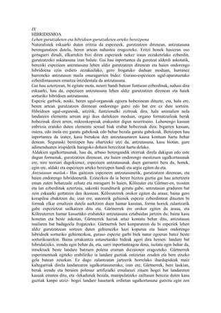 IX
HIBRIDISMOA
Lehen gurutzaketen eta hibridoen gurutzaketen arteko bereizpena
Naturalistek eskuarki duten eritzia da espezieek, gurutzatzen direnean, antzutasuna
berenganatzen dutela, beren artean nahastea eragozteko. Eritzi honek hasieran oso
gertagarri dirudi, elkarrekin bizi diren espezieek nekez iraun zezaketelako ezberdin,
gurutzatzeko askatasuna izan balute. Gai hau inportantea da guretzat alderdi askotatik,
bereziki espezieen antzutasuna lehen aldiz gurutzatzen direnean eta haien ondorengo
hibridoena ezin erdiets zezakeelako, gero frogatuko duduan moduan, hurrenez
hurreneko antzutasun maila onuragarrien bidez. Guraso-espezieen ugal-aparatuetako
ezberdintasunen emaitza intzidentala da antzutasuna.
Gai hau aztertzean, bi egitate mota, neurri handi batean funtsean ezberdinak, nahasi dira
eskuarki, hau da, espezieen antzutasuna lehen aldiz gurutzatzen direnean eta haiek
sorturiko hibridoen antzutasuna.
Espezie garbiek, noski, beren ugal-organoak egoera hobezinean dituzte, eta, hala ere,
beren artean gurutzatzen direnean ondorengo gutxi edo bat ere ez dute sortzen.
Hibridoen ugal-organoak, aitzitik, funtzionalki ziztroak dira, hala animalien nola
landareen elementu arrean argi ikus daitekeen moduan, organo formatzaileak berak
hobezinak diren arren, mikroskopioak erakusten digun neurriraino. Lehenengo kasuan
enbrioia eratuko duten elementu sexual biak erabat hobezinak dira; bigarren kasuan,
ostera, edo inola ere garatu gabekoak edo behar bezala garatu gabekoak. Bereizpen hau
inportantea da izatez, kasu bietakoa den antzutasunaren kausa kontuan hartu behar
denean. Seguraski bereizpen hau ohartzeke utzi da, antzutasuna, kasu biotan, gure
adimenduaren irispidetik haragoko dohain berezitzat hartu delako.
Aldakien ugalkortasunak, hau da, arbaso berengandik etorriak direla dakigun edo uste
dugun formenak, gurutzatzen direnean, eta haien ondorengo mestizuen ugalkortasunak
ere, nire teoriari dagokionez, espezieen antzutasunak duen garrantzi bera du, honek,
egin ere, aldaki eta espezieen arteko bereizpen handi eta argia egiten du eta.
Antzutasun mailak.- Has gaitezen espezieen antzutasunetik, gurutzatzen direnean, eta
haien ondorengo hibridoenetik. Ezinezkoa da ia beren bizitza guztia gai hau aztertzera
eman zuten behatzaile zehatz eta miragarri bi haien, Kölreuter eta Gärtner-en, txosten
eta lan ezberdinak aztertzea, sakonki txunditurik geratu gabe, antzutasun graduren bat
zein eskuarki gertatzen den ikustean. Kölreuterrek orokor egiten du araua; baina gero
korapiloa ebakitzen du; izan ere, autorerik gehienek espezie ezberdintzat dituzten bi
formak elkar ernaltzen dutela aurkitzen duen hamar kasutan, forma horiek zalantzarik
gabe espezietzat sailkatzen ditu eta. Gärtnerrek ere orokor egiten du araua, eta
Kölreuterren hamar kasuetako erabateko antzutasuna eztabaidan jartzen du; baina kasu
honetan eta beste askotan, Gärtnerrek haziak artaz kontatu behar ditu, antzutasun
mailaren bat badagoela frogatzeko. Gärtnerrek beti konparatzen du bi espeziek lehen
aldiz gurutzatzean sortzen duten gehienezko hazi kopurua eta haien ondorengo
hibridoek sorturiko gehienezkoa, guraso espezie garbi biek natur egoeran batez beste
sorturikoarekin. Baina errakuntza astunetarako bideak ageri dira hemen: landare bat
hibridatzeko, irendu egin behar da, eta, sarri inportanteagoa dena, isolatu egin behar da,
intsektuek beste landare batzuen polena eraman diezaioten eragozteko. Gärtnerrek
esperimentuak egiteko erabiliriko ia landare guztiak ontzietan zeuden eta bere etxeko
gela batean zeuzkan. Ez dago zalantzatan jartzerik horrelako ihardupideak maiz
kaltegarriak direla landarearen ugalkortasunerako; izan ere, Gärtnerrek, bere laukian,
berak irendu eta beraien polenaz artifizialki ernalarazi zituen hogei bat landareren
kasuak ematen ditu, eta -lekadunek bezala, manipulatzeko zailtasun berezia duten kasu
guztiak kanpo utziz- hogei landare hauetarik erdietan ugalkortasuna gutxitu egin zen
 