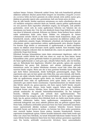 mailaren batean. Gainera, Gärtnerrek zenbait forma, hala nola botanikaririk gehienek
aldakitzat sailkatzen dituzten pasmo-belar loregorri eta loreurdina (Anagallis arvensis
eta coerulea), behin eta berriz gurutzatu eta erabat antzuak zirela aurkitu zuenez gero,
dudatan jar genezake espezie asko, gurutzatzean, hark uste bezain antzu ote diren.
Egia da, alde batetik, hainbat espezieren antzutasuna oso maila ezberdinekoa dela eta
oso mailaketa sentigaitza erakusten duela eta, bestetik, espezie garbien ugalkortasunak
oso aise jasotzen duela inguruabar ezberdinen eragina, eta horregatik, xede praktiko
guztietarako, arrunt zaila da esatea ugalkortasun hobezina non bukatzen den eta
antzutasuna non hasten den. Uste dut ezin daitekeela honen froga hoberik eska, sekula
izan diren bi behatzaile arituenak, Kölreuter eta Gärtner, forma berberei buruz ondorio
erabat aurkakoetara heldu izatea baino. Halaber oso irakasgarria da -hemen
xehetasunetan sartzeko lekurik ez dut baina- honako hauek konparatzea, alegia, gure
botanikaririk onenek, zenbait dudazko forma espezietzat ala aldakitzat sailkatu behar
diren erabakitzeko emaniko frogak, hibridatzaile ezberdinek edo behatzaile berak urte
ezberdinetan eginiko esperimentuen arabera ugalkortasunetik atera dituzten frogekin.
Era honetan froga daiteke ez antzutasunak ez ugalkortasunak ez dutela eskaintzen
espezie eta aldakien artean bereizpen ziurrik egiteko modurik. Iturri honetako frogek
mailaketa sentigaitza erakusten dute eta dudazkoak dira, osaera eta egiturako aldeetatik
erdietsiriko frogen hein berean.
Hibridoek hurrengo belaunaldietan izaten duten antzutasunari dagokionez, nahiz eta
Gärtenerrek zenbait hibrido hazi ahal izan zituen sei, zazpi eta, kasu batean, hamar
belaunalditan zehar, guraso garbietako batekin ere gurutzatzea eragotziz, hala ere, garbi
dio haien ugalkortasunak ez zuela gora egin, eskuarki behera baizik, asko eta berehala,
egin ere. Beherakada honi dagokionez, lehenbizi ohar gaitezke, egitura edo osaerako
eraldaketaren bat guraso biek dutenean, sarri askotan ondorengoei gehiturik
transmititzen zaiela; eta landare hibridoetan elementu sexual biak izaten dute jada
neurriren bateko eragina. Baina uste dut ia kasu guztiotan bestelako kausa batengatik
egin duela behera antzutasunak, ahaide hurbilegiak gurutzatzeagatik, alegia. Hain
esperimentu asko egin eta hain egitate asko bildu ditut, argi uzten dutenak, alde batetik,
banako edo aldaki ezberdin batekin eginiko noizbehinkako gurutzaketek ondorengoen
indar eta ugalkortasuna areagotu egiten dutela, eta, bestetik, ahaide hurbilen arteko
gurutzaketek haien indar eta ugalkortasuna urritu egiten dutela, non ezin dudan
zalantzarik egin ondorio honen zuzentasunaz. Esperimentatzaileek oso bakanki hazten
dute hibrido askorik eta, guraso-espeziea, edo beste espezie hurbil batzuk, eskuarki
lorategi berean hazten direnez, kontu handiz eragotzi beharra dago loraldietan
intsektuak bisitari etortzea; hibridoa, beraz, bertan behera utziz gero, bere lorearen
polenak ernalaraziko du eskuarki belaunaldian-belaunaldian; eta hau kaltegarri
litzaioke, hibridoa izteagatik jada urriturik duen ugalkortasunerako. Nire
komentzimendu hau areagotu egin dit Gärtnerrek behin eta berriz eginiko baiezpen
batek, hau da, gutxien ernaltzen diren hibridoek berek ere, baldin mota bereko polenaz
artifizialki ernalarazten badira, haien ugalkortasuna, manipulazioak eraginiko
ondorenak kaltegarriak izan arren, nabariki gehitzen dela, eta gehitzen segitzen duela.
Orain bada, ernalkuntza artifizialeko prozesuan beste lore baten anteretatik kasualitatez
(neure esperientziatik dakidan moduan) ernalarazi beharreko lorearen beraren
anteretatik bezain sarri hartzen da polena, era horretan lore biren arteko gurutzaketa,
maiz ziurrenik landare beraren loreen artekoa, burutuko litzatekeelarik. Gainera,
esperimentu korapilatsuak egitean, Gärtner bezalako behatzaile zehatz batek irendu egin
behar izan zituen bere hibridoak, eta honek belaunaldi bakoitzean landare beraren edo
izaera hibrido bereko landareren baten beste lore baten polenaz gurutzatzea segurtatuko
zuen. Eta horrela, artifizialki ernalaraziriko hibridoek, berez autoernalduekin
 
