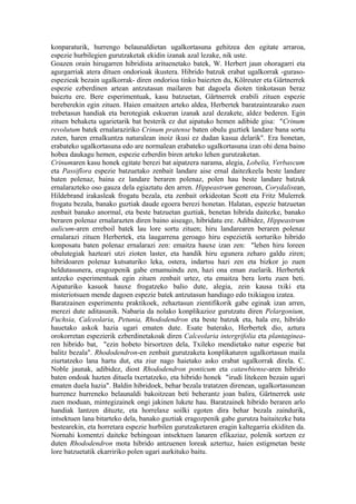 konparaturik, hurrengo belaunaldietan ugalkortasuna gehitzea den egitate arraroa,
espezie hurbilegien gurutzaketak ekidin izanak azal lezake, nik uste.
Goazen orain hirugarren hibridista arituenetako batek, W. Herbert jaun ohoragarri eta
agurgarriak atera dituen ondorioak ikustera. Hibrido batzuk erabat ugalkorrak -guraso-
espezieak bezain ugalkorrak- diren ondorioa tinko baiezten du, Kölreuter eta Gärtnerrek
espezie ezberdinen artean antzutasun mailaren bat dagoela dioten tinkotasun beraz
baieztu ere. Bere esperimentuak, kasu batzuetan, Gärtnerrek erabili zituen espezie
bereberekin egin zituen. Haien emaitzen arteko aldea, Herbertek baratzaintzarako zuen
trebetasun handiak eta berotegiak eskueran izanak azal dezakete, aldez bederen. Egin
zituen behaketa ugarietarik bat besterik ez dut aipatuko hemen adibide gisa: "Crinum
revolutum batek ernalaraziriko Crinum pratense baten obulu guztiek landare bana sortu
zuten, haren ernalkuntza naturalean inoiz ikusi ez dudan kasua delarik". Era honetan,
erabateko ugalkortasuna edo are normalean erabateko ugalkortasuna izan ohi dena baino
hobea daukagu hemen, espezie ezberdin biren arteko lehen gurutzaketan.
Crinumaren kasu honek egitate berezi bat aipatzera narama, alegia, Lobelia, Verbascum
eta Passiflora espezie batzuetako zenbait landare aise ernal daitezkeela beste landare
baten polenaz, baina ez landare beraren polenaz, polen hau beste landare batzuk
ernalarazteko oso gauza dela egiaztatu den arren. Hippeastrum generoan, Corydalisean,
Hildebrand irakasleak frogatu bezala, eta zenbait orkideotan Scott eta Fritz Mulerrek
frogatu bezala, banako guztiak daude egoera berezi honetan. Halatan, espezie batzuetan
zenbait banako anormal, eta beste batzuetan guztiak, benetan hibrida daitezke, banako
beraren polenaz ernalarazten diren baino aiseago, hibridatu ere. Adibidez, Hippeastrum
aulicum-aren erreboil batek lau lore sortu zituen; hiru landarearen beraren polenaz
ernalarazi zituen Herbertek, eta laugarrena geroago hiru espezietik sorturiko hibrido
konposatu baten polenaz ernalarazi zen: emaitza hauxe izan zen: "lehen hiru loreen
obulutegiak hazteari utzi zioten laster, eta handik hiru egunera zeharo galdu ziren;
hibridoaren polenaz kutsaturiko leka, ostera, indartsu hazi zen eta bizkor jo zuen
heldutasunera, eragozpenik gabe ernamuindu zen, hazi ona eman zuelarik. Herbertek
antzeko esperimentuak egin zituen zenbait urtez, eta emaitza bera lortu zuen beti.
Aipaturiko kasuok hauxe frogatzeko balio dute, alegia, zein kausa txiki eta
misteriotsuen mende dagoen espezie batek antzutasun handiago edo txikiagoa izatea.
Baratzainen esperimentu praktikoek, zehaztasun zientifikorik gabe eginak izan arren,
merezi dute aditasunik. Nabaria da nolako konplikazioz gurutzatu diren Pelargonium,
Fuchsia, Calceolaria, Petunia, Rhododendron eta beste batzuk eta, hala ere, hibrido
hauetako askok hazia ugari ematen dute. Esate baterako, Herbertek dio, aztura
orokorretan espezierik ezberdinetakoak diren Calceolaria intergrifolia eta plantaginea-
ren hibrido bat, "ezin hobeto birsortzen dela, Txileko mendietako natur espezie bat
balitz bezala". Rhododendron-en zenbait gurutzaketa konplikaturen ugalkortasun maila
ziurtatzeko lana hartu dut, eta ziur nago haietako asko erabat ugalkorrak direla. C.
Noble jaunak, adibidez, diost Rhododendron ponticum eta catawbiense-aren hibrido
baten ondoak hazten dituela txertatzeko, eta hibrido honek "irudi litekeen bezain ugari
ematen duela hazia". Baldin hibridoek, behar bezala tratatzen direnean, ugalkortasunean
hurrenez hurreneko belaunaldi bakoitzean beti beherantz joan balira, Gärtnerrek uste
zuen moduan, mintegizainek ongi jakinen lukete hau. Baratzainek hibrido beraren arlo
handiak lantzen dituzte, eta horrelaxe soilki egoten dira behar bezala zaindurik,
intsektuen lana bitarteko dela, banako guztiak eragozpenik gabe gurutza baitaitezke bata
bestearekin, eta horretara espezie hurbilen gurutzaketaren eragin kaltegarria ekiditen da.
Nornahi komentzi daiteke behingoan intsektuen lanaren efikaziaz, polenik sortzen ez
duten Rhododendron mota hibrido antzuenen loreak aztertuz, haien estigmetan beste
lore batzuetatik ekarririko polen ugari aurkituko baitu.
 