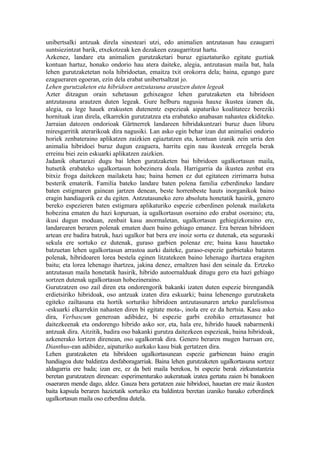 unibertsalki antzuak direla sinesteari utzi, edo animalien antzutasun hau ezaugarri
suntsiezintzat barik, etxekotzeak ken dezakeen ezaugarritzat hartu.
Azkenez, landare eta animalien gurutzaketari buruz egiaztaturiko egitate guztiak
kontuan hartuz, honako ondorio hau atera daiteke, alegia, antzutasun maila bat, hala
lehen gurutzaketetan nola hibridoetan, emaitza txit orokorra dela; baina, egungo gure
ezagueraren egoeran, ezin dela erabat unibertsaltzat jo.
Lehen gurutzaketen eta hibridoen antzutasuna arautzen duten legeak
Azter ditzagun orain xehetasun gehixeagoz lehen gurutzaketen eta hibridoen
antzutasuna arautzen duten legeak. Gure helburu nagusia hauxe ikustea izanen da,
alegia, ea lege hauek erakusten dutenentz espezieak aipaturiko koalitateez bereziki
hornituak izan direla, elkarrekin gurutzatzea eta erabateko anabasan nahastea ekiditeko.
Jarraian datozen ondorioak Gärtnerrek landareen hibridakuntzari buruz duen liburu
miresgarritik aterarikoak dira nagusiki. Lan asko egin behar izan dut animaliei ondorio
horiek zenbateraino aplikatzen zaizkien egiaztatzen eta, kontuan izanik zein urria den
animalia hibridoei buruz dugun ezaguera, harritu egin nau ikusteak erregela berak
erreinu biei zein eskuarki aplikatzen zaizkien.
Jadanik ohartarazi dugu bai lehen guratzaketen bai hibridoen ugalkortasun maila,
hutsetik erabateko ugalkortasun hobezinera doala. Harrigarria da ikustea zenbat era
bitxiz froga daitekeen mailaketa hau; baina hemen ez dut egitateen zirrimarra hutsa
besterik ematerik. Familia bateko landare baten polena familia ezberdineko landare
baten estigmaren gainean jartzen denean, beste horrenbeste hauts inorganikok baino
eragin handiagorik ez du egiten. Antzutasuneko zero absolutu honetatik hasirik, genero
bereko espezieren baten estigmara aplikaturiko espezie ezberdinen polenak mailaketa
hobezina ematen du hazi kopuruan, ia ugalkortasun osoraino edo erabat osoraino; eta,
ikusi dugun moduan, zenbait kasu anormaletan, ugalkortasun gehiegizkoraino ere,
landarearen beraren polenak ematen duen baino gehiago emanez. Era berean hibridoen
artean ere badira batzuk, hazi ugalkor bat bera ere inoiz sortu ez dutenak, eta seguraski
sekula ere sortuko ez dutenak, guraso garbien polenaz ere; baina kasu hauetako
batzuetan lehen ugalkortasun arrastoa aurki daiteke, guraso-espezie garbietako bataren
polenak, hibridoaren lorea bestela eginen litzatekeen baino lehenago ihartzea eragiten
baitu; eta lorea lehenago ihartzea, jakina denez, ernaltzen hasi den seinale da. Ertzeko
antzutasun maila honetatik hasirik, hibrido autoernalduak ditugu gero eta hazi gehiago
sortzen dutenak ugalkortasun hobezineraino.
Gurutzatzen oso zail diren eta ondorengorik bakanki izaten duten espezie birengandik
erdietsiriko hibridoak, oso antzuak izaten dira eskuarki; baina lehenengo gurutzaketa
egiteko zailtasuna eta hortik sorturiko hibridoen antzutasunaren arteko paralelismoa
-eskuarki elkarrekin nahasten diren bi egitate mota-, inola ere ez da hertsia. Kasu asko
dira, Verbascum generoan adibidez, bi espezie garbi ezohiko erraztasunez bat
daitezkeenak eta ondorengo hibrido asko sor, eta, hala ere, hibrido hauek nabarmenki
antzuak dira. Aitzitik, badira oso bakanki gurutza daitezkeen espezieak, baina hibridoak,
azkenerako lortzen direnean, oso ugalkorrak dira. Genero beraren mugen barruan ere,
Dianthus-ean adibidez, aipaturiko aurkako kasu biak gertatzen dira.
Lehen guratzaketen eta hibridoen ugalkortasunean espezie garbienean baino eragin
handiagoa dute baldintza desfaboragarriak. Baina lehen gurutzaketen ugalkortasuna sortzez
aldagarria ere bada; izan ere, ez da beti maila berekoa, bi espezie berak zirkunstantzia
beretan gurutzatzen direnean: esperimenturako aukeratuak izatea gertatu zaien bi banakoen
osaeraren mende dago, aldez. Gauza bera gertatzen zaie hibridoei, hauetan ere maiz ikusten
baita kapsula beraren hazietatik sorturiko eta baldintza beretan izaniko banako ezberdinek
ugalkortasun maila oso ezberdina dutela.
 