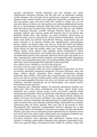 egoerako espezieentzat. Alferrik ahalegindu izan naiz aurkitzen zein egitate
erabakiorretan oinarriturik formulatu izan den hain maiz eta hainbesteko ausardiaz
aurreko baiezpena. Oso zail legoke horren egiazkotasuna frogatzen: segurtasunez hel
gaitezke honako ondorio honetara, hots, nabarmenki markaturiko etxe-aldaki asko eta
asko basa-egoeran agian ezin izanen direla bizi. Sarritan ez dakigu zein izan zen
jatorrizko enborra, eta beraz, ezin izanen genuke esan erabateko gibelamendurik gertatu
den ala ez. Gurutzaketaren ondorenak ekidin ahal izateko, beharrezko litzateke aldaki
bakar bat bederen bere herrialde berrian basati bihurtu izana. Hala ere, gure aldakiak,
beren berezitasun batzuetan, aurretiko formetara bihurtzen direnez gero, ez zait
gertagaitz iruditzen, natur egoerara ekandu ahal bagenitza edo lur oso pobrean hazi
belaunaldi askotan zehar, esate baterako, aza arraza ezberdinak -azken kasuan lur
pobrearen eragin zehatzari ondorenen bat iratxeki beharko litzaiokeelarik-, zati handi
batean edota erabat ere jatorrizko basa-enborrera bihurtzea. Esperimentua ongi edo
gaizki ateratzeak ez du garrantzi handirik gure argudiaketarako, esperimentuaren
beraren eraginez bizi-egoerak aldatu egin dira eta. Froga ahal baledi etxe-aldakiek
gibelamendurako joera indartsua dutela -esan nahi baita, lorturiko ezaugarriak galtzeko,
egoera beretan eta talde aski handian edukiz gero, halako moldez, non gurutzaketa
libreek, elkarren artean nahasiz, haien egiturako edozein desbideraketari indarra
kentzeko ahalmena izanen duten-, kasu honetan ados nago ezin atera izanen genukeela
etxe-aldakietatik espezieei buruz ondoriorik. Baina eritzi honen alde froga izpirik ere ez
dago: esperientziaren erabat kontrakoa litzateke esatea belaunaldi kopuru mugagabean
ezin hazi izanen genituzkeela gure gurdi- edo lasterketa-zaldiak, abelgorri adarmotz edo
adarluzeak, arraza ezberdinetako barru-hegaztiak eta jateko landareak.
Etxe-aldakien izaera; aldakiak eta espezieak elkarrengandik
bereizteko zailtasuna; espezie baten edo batzuen aldakien jatorria
Etxe-landare eta animalien aldaki edo arraza heredagarriak kontuan hartu eta beren
antz-antzeko espezieekin konparatzen ditugunean, etxe-arraza bakoitzean, lehen esan
dugun moduan, egiazko espezieetan baino ezaugarri uniformetasun gutxiago
hautematen dugu eskuarki. Etxe-arrazek maiz munstro-kutsuko izaera dute; honekin
hauxe esan nahi dut, garrantzi handirik gabeko zenbait puntutan bata bestearengandik
eta beste espezieengandik diferenteak izan arren, sarri askotan arras diferenteak direla
zerbaitetan, elkarrekin konparatzean, eta are diferenteagoak, natur egoeran haziriko
beren antzekoena den espezieare-
kin konparatuz gero. Salbuespen hauekin, eta espezieak, gurutzatzean ernalmen osoa
dutela jorik -beste leku batean eztabaidatzeko gaia berau-, espezie bereko arraza
ezberdinak natur egoeran haziriko genero bereko antz-antzeko espezieak bezain
diferenteak dira elkarrekiko, baina kasu gehienetan ezberdintasun maila apalagoaz. Hau
egiazkotzat jo beharra dago; izan ere, gai honetaz asko dakiten batzuek animalia eta
landare etxe-arraza asko hasieran ezberdinak ziren espezieen ondorengotzat sailkatu
izan dituzte, eta beste zeinbatzuek, asko dakitenak hauek ere, aldaki hustzat. Etxe-arraza
baten eta espezie baten artean diferentzia nabaririk balego, zalantzabide hau ez litzateke
hainbestetan behin eta berriro agertuko. Maiz esan izan da etxe-arrazak ez direla
elkarrengandik balio generikoko ezaugarriengatik bereizten. Baiezpen hau ez dela
zuzena froga daiteke, eta naturalistak ez datoz bat zein ezaugarri den balio generikokoa
ebaztean, gaur egun, izan ere, balioespen guztiok enpirikoak dira eta. Generoak naturan
nola sortzen diren inoiz azaltzen bada, orduan ikusiko da ez daukagula eskubiderik gure
etxe-arrazetan genero mailako alderik sarri aurkitzea espero izateko.
Etxe-arraza antzekoen artean egiturazko aldea hautematean, dudatan hasten gara
berehala, ez baitakigu guraso-espezie bakarraren hala gehiagoren ondorengoak diren.
Puntu hau, argitzerik balego, interesgarria litzateke; baldin eta, adibidez, frogatu ahal
 