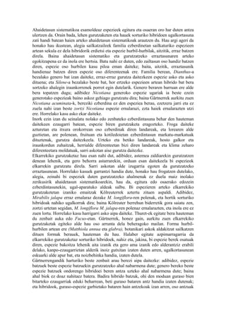 Ahaidetasun sistematikoa esamoldeaz espezieek egitura eta osaeran oro har duten antza
ulertzen da. Orain bada, lehen gurutzaketen eta hauek sorturiko hibridoen ugalkortasuna
zati handi batean haien arteko ahaidetasun sistematikoak arautzen du. Hau argi ageri da
honako hau ikustean, alegia sailkatzaileek familia ezberdinetan sailkaturiko espezieen
artean sekula ez dela hibridorik erdietsi eta espezie hurbil-hurbilak, aitzitik, erraz batzen
direla. Baina ahaidetasun sistematiko eta gurutzatzeko erraztasunaren arteko
egokitzapena ez da inola ere hertsia. Batu nahi ez duten, edo zailtasun oso handiz batzen
diren, espezie oso hurbilen kasu piloa eman daiteke; baita, aitzitik, erraztasunik
handienaz batzen diren espezie oso diferenteenak ere. Familia berean, Dianthus-a
bezalako genero bat izan daiteke, erraz-erraz gurutza daitezkeen espezie asko eta asko
dituena; eta Silene-a bezalako beste bat, hor ertzeko espezieen artean hibrido bat bera
sortzeko ahalegin iraunkorrenek porrot egin dutelarik. Genero beraren barruan ere alde
bera topatzen dugu; adibidez Nicotiana generoko espezie ugariak ia beste ezein
generotako espezieak baino askoz gehiago gurutzatu dira; baina Gärtnerrek aurkitu zuen
Nicotiana acuminata-k, bereziki ezberdina ez den espeziea berau, ezetzera jarri eta ez
zuela nahi izan beste zortzi Nicotiana espezie ernalarazi, ezta haiek ernalarazten utzi
ere. Horrelako kasu asko ekar daiteke.
Inork ezin izan du seinalatu nolako edo zenbateko ezberdintasuna behar den hauteman
daitekeen ezaugarri batean, espezie biren gurutzaketa eragozteko. Froga daiteke
azturetan eta itxura orokorrean oso ezberdinak diren landareak, eta lorearen alde
guztietan, are polenean, fruituan eta kotiledoietan ezberdintasun markatu-markatuak
dituztenak, gurutza daitezkeela. Urteko eta betiko landareak, hosto galkor eta
iraunkordun zuhaitzak, herrialde diferenteetan bizi diren landareak eta klima zeharo
diferenteetara moldatuak, sarri askotan aise gurutza daitezke.
Elkarrekiko gurutzaketaz hau esan nahi dut, adibidez, astemea zaldiarekin gurutzatzen
denean lehenik, eta gero behorra astarrarekin, orduan esan daitekeela bi espezieok
elkarrekin gurutzatu direla. Sarri askotan alde izugarria egoten da gurutzatzeko
erraztasunean. Horrelako kasuek garrantzi handia dute, honako hau frogatzen dutelako,
alegia, zeinahi bi espeziek duten gurutzatzeko ahalmenak ez duela maiz inolako
zerikusirik ahaidetasun sistematikoarekin, hau da, egitura edo osaerako edozein
ezberdintasunekin, ugal-aparatuko aldeak salbu. Bi espezieren arteko elkarrekiko
gurutzaketetan izaniko emaitzak Kölreuterrek aztertu zituen aspaldi. Adibidez,
Mirabilis jalapa erraz ernalaraz dezake M. longiflora-ren polenak, eta hortik sorturiko
hibridoak nahiko ugalkorrak dira; baina Kölreuter berrehun biderretik gora saiatu zen,
zortzi urtetan segidan, M. longiflora M. jalapa-ren polenaz ernalarazten, eta inola ere ez
zuen lortu. Horrelako kasu harrigarri asko aipa daiteke. Thuret-ek egitate bera hauteman
du zenbait auka edo Fucus-etan. Gärtnerrek, honez gain, aurkitu zuen elkarrekiko
gurutzaketak egiteko alde hau oso arrunta dela beheragoko mailan. Forma hurbil-
hurbilen artean ere (Matthiola annua eta glabra), botanikari askok aldakitzat sailkatzen
dituen formak berauek, hauteman du hau. Halaber egitate azpimarragarria da
elkarrekiko gurutzaketaz sorturiko hibridoek, nahiz eta, jakina, bi espezie berek osatuak
diren, espezie bakoitza lehenik aita izanik eta gero ama izanik edo alderantziz erabili
delako, kanpo-ezaugarrietan alderik inoiz gutxitan izaten duten arren, ugalkortasunean
eskuarki alde apur bat, eta noizbehinka handia, izaten dutela.
Gärtnerrengandik harturiko beste zenbait arau berezi aipa daitezke: adibidez, espezie
batzuek beste espezie batzuekin gurutzatzeko ahal nabarmena dute; genero bereko beste
espezie batzuek ondorengo hibridoei beren antza uzteko ahal nabarmena dute; baina
ahal biok ez doaz nahitaez batera. Badira hibrido batzuk, ohi den moduan guraso bien
bitarteko ezaugarriak eduki beharrean, beti guraso bataren antz handia izaten dutenak;
eta hibridook, guraso-espezie garbietako bataren hain antzekoak izan arren, oso antzuak
 