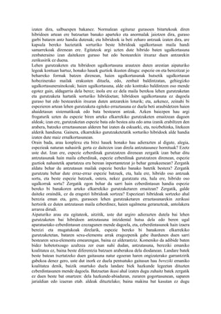 izaten dira, salbuespen bakanez. Normalean egituraz gurasoen bitartekoak diren
hibridoen artean ere batzuetan banako aparteko eta anormalak jaiotzen dira, guraso
garbi bataren antz handia dutenak; eta hibridook ia beti zeharo antzuak izaten dira, are
kapsula bereko hazietatik sorturiko beste hibridoak ugalkortasun maila handi
samarrekoak direnean ere. Egitateok argi uzten dute hibrido baten ugalkortasuna
zenbateraino izan daitekeen guraso bat edo bestearekin itxuraz duen antzarekin
zerikusirik ez duena.
Lehen gurutzaketen eta hibridoen ugalkortasuna arautzen duten arestian aipaturiko
legeak kontuan hartuz, honako hauek guztiok ikusten ditugu: espezie on eta berezitzat jo
beharreko formak batzen direnean, haien ugalkortasunak hutsetik ugalkortasun
hobezinerako mailak erakusten dituela, edo, zenbait baldintzatan, gehiegizko
ugalkortasunerainokoak; haien ugalkortasuna, alde edo kontrako baldintzen oso mende
egotez gain, aldagarria dela berez; inola ere ez dela maila berekoa lehen gurutzaketan
eta gurutzaketa hartatik sorturiko hibridoetan; hibridoen ugalkortasuna ez dagoela
guraso bat edo bestearekin itxuran duten antzarekin loturik; eta, azkenez, zeinahi bi
espezieren artean lehen gurutzaketa egiteko erraztasuna ez duela beti araubidetzen haien
ahaidetasun sistematikoak edo bata bestearen antzak. Azken baiezpen hau argi
frogaturik uzten du espezie biren arteko elkarrekiko gurutzaketen emaitzean dagoen
aldeak; izan ere, gurutzaketan espezie bata edo bestea aita edo ama izanik erabiltzen den
arabera, batzeko erraztasunean alderen bat izaten da eskuarki, eta, noizbehinka, litekeen
alderik handiena. Gainera, elkarrekiko gurutzaketetatik sorturiko hibridoek alde handia
izaten dute maiz ernalkortasunean.
Orain bada, arau konplexu eta bitxi hauek honako hau adierazten al digute, alegia,
espezieak naturan nahasirik gerta ez daitezen izan direla antzutasunez hornituak? Ezetz
uste dut. Izan ere, espezie ezberdinak gurutzatzen direnean zergatik izan behar ditu
antzutasunak hain maila ezberdinak, espezie ezberdinak gurutzatzen direnean, espezie
guztiok nahastetik apartatzea era berean inportantetzat jo behar genukeenean? Zergatik
aldatu behar du antzutasun mailak espezie bereko banako batetik bestera? Zergatik
gurutzatu behar dute erraz-erraz espezie batzuek, eta, hala ere, hibrido oso antzuak
sortu, eta beste espezie batzuek, ostera, nekez guratzatu eta, hala ere, hibrido oso
ugalkorrak sortu? Zergatik egon behar du sarri hain ezberdintasun handia espezie
bereko bi banakoren arteko elkarrekiko gurutzaketaren emaitzan? Zergatik, galde
daiteke oraindik, ez da eragotzi hibridoak sortzea? Espezieari hibridoak sortzeko ahal
berezia eman eta, gero, gurasoen lehen gurutzaketaren erraztasunarekin zerikusi
hertsirik ez duten antzutasun maila ezberdinez, haien ugalmena gerarazteak, antolakera
arraroa dirudi.
Aipaturiko arau eta egitateok, aitzitik, uste dut argiro adierazten dutela bai lehen
gurutzaketen bai hibridoen antzutasuna intzidental hutsa dela edo beren ugal
aparatuetako ezberdintasun ezezagunen mende dagoela, eta, ezberdintasunok hain izaera
bereizi eta mugatukoak direlarik, espezie bereko bi banakoren elkarrekiko
gurutzaketetan, bataren sexu-elementu arrak eragozpenik gabe ihardunen duen sarri
bestearen sexu-elementu emearengan, baina ez alderantziz. Komeniko da adibide baten
bidez hobetotxoago azaltzea zer esan nahi dudan, antzutasuna, bereziki emaniko
koalitatea ez, baina beste diferentzia batzuen araberakoa dela diodanean. Landare batek
beste batean txertatzeko duen gaitasuna natur egoeran haren ongizaterako garrantzirik
gabekoa denez gero, uste dut inork ez duela pentsatuko gaitasun hau bereziki emaniko
koalitatea denik, baizik onartuko duela landare biek hazkunde legeetan dituzten
ezberdintasunen mende dagoela. Batzuetan ikusi ahal izaten dugu zuhaitz batek zergatik
ez duen beste bat onartzen: dela hazkunde-abiaduran, zuraren gogortasunean, saparen
jarialdian edo izaeran etab. aldeak dituztelako; baina makina bat kasutan ez dugu
 