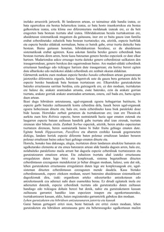 inolako arrazoirik jartzerik. Bi landareren artean, ez taimainuz alde handia izatea, ez
bata egurrezkoa eta bestea belarrezkoa izatea, ez bata hosto iraunkorrekoa eta bestea
galkorrekoa izatea, ezta klima oso diferenteetara moldatuak izateak ere, ez du beti
eragozten bata bestean txertatu ahal izatea. Hibridakuntzan bezala txertakuntzan ere,
ahaidetasun sistematikoak mugatzen du gaitasuna, inor ere ez baita gauza izan familia
erabat ezberdinetako zuhaitzik bata bestean txertatzeko; eta, aitzitik, espezie hurbilak
eta espezie bereko aldakiak normalean, baina ez hutsik gabe, erraz txerta daitezke bata
bestean. Baina gaitasun honetan, hibridakuntzan bezalaxe, ez du ahaidetasun
sistematikoak erabat agintzen. Kasu askotan familia bereko genero ezberdinak bata
bestean txertatu diren arren, beste kasu batzuetan genero bereko espezieek ez dute elkar
hartzen. Madariondoa askoz errazago txerta daiteke genero ezberdintzat sailkatzen den
irasagarrondoan, genero berekoa den sagarrondoan baino. Are madari-aldaki ezberdinek
erraztasun handiago edo txikiagoz hartzen dute irasagarrean; eta horixe berori egiten
dute albarikoke edo melokotoi aldaki ezberdinek ere zenbait okaran aldakitan.
Gärtnerrek aurkitu zuen moduan espezie bereko banako ezberdinen artean gurutzatzean
jaiotzetiko diferentzia zegoela, halaxe Sageret-ek uste du gauza bera gertatzen dela bi
espezie bereko banakoak bata bestean txertatzean ere. Elkarrekiko gurutzaketetan
batzeko erraztasuna sarritan berdina, ezta gutxiagorik ere, ez den moduan, txertaketan
ere halaxe da; arakatz arantzadun arrunta, esate baterako, ezin da arakatz gorrian
txertatu, arakatz gorriak arakatz arantzadun arruntean, ostera, zail bada ere, hartu egiten
duen artean.
Ikusi dugu hibridoen antzutasuna, ugal-organoak egoera hobagarrian baitituzte, bi
espezie garbi batzeko zailtasunetik kontu ezberdina dela, hauek beren ugal-organoak
egoera hobezinean dituzte eta; hala ere, mota ezberdineko kasu biok paraleloki doaz
bide luzean. Horrelako zerbait gertatzen da txertakuntzan ere; izan ere Thouin-ek
aurkitu zuen hiru Robinia espezie, beren sustraietatik hazia ugar ematen zutenak eta
laugarren espezie batean zailtasun handirik gabe txertatu ahal izan zirenak, txertatu
zirenean idor bihurtu zirela. Zenbait Sorbus espeziek, aitzitik, beren arteko espezieetan
txertatzen direnean, beren sustraietatik baino bi bider fruitu gehiago ematen dute.
Egitate honek Hippeastrum, Passiflora eta abarren ezohiko kasuak gogorarazten
dizkigu, landare horiek espezie diferente baten polenaz ernaltzean landare beraren
polenaz ernaltzean baino askoz hazi gehiago ematen dituzte eta.
Horrela, honako hau dakusagu, alegia, txertatzen diren landareen atxekitze hutsaren eta
ugalketarako elementu ar eta emea batzearen artean alde handia dagoen arren, hala ere,
nolabaiteko paralelismo maila arrunt bat dagoela espezie ezberdinak txertatzearen eta
gurutzatzearen emaitzen artean. Eta zuhaitzen txertatu ahal izateko erraztasuna
erregulatzen duten lege bitxi eta konplexuak, sistema begetatiboan dituzten
ezberdintasun ezezagunen mendekotzat jo behar ditugun moduan, halaxe, uste dut nik,
lehen gurutzaketen erraztasuna erregulatzen duten lege are konplexuagoak ere, ugal-
sisteman dituzten ezberdintasun ezezagunen mende daudela. Kasu biotako
ezberdintasunok, espero zitekeen moduan, neurri bateraino ahaidetasun sistematikoari
dagozkionak dira, izaki organikoen arteko edozertariko antzekotasun edo
antzekotasunik eza adierazi nahi duen esamoldea berau. Ez dirudi egitateek inola ere
adierazten dutenik, espezie ezberdinek txertatu edo gurutzatzeko duten zailtasun
handiago edo txikiagoa dohain berezi bat denik, nahiz eta gurutzaketaren kasuan
zailtasuna garrantzi handiko izan espezieen iraupen eta egonkortasunerako,
txertakuntzaren kasuan, aldiz, haien ongizaterako garrantzirik gabekoa den moduan.
Lehen gurutzaketen eta hibridoen antzutasunaren jatorria eta kausak
Garai batean gertagarri eritzi nion, beste batzuek ere eritzi zioten moduan, lehen
gurutzaketen eta hibridoen antzutasuna gero eta beheraxeagoko ugalkortasun mailen
 