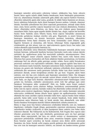 hautespen naturalez astiro-astiro eskuratua izateari, aldakuntza hau, beste edozein
bezala, berez agertu zelarik aldaki bateko banakoetan, beste batekoekin gurutzatzean.
Izan ere, abantailatsua litzateke zalantzarik gabe aldaki edo espezie hasberri birentzat,
elkarrekin nahastetik aparta ahal izatea, gizakiak, bi aldaki batera hautesten ari denean,
bereiz edukitzea beharrezko duela dioen hastapen beraren arabera. Lehenik, ohartaraz
daiteke, herrialde ezberdinetan bizi diren espezieak gurutzatzean, antzuak izaten direla
maiz; orain, bereiz jarririko espezie hauentzat ezin izan zitekeen abantailatsu, bistakoa
denez, elkarrekiko antzu bihurtzea, eta, beraz, hau ezin zitekeen gauza hautespen
naturalaren bidez; baina agian argudia daiteke honako hau, alegia, espezie bat herrialde
bereko beste batekiko antzu bihurtu bazen, beste espezie batzuekiko antzutasuna
beharrezko gertakizun moduan etorriko zela gero. Bigarrenik, ia neurri berean da
hautespen naturalaren eta kreazio bereziaren teoriaren kontrakoa, elkarrekiko
gurutzaketetan forma baten elementu arra beste formarekiko ziztro bihurtu izana,
bigarren formaren ar elementua, aldi berean, lehenengo forma eragozpenik gabe
ernalaratzeko gai den artean; izan ere, ugal-sistemaren egoera berezi hau nekez izan
ziteken abantaila espezieotariko batentzat ere.
Espezieak elkarrekiko antzu bihurtzeko badaitekeela hautespen naturalak jokatu izana
kontuan hartzean, zailtasunik handiena hurrenez hurreneko maila asko izatean datzala
aurkituko da, ugalkortasun pixka bat murriztutik erabateko antzutasuneraino. Onar
daiteke baliagarri izanen zitzaiola espezie hasberri bati, neurri txiki batean antzu
bihurtzea bere guraso-formarekin edo beste aldakiren batekin gurutzatzean, era honetan
ondorengo bort eta alferrik galdu gutxiago sortuko zelako, beren odola formakuntza
prozesuan aurkitzen zen espeziarekin nahasteko. Baina gogoeta egiteko lana hartu eta
lehen antzutasun maila honetatik, hautespen naturalaren bidez, hainbeste espezierentzat
komuna eta genero edo familiatzat sailkatuak izateraino ezberdindu diren espezieetan
unibertsala den antzutasun maila garairaino heltzeko behar izan diren urratsei buruz
pentsatzen duenak, arrunt korapilatsua eritziko dio gai honi. Gogoeta sakon baten
ondoren, uste dut hau ezin zitekeela egin hautespen naturalaren bidez. Har dezagun
gurutzatzean ondorengo gutxi eta antzuak sortzen dituen zeinahi bi espezieren kasua;
orain bada, zer dago kasu honetan, elkarrekiko antzutasun-neurri handixeagoa izatea
gertatu eta, horretara, erabateko antzutasunera urrats txiki bat gehiago egin zuten
banakoen biziraupena aldez zezakeenik? Hala ere, baldin arazo honen euskarri
hautespen naturalaren teoria ekartzen badugu, horrelakoxe aurreramenduak gertatu
behar izan du espezie askotan, haietako makina bat elkarrekiko erabat antzuak dira eta.
Intsektu antzu neutroei dagokienez, badugu arrazoirik uste izateko hautespen naturalak
astiro-astiro eraldaketak metatu dituela haien egitura eta ugalkortasunean, horretara
abantaila bat eman zaiolako espezie horretako talde horri, espezie bereko beste taldeen
gainetik; baina talde sozial bateko ez den animali banakoak, beste aldaki batekin
gurutzatzean antzu bihurtzen bada, ez berak aterako luke abantailarik, ezta aldaki
bereko banakoei biziraupena ekarriko liekeen abantailarik zeharka emanen ere.
Baina ez dago arazo hau hemen xehetasunez eztabaidatu beharrik; izan ere, landareei
dagokienez, erabateko frogak ditugu, gurutzaturiko espezieen antzutasuna, hautespen
naturalarekin inolako zerikusirik ez duen hastapenen baten ondorio izan behar duela
erakusten dutenak. Bai Gärtnerrek eta bai Kölreuterrek, biek frogatu dute espezie asko
dituzten generoetan serie bat egin daitekeela, gurutzatzean gero eta hazi gutxiago
sortzen duten espezieetatik, bat bera ere sekula sortzen ez dutenetaraino, zenbait
espezieren polenarekiko sentiberak diren arren, ernamuina hanpatu egiten zaielako.
Kasu honetan argiro ezinezkoa da haziak emateari utzia dioten alerik antzuenak
hautestea; eta, beraz, hoziak soilki eragina jasorik gertatzen den antzutasunaren gailur
hau ezin izan da hautespen naturalez erdietsi; eta animali eta landare-erreinu guztian
 