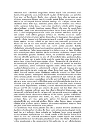 antzutasun maila ezberdinak erregulatzen dituzten legeak hain uniformeak direla
ikusirik, inferi genezake kausa, zeinahi delarik ere, bera edo bertsua dela kasu guztietan.
Orain apur bat hurbilagotik ikusiko dugu nolakoak diren lehen gurutzaketen eta
hibridoen antzutasuna dakarten espezieen arteko aldeak. Lehen gurutzaketen kasuan,
batzeko eta ondorengoak izateko zailtasun handiago edo txikiagoa zenbait kausa
ezberdinen mende bide dago. Batzuetan gertatu behar du elementu arrak obulura
iristeko ezintasun fisikoa duela, polen-hodiak obulutegira heltzeko pistilo luzeegia
lukeen landareari gertatuko litzaiokeen moduan. Halaber oharteman da, espezie baten
polena beste espezie urrun baten estigmaren gainean jartzen denean, polen-hodiak irten
arren, ez direla estigmagunean sartzen. Honez gain, elementu arra emera heltzeko gai
izan daiteke, baina enbrioi garagaia sortzeko ez, Thuretek Fucus-ean eginiko
esperimentu batzuetan dirudienez gertatu den moduan. Ez dago egitate hauen azalpenik
ematerik, zuhaitz batzuek beste batzuetan txertatzerik zergatik ez duten azaltzerik ez
dagoen moduan. Azkenez, enbrioi bat gara daiteke eta garapen-aldi goiztiarrean hil.
Azken kasu honi ez zaio behar bezalako arretarik eman; baina, faisanak eta oiloak
hibridatzen esperientzia handia izan duen Hewitt jaunak jakinarazi dizkidan
behaketetatik, uste dut enbrioiaren heriotza goiztiarra antzutasun kausa oso naharoa dela
lehen gurutzaketetan. Salter jaunak oraintsu hiru Gallus espezie eta haien hibridoen
arteko zenbait gurutzaketez sorturiko 500 bat arrautzaren azterketaren emaitzak eman
ditu; arrautzotatik gehienak ernaldurik zeuden, eta ernalduriko arrautza gehienetan
enbrioiak, edo aldez garatu ziren eta gero hil, edo ia-ia behar adina garatu ziren, baina
txitotxoak ez ziren izan arrautza-oskola apurtzeko gauza. Jaio ziren txitoetarik lau
bostena baino gehiago handik egun gutxitara hil zen, "kausa nabaririk gabe, dirudienez
bizi-ezinarengatik besterik gabe"; eta halatan, 500 arrautzetatik hamabik ez beste hazi
ziren. Landareetan, enbrioi hibridatuak seguraski horren antzera hiltzen dira sarri;
badakigu behintzat espezie oso ezberdinetatik sorturiko hibridoak batzuetan ahul eta
nanoak izaten direla eta adin goiztiarrean hiltzen direla, honi buruz Max Wichura-k
eskaini dituelarik oraintsu sahats hibridoetan aurkituriko zenbait kasu bitxi. Merezi
lezake hemen aipatzea, partenogenesi kasu batzuetan, zetarraren tximeleten arrautzen
barruko ernaldu gabeko enbrioiak, beren lehen garapen-faseak egin ondoren, hil egiten
direla, espezie ezberdinen gurutzaketaz sorturiko enbrioiak bezalaxe. Egitate hauek
jakin arte, uzkur nengoen enbrioi hibridoak maiz goiz hiltzen direla sinestera; izan ere
hibridoak, behin jaioz gero, osasuntsu eta bizitza luzekoak izaten dira, mando arruntaren
kasuan ikusten dugun moduan. Hibridoak, hala ere, zirkunstantzia ezberdinetan izaten
dira jaio aurretik eta ondoren: jaio ondoren eta guraso biak bizi diren tokian bizi
direnean, bizi-baldintza egokietan izaten dira eskuarki. Baina hibridoak amaren izaera
eta osaeratik erdia besterik ez du, eta horregatik, jaio aurretik, amaren umetokian, edo
amak sorturiko hazian edo arrautzan elikatzen ari den denbora guztian, bizi-baldintza
neurriren batean desegokietan izan daiteke, eta, beraz, aldi goiztiarrean hiltzeko
arriskuan, batez ere izaki gazte-gazte guztiak bizi-baldintza kaltegarri eta
antinaturalekiko oso sentiberak direlako. Baina, azken batean, kausa, seguruago,
enbrioia behar bezala ez garatzea dakarren lehen ernaltze-egintzaren akatsetan datza,
gero jasan behar dituen baldintzetan baino gehiago.
Sexu-elementuak behar bezala garaturik izan ohi ez dituzten hibridoen antzutasunari
dagokionez, kontua zerbait ezberdina da. Behin baino sarriago aipatu dut egitate-multzo
handi bat, argi erakusten duena animalia eta landareak, beren egoera naturaletik
ateratzen direnean, ugal-sisteman oker larriak jasateko arrisku handian izaten direla.
Hauxe da, izan ere, animaliak etxekotzeko dagoen oztopo nagusia. Era horretan
eraginiko antzutasunak eta hibridoenak antzekotasun-puntu asko dituzte. Kasu batean ez
bestean antzutasunak ez du osasun orokorrarekin zerikusirik, eta sarri askotan tamainu
 