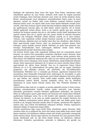 handiegia edo oparotasun betea izaten ditu lagun. Kasu biotan, antzutasuna maila
ezberdinetan agertzen da; kasu biotan, elementu arrak izaten du eragina jasotzeko
arrisku handiagoa, baina batzuetan elementu emea izaten da arrisku handiena duena.
Biotan, antzutasunerako joera ahaidetasun sistematikoarekin batera joaten da neurri
bateraino, animali eta landare talde osoak baldintza eznatural berberen eraginez
bihurtzen baitira ziztro, eta espezie talde osoek izaten baitute hibridoak sortzeko joera.
Aitzitik, talde baten barruan espezie batek batzuetan baldintza-aldaketa handiei eutsiko
die ugalkortasuna murriztu gabe, eta talde bateko zenbait espeziek, ohi ez bezala,
hibrido ugalkorrak sortuko dituzte. Inork ez du esaterik, aproba egin arte, animalia
konkretu bat hesipean umatuko den ala ez, edo landare exotiko batek lanketapean hazi
ugaririk emanen duen ala ez, aproba egin arte, genero bateko bi espeziek antzutasun
handiago edo txikiagoko hibridoak sortuko dituzten esaterik ere ez duen moduan.
Azkenez, izaki organikoak zenbait mendez haientzat naturalak ez diren baldintzetan
jartzen direnean, aldatzeko joera oso handia izaten dute, hau, dirudienez, aldez bederen,
haien ugal-sistemak eragin berezia, nahiz eta antzutasuna gertatzen denean baino
txikiagoa, jasaten duelako jazotzen delarik. Hibridoei ere gauza bera gertatzen zaie,
hurrengo belaunaldietako haien ondorengoak aldaketen mende izaten baitira,
esperimentatzaile guztiek oharteman duten moduan.
Era honetan ikusten dugu izaki organikoak baldintza berri eta eznaturaletan jartzen
direnean, eta espezie biren gurutzaketa eznaturalez hibridoak sortzen direnean, haien
ugal-sistema, osasun egoera orokorretik aparte, modu bertsuan ukitua gertatzen dela.
Kasu batean, bizi-baldintzak nahasarazi dira, nahiz eta sarri askotan guk hauteman ahal
izateko baino neurri txikiagoan; beste kasuan, hibridoenean, kanpo-baldintzek lehenean
diraute, baina organizazioa nahasarazi da, bi egitura eta osaera ezberdin batean bilduz,
ugal-sistemak ere, jakina, barne direlarik. Izan ere, bi organizazio batean biltzea
litekeena ere ia ez da, nahasmenduren bat gertatu gabe zati eta organo ezberdinen
garapenean, edo aldizkako ekintzan, edo elkarrekiko edo bizi-baldintzekiko
harremanetan. Hibridoak inter se umatzeko gai direnean, organizazio konposatu bera
transmititzen diete belaunaldiz belaunaldi beren ondorengoei eta, horregatik, ez gaitu
harritu behar haien antzutasuna ez gutxitzeak, neurri batean aldagarria izan arren; gehitu
ere egin daiteke, hau eskuarki, lehen azaldu dudan moduan, ahaide hurbilegien
gurutzaketaren ondorio delarik. Arestian azalduriko eritzia, hau da, hibridoen
antzutasuna bi osaera batean biltzeak ekarria dela, Max Wichurak defendatu du
indartsu.
Aitortu beharra dugu, hala ere, ez dugula, ez arestian aipaturiko teoriaz ez beste ezeinez,
hibridoen antzutasunarekin loturiko zenbait egitate ulertzerik; esate baterako,
elkarrekiko gurutzaketez sorturiko hibridoen ugalkortasun desberdina; edo lantzean
behin eta salbuespenez guraso garbi bataren edo bestearen antz handia duten hibridoek
ugalkortasun handiagoa izatea. Eta ez dut honekin nahi aipaturiko oharrak auziaren
erroetara hel daitezen; ez da inola ere azaldu organismo bat zergatik bihurtzen den
antzu, baldintza eznaturaletan jartzen denean. Agertu nahi izan dudan guztia hauxe
besterik ez da, ikuspegi batzuetan antzeko diren bi kasutan, antzutasuna biei dagokien
emaitza dela, kasu batean bizi-baldintzak nahasarazi direlako, bestean organizazioa
nahasarazi delako, bi organizazio batean bilduz.
Antzeko paralelismoa dago izaera hurbil baina ezberdineko egitate batzuetan. Bada
sineskera zahar eta ia unibertsal bat, beste leku batean eman dudan froga multzo handi
batean oinarritua, bizi-baldintzen aldaketa arinak izaki bizidun guztientzat onuragarriak
direla onartzen duena. Ikusten dugu nekazari eta lorazainek hau sarri gauzatzen dutela,
haziak, tuberkuluak etab. lur edo klima batetik bestera, eta alderantziz, aldatzen
dituztenean. Animaliei, gaixondoetan, azturetako ia aldakuntza arin guztiak oso
 