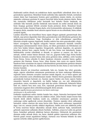 (badirenak) aurkitu dituela eta erabakitzen duela espezifikoki ezberdinak diren ala ez
gurutzaketaz egiaztatzea. Botanikari honek aurkituko luke aipaturiko formek, normalean
ematen duten hazi kopuruaren bostena gutxi gorabehera ematen dutela, eta arestian
aipaturiko xehetasun guztietan bi espezie bereiziak balira bezala jokatzen dutela. Baina
hau ziurtatzeko hibridotzat joriko hazietatik hazi beharko lituzke landareak, eta
aurkituko luke haietatik jaioriko landareak nano-nanoak eta erabat antzuak direla eta
beste ikuspegi guztietan hibrido arruntak bezala portatzen direla. Botanikari honek
orduan esan lezake, benetan frogatu duela, eritzi komunarekiko adostasunez, bi aldakiak
bi espezie direla, munduko beste edozein espezie bezain on eta ezberdinak; baina zeharo
erraturik legoke.
Landare dimorfiko eta trimorfikoei buruz aipatu ditugun egitateak garrantzitsuak dira,
lehenik, argi jartzen digutelako hala lehen gurutzaketetan nola hibridoetan gertatzen den
ugalkortasun-murrizketaren froga fisiologikoa ez dela ezberdintasun espezifikoa
baiezteko erizpide segurua; bigarrenik, honako ondorio hau atera genezakeelako, alegia,
lokarri ezezagunen bat dagoela ezlegezko batzeen antzutasuna haietatik sorturiko
ondorengoen antzutasunarekin lotzen duena, eta lehen gurutzaketa eta hibridoetara ere
eritzi bera hedatu beharra dugulako; hirugarrenik, aurkitzen dugulako, eta garrantzi
berezikoa deritzot honi, espezie bereko bi edo hiru forma izan daitezkeela, kanpo-
baldintzekiko ezertan ezberdinak ez direnak, ez egituraz ez osaeraz, eta, hala ere,
antzuak, zenbait eratara batzen direnean. Izan ere, gogoratu behar dugu forma bereko
banakoen elementu sexualen batzea dela antzu gertatzen dena, adibidez, estilo luzedun
forma birena, forma ezberdin bi duten banakoen elementu sexualen batzea ugalkor
gertatzen den bitartean. Kasua, beraz, lehen ikusian, hain zuzen ere espezie bereko
banakoen batze arruntetan eta espezie ezberdinetakoen gurutzaketetan gertatzen denaren
alderantziz ageri da. Hala ere, dudazkoa da hau horrela ote den; baina ez naiz kontu ilun
honetaz luzatuko.
Landare dimorfo eta trimorfoen azterketatik, hala ere, honako hau inferi genezake,
alegia, espezie ezberdinen antzutasuna gurutzatzean eta haien ondorengo hibridoena,
seguraski haien elementu sexualen izaeraren mende dagoela, eta ez haien egitura edo
osaera orokorreko ezein ezberdintasunen mende. Ondorio berera garamatza elkarrekiko
gurutzaketak kontuan hartzeak ere, hauetan espezie bateko arra beste espezie bateko
emearekin batzerik ez dagoelarik, eta baldin badago ere, oso zail, alderantzizko
gurutzaketa, ostera, erraztasun osoz egin ahal den artean. Gärtnerrek, behatzaile bikain
hark ere, ondorio bera atera zuen, hots, espezieak gurutzatzen direnean beren ugal-
sistemetara mugatzen diren ezberdintasunengatik direla antzuak.
Aldakien ugalkortasuna gurutzatzean eta haien ondorengo
mestizuena ez da unibertsala
Erabateko argudiotzat aurkez daiteke honako hau, alegia, funtsezko bereizpenen batek
izan behar duela nahitaez espezie eta aldakien artean, azken hauek, kanpo-itxuran bata
bestetik denik alderik handiena izanik ere, erabateko erraztasunez gurutzatu eta
ondorengo erabat ugalkorrak sortzen dituztelako. Oraintxe aipatuko diren salbuespen
batzuekin, zeharo onartzen dut araua horixe dela. Baina auzia zailtasunez inguraturik
dago; izan ere, naturan jaioriko aldakiei dagokienez, baldin orain arte aldakitzat joriko
bi forma neurriren batean elkarrekiko antzuak direla aurkitzen bada, naturalistarik
gehienek espezietzat sailkatuko dituzte berehala. Adibidez, pimpernel urdin eta gorriari
buruz, botanikari gehienek aldakitzat hartzen dituztenez, Gärtnerrek dio gurutzatzen
direnean erabat antzuak direla, eta, beraz, dudarik gabeko espezietzat sailkatzen ditu.
Horrela gurpil zoroan argudiatzen badugu, ziurtasun osoz bermatu beharko da natur
egoeran sorturiko aldaki guztien ugalkortasuna.
 