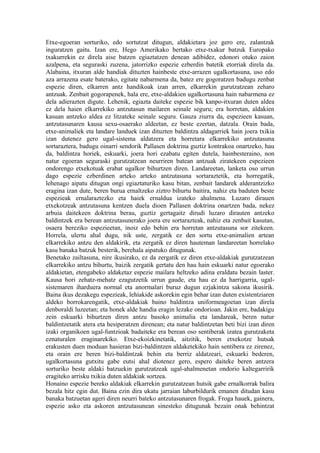 Etxe-egoeran sorturiko, edo sortutzat ditugun, aldakietara joz gero ere, zalantzak
inguratzen gaitu. Izan ere, Hego Amerikako bertako etxe-txakur batzuk Europako
txakurrekin ez direla aise batzen egiaztatzen denean adibidez, edonori otuko zaion
azalpena, eta seguraski zuzena, jatorrizko espezie ezberdin batetik etorriak direla da.
Alabaina, itxuran alde handiak dituzten hainbeste etxe-arrazen ugalkortasuna, uso edo
aza arrazena esate baterako, egitate nabarmena da, batez ere gogoratzen badugu zenbat
espezie diren, elkarren antz handikoak izan arren, elkarrekin gurutzatzean zeharo
antzuak. Zenbait gogorapenek, hala ere, etxe-aldakien ugalkortasuna hain nabarmena ez
dela adierazten digute. Lehenik, egiazta daiteke espezie bik kanpo-itxuran duten aldea
ez dela haien elkarrekiko antzutasun mailaren seinale seguru; era horretan, aldakien
kasuan antzeko aldea ez litzateke seinale seguru. Gauza ziurra da, espezieen kasuan,
antzutasunaren kausa sexu-osaerako aldeetan, ez beste ezertan, datzala. Orain bada,
etxe-animaliek eta landare landuek izan dituzten baldintza aldagarriek hain joera txikia
izan dutenez gero ugal-sistema aldatzera eta horretara elkarrekiko antzutasuna
sortaraztera, badugu oinarri sendorik Pallasen doktrina guztiz kontrakoa onartzeko, hau
da, baldintza horiek, eskuarki, joera hori ezabatu egiten dutela, hainbesteraino, non
natur egoeran seguraski gurutzatzean neurriren batean antzuak ziratekeen espezieen
ondorengo etxekotuak erabat ugalkor bihurtzen diren. Landareetan, lanketa oso urrun
dago espezie ezberdinen arteko arteko antzutasuna sortaraztetik, eta horregatik,
lehenago aipatu ditugun ongi egiaztaturiko kasu bitan, zenbait landarek alderantzizko
eragina izan dute, beren burua ernaltzeko ziztro bihurtu baitira, nahiz eta baduten beste
espezieak ernalaraztezko eta haiek ernaldua izateko ahalmena. Luzaro dirauen
etxekotzeak antzutasuna kentzen duela dioen Pallasen doktrina onartzen bada, nekez
arbuia daitekeen doktrina berau, guztiz gertagaitz dirudi luzaro dirauten antzeko
baldintzek era berean antzutasunerako joera ere sortarazteak, nahiz eta zenbait kasutan,
osaera bereziko espezieetan, inoiz edo behin era horretan antzutasuna sor zitekeen.
Horrela, ulertu ahal dugu, nik uste, zergatik ez den sortu etxe-animalien artean
elkarrekiko antzu den aldakirik, eta zergatik ez diren hauteman landareetan horrelako
kasu banaka batzuk besterik, berehala aipatuko ditugunak.
Benetako zailtasuna, nire ikusirako, ez da zergatik ez diren etxe-aldakiak gurutzatzean
elkarrekiko antzu bihurtu, baizik zergatik gertatu den hau hain eskuarki natur egoerako
aldakietan, etengabeko aldaketaz espezie mailara heltzeko adina eraldatu bezain laster.
Kausa hori zehatz-mehatz ezagutzetik urrun gaude, eta hau ez da harrigarria, ugal-
sistemaren iharduera normal eta anormalari buruz dugun ezjakintza sakona ikusirik.
Baina ikus dezakegu espezieak, lehiakide askorekin egin behar izan duten existentziaren
aldeko borrokarengatik, etxe-aldakiak baino baldintza uniformeagoetan izan direla
denboraldi luzeetan; eta honek alde handia eragin lezake ondorioan. Jakin ere, badakigu
zein eskuarki bihurtzen diren antzu basoko animalia eta landareak, beren natur
baldintzetatik atera eta hesiperatzen direnean; eta natur baldintzetan beti bizi izan diren
izaki organikoen ugal-funtzioak badaiteke era berean oso sentiberak izatea gurutzaketa
eznaturalen eraginarekiko. Etxe-ekoizkinetatik, aitzitik, beren etxekotze hutsak
erakusten duen moduan hasieran bizi-baldintzen aldaketekiko hain sentibera ez zirenez,
eta orain ere beren bizi-baldintzak behin eta berriz aldatzeari, eskuarki bederen,
ugalkortasuna gutxitu gabe eutsi ahal diotenez gero, espero daiteke beren antzera
sorturiko beste aldaki batzuekin gurutzatzeak ugal-ahalmenetan ondorio kaltegarririk
eragiteko arrisku txikia duten aldakiak sortzea.
Honaino espezie bereko aldakiak elkarrekin gurutzatzean hutsik gabe ernalkorrak balira
bezala hitz egin dut. Baina ezin dira ukatu jarraian laburbildurik emanen ditudan kasu
banaka batzuetan ageri diren neurri bateko antzutasunaren frogak. Froga hauek, gainera,
espezie asko eta askoren antzutasunean sinesteko ditugunak bezain onak behintzat
 