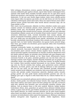 balitz xarlangoa, ehizatxakurra, terrierra, spaniela, bull-doga, guztiok dakigunez beren
arrazaren aldaketarik gabe ugaltzen direnak, espezie bakar beraren ondorengoak direla,
egitateok indar handia lukete munduko herrialde askotan bizi eta ugari diren espezie
natural antz-antzekoen -esate baterako, hain askotarikoak diren azerien- aldagaiztasunaz
dudarazteko. Ez dut uste, gero ikusiko dugun moduan, txakur arraza ezberdin guztien
artean dagoen aldea etxe-egoeran egin denik; uste dut alde horren zati txiki bat espezie
ezberdinen ondorengoak izateak ekarri duela. Beste etxe-espezie batzuen arraza nabari-
nabarien kasuan, guztiak basa-enbor bakar beretik datozen aurreustea dago, edo eta
froga sendoak, ere bai.
Maiz onartu izan da gizakumeak, aldatzeko eta klima ezberdinei eusteko joera aparta
zeukaten animalia eta landareak aukeratu zituela etxekotzeko. Ez dut eztabaidatuko
baldintza hauek gure etxe-ekoizkinik gehienen balioa asko gehitu dutenik; baina
basatiak lehenengo aldiz animalia bat hezi zuenean, nola jakin ahal izan zuen ondorengo
belaunaldietan aldatuko zenentz edo eta bestelako klimei eutsiko zionentz? Astoaren eta
antzarraren aldakortasun urriak, errenoak beroarekiko duen eusmen eskasak, edo
gamelu arruntarenak hotzarekiko, galarazi al dute haien etxekotzea? Ezin dut dudatan
jarri ezen, baldin gure etxe-ekoizkinak bezain ugariak, askotarikoak eta haiek bezala
herrialde ezberdinetatik ekarririkoak liratekeen beste animalia eta landare batzuk natur
egoeratik hartu eta haiek hainbat belaunalditan etxe-egoeran hazten jartzerik balego,
batez beste, gaur dauden etxe-ekoizkinen guraso-espezieak aldatu diren bezainbatean
aldatuko liratekeela.
Antzinatik etxekoturiko landare eta animalia gehienei dagokienez, ez dago ondorio
zehatzik ateratzerik, basa-espezie bakarretik ala gehiagotik datozen baiezteko. Gure
etxe-animalien jatorri anitzean sinesten dutenen argudioa hauxe da batik bat, hots,
antzina-antzinatik Egiptoko monumentuetan eta Suitzako etxebizitza lakutarretan arraza
pilo handia aurkitzen dugula, eta antzinako arraza horietako asko gaur ditugunen antz-
antzekoak direla eta batzuk berdinak ere bai. Baina honek zibilizazioaren historia
antzinaratu besterik ez du egiten, animaliak gaurdaino uste izan den baino askoz ere
antzinago etxekotu zirela frogatuz. Suitzako lakuetako biztanleek gari eta garagar mota
ezberdinak, ilarrak, olioa egiteko lobelarra, eta lihoa hazi zituzten, eta hainbat animalia
hezi zeukaten. Beste nazioekin merkatal harremanak ere izan zituzten. Honek guztiak
argi uzten du, Heer-ek seinalatu duen moduan, garai goiztiarretan aurrera zebiltzala
zibilizazioz, eta honek, gainera, esan nahi du lehenago zibilizazio ez hain aurreratuko
aldi luze bat izan zutela, eta aldi horretan tribu ezberdinek herrialde ezberdinetan
izaniko animalia heziek aldaketak izan zitzaketela, baita arraza diferenteak sortaraz ere.
Lurreko alde askotako azaleko formazioetan sukarrizko objektuak aurkitu zirenetik,
geologo guztiek uste dute gizaki basatia antzina-antzinako garaietan izan zela eta
badakigu gaur egun ez dagoela ia tribu basati bakar bat ere, txakurra bederen hezi ez
duenik.
Ziurrenik gure etxe-animaliarik gehienen jatorria lanbrotsu geratuko da beti. Baina esan
dezaket, mundu guztiko etxe-txakurrak kontuan harturik, datu ezagun guztien bilketa
lantsu baten ondoren, basa-txakur espezie bat baino gehiago hezi izan dela, eta haiexen
odola dela, nahasirik kasu batzuetan, gure etxe-arrazetako animalien zainetan zehar
dabilena. Ardi eta ahuntzei buruz ez dut eritzi sendorik. Blyth-ek, Indiako betabere
konkordunen ohitura, ahots, gorpuzkera eta egiturari buruz jakinarazi dizkidan datuen
arabera, ia gauza ziurra da hura, gure betabere eurroparraren jatorrizko enborretik barik,
beste batetik datorrela, eta zenbait autoritate jakitunek uste du azken honek bizpahiru
arbaso basati izan dituela, espezie izena merezi edo ez. Ondorio hau, eta baita betabere
arruntaren eta konkordunaren arteko espezie-bereizpenarena ere, Rütimeyer irakaslearen
ikerketa miresgarriei esker frogatutzat jo daiteke. Zaldiei dagokienez, hemen
 