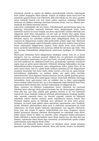 Antzutasun arazotik at, espezie eta aldakien gurutzaketetatik sorturiko ondorengoak
beste zenbait ikuspegitan aldera daitezke. Espezie eta aldakien artean bereiz-lerro bat
marratzeko gogorik biziena zuen Gärtnerrek, alde txiki-txikiak eta, nire ustez, garrantzi
arrunt txikikoak besterik ezin izan zituen aurkitu espezieen ondorengo hibridoak
deritzenen eta aldakien ondorengo mestizuak deritzenen artean. Izan ere, elkarren antz-
antzekoak dira alderdi inportante askotan.
Labur-labur eztabaidatuko dut hau hemen. Ezberdintasunik garrantzitsuena hauxe da,
lehenengo belaunaldian mestizuak hibridoak baino aldagarriagoak direla; baina
Gärtnerrek onartzen du luzaro landuak izan diren espezieetatik sorturiko hibridoak sarri
aldagarriak direla lehen belaunaldian, eta nik neuk ere ikusiak ditut egitate honen
adibide nabarmenak. Gärtnerrek, honez gain, onartzen du espezie hurbil-hurbilen arteko
hibridoak espezie oso ezberdinen artekoak baino aldagarriagoak direla; eta honek
erakusten du aldagarritasun mailako aldea poliki-poliki ezabatu egiten dela. Mestizuak
eta hibrido ernalkorragoak zenbait belaunaldiz ugaltzen direnean, nabaria izaten da kasu
biotan ondorengoek aldagarritasun izugarria izaten dutela; baina izaera uniformea
luzaro atxekiriko hala hibridoen nola mestizuen adibide bat edo beste aipa liteke. Hala
ere, hurrengo belaunaldietan aldagarritasuna mestizuetan handiagoa da, hibridoetan
baino.
Mestizuetan hibridoetan baino aldagarritasun handiagoa izateak inola ere ez dirudi
harrigarria. Izan ere, mestizuen gurasoak aldakiak dira, eta gehienetan etxe-aldakiak
(aldaki naturalekin esperimentu oso gutxi egin baita), eta honek oraintsu ere aldakuntza
izan dela inplikatzen du, aldakuntza honek sarri, gurutzaketako egintzatik sorturikoari
segida eman eta gehitu eginen lukeelarik. Hibridoek lehenengo belaunaldian, hurrengo
belaunaldietakoarekin konparaturik, duten aldagarritasun txikia, egitate bitxia da eta
arreta merezi duena. Izan ere, egitate honek euskarria eskaintzen dio nik aldagarritasun
arruntaren kausetariko bati buruz onartu dudan eritziari; eritzi hau da, ugal-sistemak,
bizi-baldintzen aldaketekiko oso sentibera delako, utzi egiten diola, horrelako
zirkunstantzietan, berari dagokion funtzioa betetzeari, hau da, aspektu guztietan guraso-
formaren antz-antzekoak diren ondorengoak sortzeari. Orain bada, hibridoak, lehenengo
belaunaldian, beren ugal-sistema inola ere eraldatua izan ez duten espezieengadik
(luzaro landuak salbu) etorriak dira, eta ez dira aldagarriak; baina hibridoek berek beren
ugal-sistema larriki ukiturik dute, eta haien ondorengoak oso aldagarriak dira.
Baina, mestizuen eta hibridoen konparaketara etorriz, Gärtnerrek dio mestizuak
hibridoak baino aiherrago direla guraso-formetako bat edo bestearengana gibelatzera;
baina alde hau, egia bada, dudarik gabe gradukoa besterik ez da. Are Gärtnerrek
espreski dio luzaro landuriko landareen hibridoak gibelamenduaren mendeago daudela,
natur egoerako espezieak baino; eta honexek seguraski azaltzen du behatzaile
ezberdinek erdietsi dituzten emaitzen arteko ezberdintasun berezia; horrela Max
Wichurak dudatan jartzen du hibridoak inoiz gibelatzen ote diren beren guraso-
formetara, eta honek landu gabeko sahats espezieetan esperimentatu zuen; Naudinek,
aitzitik, hibridoek gibelamendura duten joera ia unibertsala azpimarratzen du hitzik
indartsuenez, eta honek landare landuetan esperimentatu zuen nagusiki. Gärtnerrek,
honez gain, dio, zeinahi bi espezie, hurbil-hurbilak izan arren, hirugarren espezie
batekin gurutzatzen direnean, hibridoak elkarrengandik oso ezberdinak izaten direla;
baldin espezie bateko bi aldaki oso ezberdin, ostera, hirugarren batekin gurutzatzen
badira, hibridoek ez dutela alde handirik izaten. Baina ondorio hau, nik aditu ahal izan
dudanez, esperimentu bakar batean dago oinarriturik; eta Kölreuterrek eginiko zenbait
esperimenturen aurka dagoela dirudi, erabat.
Horiexek dira Gärtnerrek landare mestizu eta hibridoen artean seinala ditzakeen
garrantzirik gabeko ezberdintasun bakarrak. Beste alde batetik, mestizu eta hibridoek,
 