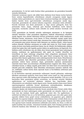 gurutzaketetan. Ez da beti maila berekoa lehen gurutzaketan eta gurutzaketa honetatik
sorturiko hibridoetan.
Zuhaitzak txertatzean espezie edo aldaki baten ahalmena beste batean txertoa hartzeko
beren sistema begetatiboetako ezberdintasun eskuarki ezezagunen mende dagoen
moduan, halaxe gurutzaketan ere, espezie baten erraztasun handiago edo txikiagoa beste
batekin batzeko beren ugal-sistemetako ezberdintasun ezezagunen mende dago.
Espezieak, gurutzaketak eta naturan nahastea eragozteko, antzutasun maila ezberdinez
bereziki hornituak izan direla pentsatzeko ez dago arrazoi gehiagorik, beste hau
pentsatzeko baino, alegia, zuhaitzak gure basoetan hurbilketaz txerta daitezen
eragozteko, txertatzeko zailtasun maila ezberdin eta zerbait antzekoz hornituak izan
direla.
Lehen gurutzaketen eta haietatik sorturiko ondorengoen antzutasuna ez da hautespen
naturalez harturikoa. Lehen gurutzaketei dagokienez, badirudi zirkunstantzia ezberdinen
mende dagoela; kasu askotan enbrioiaren heriotza goiztiarraren mende zatirik handienean.
Hibridoen kasuan, antzutasuna, itxura batean, bi forma ezberdinek osatuak izanak haien
organismo osoa nahasi izanaren mende dago, antzutasun hau, espezie garbiak baldintza berri
eta eznaturalen pean jartzen direnean izaten dutenaren oso antzekoa delarik. Azken kasuok
azaltzen dituenak, hibridoen antzutasuna ere azaldu ahal izanen du. Eritzi honek euskarri
sendoa du beste mota bateko paralelismo batean, hau da: lehenik, bizi-baldintzetako aldaketa
txikiek hazi egiten dute izaki organiko guztien indarra eta ugalkortasuna; eta bigarrenik, bizi-
baldintza arinki ezberdinetan izan edo aldatu diren formen gurutzaketak haien ondorengoen
tamainu, sendotasun eta ugalkortasunaren alde egiten du. Landare dimorfiko eta
trimorfikoen eta haien ondorengo ezlegezkoen batze ezlegezkoen antzutasunari buruz
aipaturiko egitateek gertagarri bihurtzen dute agian lokarri ezezagunen bat izatea, kasu
guztietan lehen batzeen ugalkortasun maila ondorengoenarekin lotzen duena. Dimorfismoari
buruzko egitateak, baita elkarrekiko gurutzaketen emaitzak ere, gogoan hartzeak argiro
garamatza ondorio hauxe ateratzera, alegia, gurutzaturiko espezieen antzutasunaren
oinarrizko kausa haien sexu-elementuen ezberdintasunetara mugatzen dela. Baina, espezie
ezberdinen kasuan, ez dakigu zergatik geratu behar izan duten haien sexu-elementuak hain
eskuarki gutxi-asko eraldaturik, haiek elkarrekiko antzutasunera eramanez; badirudi, hala
ere, nolabaiteko zerikusi hertsia duela ezpezieak luzaro ia bizi-baldintza uniformeen pean
bizi izanarekin.
Ez da harritzekoa espezieak gurutzatzeko zailtasunari, kasurik gehienetan, ondorengo
hibridoen antzutasuna egokitzea, beste kausa batek sortua izanik ere, biak gurutzatzen
diren espezieen arteko alde handiago edo txikiagoaren mende daudelako. Ezta ere ez da
harritzekoa lehen gurutzaketa egiteko erraztasuna, era horretan sorturiko hibridoen
ugalkortasuna eta txertatzeko ahalmena -ahalmen hau, begi-bistako denez,
zirkunstantzia oso ezberdinen mende dagoen arren- hirurak paralelo joatea neurri batean
esperimentugaitzat erabiliriko formen ahaidetasun sistematikoarekin, ahaidetasun
sistematikoak mota orotako antzekotasunak barnesartzen dituelako.
Aldakitzat dauden edo halakotzat hartzeko bezain antzekoak diren formen arteko lehen
gurutzaketak eta haien ondorengoen arteko gurutzaketak oso eskuarki, baina ez, sarri
esan izan den moduan, hutsik gabe, ugalkorrak izaten dira. Eta ugalkortasun ia
unibertsal eta hobezin hau ere ez da harritzekoa, gogoratuz gero zein aiher garen natur
egoerako aldakiei buruz gurpil zoroan eztabaidatzera; eta gogoratuz gero, aldakirik
gehienak etxe-egoeran kanpoko ezberdintasun hutsen hautespenez sortuak direla eta ez
direla luzaro izan bizi-baldintza uniformeen pean. Gogoan izan behar genuke bereziki,
etxe-egoeran luzaro irauteak antzutasuna ezabatzeko joera duela, eta, beraz, ez dela oso
egokia koalitate hau sortzeko. Antzutasun kontutik aparte, beste ikuspegi guztietan antz
orokorrik handiena dute hibridoek eta mestizuek, aldagarritasunean, behin eta berriz
 