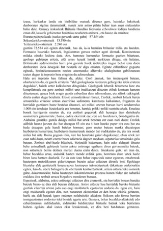izana, harkaskar landu eta biribilduz osatuak direnez gero, haietako bakoitzak
denboraren zigilua daramalarik, masak zein astiro pilatu behar izan zuen erakusteko
balio dute. Ramsey irakasleak Britania Handiko formazio ezberdinen lodiera handiena
eman dit, kasurik gehienetan benetako neurketen arabera., eta hauxe da emaitza:
Estratu paleozoikoak (suzko geruzak sartu gabe) 57.154 oin
Sekundarioko estratuak 13.190 oin
Tertziarioko estratuak 2.240 oin
guztira 72.584 oin egiten dutelarik, hau da, ia-ia hamairu britaniar milia eta laurden.
Formazio hauetako batzuek, Ingalaterran geruza mehez ageri direnak, Kontinentean
milaka oineko lodiera dute. Are, hurrenez hurreneko formazio guztien bitartean,
geologo gehienen eritziz, aldi arras luzeak hutsik aurkitzen ditugu; eta halatan,
Britainiako sedimentuzko harri pilo garaiak haiek metatzeko iragan behar izan duen
denboraren ideia desegoki bat besterik ez digu ematen. Egitate ezberdinoz gogoeta
egiteak, betierekotasunaren nozioa atzemateko alferreko ahaleginetan gabiltzanean
izaten dugun ia inpresio bera eragiten du adimenduan.
Hala ere inpresio hau faltsua da, aldez. Croll jaunak, lan interesgarri batean,
ohartarazten du, ez garela erratzen "aldi geologikoen luzeraren gehiegizko ideia eratzen
dugulako", baizik urtez kalkulatzen ditugulako. Geologoek lehenik fenomeno luze eta
korapilatsuak eta gero zenbait milioi urte irudikatzen dituzten zifrak kontuan hartzen
dituztenean, gauza biok eragin guztiz ezberdina dute adimenduan, eta zifrok txikiegiak
direla esaten dugu berehala. Erosio atmosferikoari buruz, Crollek, zenbait hibaik beren
arroarekiko erlazioz urtean ekarririko sedimentu kantitatea kalkulatuz, frogatzen du
herrialde guztiaren batez besteko altuerari, sei milioi urteren buruan harri sendarrezko
1.000 oin kenduko litzaiokeela era honetan, harriak poliki-poliki suntsitu ahala. Emaitza
honek harrigarria ematen du, eta zenbait gogoetak aldi luzeegia izan daitekeela
susmatzera garamatzate; baina, erdira ekarririk ere, edo are laurdenera, txundigarria da.
Alabaina gutariko gutxik dakigu milioi bat urtek benetan zer esan nahi duen; Crollek
adibide hauxe jartzen du: har dezagun 83 oin eta 4 hatz luzeko paper tira estu bat eta
heda dezagun gela handi bateko horman; gero mutur batean marka diezaiogun
hazbeteren hamarrena; hazbeteren hamarrenak mende bat irudikatuko du, eta tira osoak
milioi bat urte. Baina gogoan izan, nire lan honetako gaiari dagokionez, ehun urtek zer
esan nahi duen, neurri ezerez batez adierazia dagoen moduan, aipaturiko tamainuko gela
batean. Zenbait abel-hazle bikainek, bizitzaldi bakarrean, hain asko aldarazi dituzte
behe animaliarik gehienak baino askoz astiroago ugaltzen diren goi-animalia batzuk,
non subarraza berria deitzea merezi duena eratu duten. Gizakume gutxi ari izan da,
behar bezalako artaz, anduirik hazten mende erditik gora, horretara ehun urtek hazle
biren lana hartzen duelarik. Ez da uste izan behar espezieak natur egoeran, etxabereak
hautespen metodikoaren gidaritzapean bezain azkar aldatzen direnik beti. Egokiago
litzateke alde guztietatik konparazioa hautespen inkontzienteak dakartzan ondorioekin
egitea, hau da, abere baliagarri eta ederrenak kontserbatzeak, arraza aldarazteko asmorik
gabe, dakartzanekin; baina hautespen inkontzienteko prozesu honen bidez ere nabariki
eraldatu dira zenbait arraza bizpahiru menderen buruan.
Espezieak, alabaina, askoz astiroago aldatzen dira ziurrenik, eta herrialde berean banaka
batzuk baino ez dira aldi berean aldatzen. Astiro aldatze hau herrialde bereko biztanle
guztiak elkarren artean jada oso ongi moldaturik egotearen ondorio da; egon ere, hain
ongi moldaturik egoten dira, non naturaren ekonomian ez den beste tokirik geratzen,
harik eta aldi luzeak igaro ondoren nolabaiteko aldaketa fisikoen edo forma berrien
inmigrazioaren ondorioz toki berriak agertu arte. Gainera, behar bezalako aldaketak edo
ezberdintasun indibidualak, aldaturiko baldintzetan biztanle batzuk leku berrietara
hobeto egokitu ahal izatea ekar lezaketenak, ez dira beti bat-batean gertatzen.
 