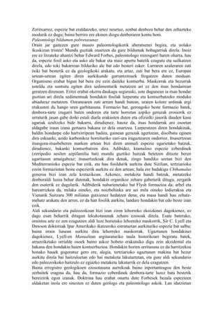 Zoritxarrez, espezie bat eraldatzeko, urtez neurtuz, zenbat denbora behar den zehazteko
modurik ez dugu; baina berriro ere ekinen diogu denboraren kontu honi.
Paleontologi bildumen pobretasunaz
Orain jar gaitezen gure museo paleontologikorik aberatsenei begira, eta nolako
ikuskizun tristea! Mundu guztiak onartzen du gure bildumak hobagarriak direla. Inoiz
ere ez litzateke ahantzi behar Edward Forbes, paleontologo miresgarri haren oharra, hau
da, espezie fosil asko eta asko ale bakar eta maiz apurtu batetik ezagutu eta sailkatzen
direla, edo toki bakarrean bilduriko ale bat edo besteri esker. Lurraren azaleraren zati
txiki bat besterik ez da geologikoki arakatu, eta artaz, zati bat bera ere ez, Europan
urtean-urtean egiten diren aurkikunde garrantzitsuek frogatzen duten moduan.
Organismo erabat bigun bat bera ere ezin daiteke kontserba. Maskorrak eta hezurrak
usteldu eta suntsitu egiten dira sedimenturik metatzen ari ez den itsas hondarrean
geratzen direnean. Eritzi erabat okerra daukagu seguraski, uste dugunean ia itsas hondar
guztian ari direla sedimentuak hondakin fosilak lurperatu eta kontserbatzeko moduko
abiaduraz metatzen. Ozeanoaren zati arrunt handi batean, uraren kolore urdinak argi
erakusten du hango uren garbitasuna. Formazio bat, geroagoko beste formazio batek,
denbora-tarte izugarri baten ondoren eta tarte horretan azpiko geruzak erosiorik ez
urraturik jasan gabe doiki estali duela erakusten duten eta ofizialki jasorik dauden kasu
ugariak azaltzeko bide bakarra, dirudienez, hauxe da, itsas hondarrak aro osoetan
aldagabe iraun izana gertaera bakana ez dela onartzea. Lurperatzen diren hondakinak,
baldin hondarpe edo hartxirripean badira, gainean geruzak agertzean, disolbatu eginen
dira eskuarki, azido karbonikoz hornituriko euri-ura iragaztearen ondorioz. Itsasertzean
itsasgora-itsasbeheren marken artean bizi diren animali espezie ugarietako batzuk,
dirudienez, bakanki kontserbatzen dira. Adibidez, ktamalino espezie ezberdinek
(zirripedio sesilen azpifamilia bat) mundu guztiko haitzak betetzen dituzte beren
ugaritasun amaigabeaz; itsasertzekoak dira denak, zingo handiko uretan bizi den
Mediterranioko espezie bat ezik, eta hau fosildurik aurkitu dute Sizilian, tertziarioko
ezein formaziotan beste espezierik aurkitu ez den artean; hala ere badakigu Chthamalus
generoa bizi izan zela kretazikoan. Azkenez, metaketa handi batzuk, metatzeko
denboraldi luzea behar dutenak, hondakin organikoz zeharo gabeturik ditugu, zergatik
den esaterik ez dugularik. Adibiderik nabarienetako bat Flysh formazioa da; arbel eta
harearrizkoa da, milaka oineko, eta noizbehinka are sei mila oineko lodierakoa eta
Vienatik Suitzara 300 miliatan gutxienez hedatzen dena; eta masa handi hau zehatz-
mehatz arakatu den arren, ez da han fosilik aurkitu, landare hondakin bat edo beste izan
ezik.
Aldi sekundario eta paleozoikoan bizi izan ziren lehorreko ekoizkinei dagokienez, ez
dago esan beharrik ditugun lekukotasunak zeharo ezosoak direla. Esate baterako,
oraintsu arte ez zen ezagutzen aldi luze horietako lehorreko maskorrik, Sir C. Lyell eta
Dawson doktoreak Ipar Amerikako ikatzaroko estratuetan aurkituriko espezie bat salbu;
baina orain liasean aurkitu dira lehorreko maskorrak. Ugaztunen hondakinei
dagokienez, Lyell-en Manualean argitaraturiko taula historikoari begiratu batek,
arrazoiketako orrialde osoek baino askoz hobeto erakutsiko digu zein akzidental eta
bakana den hondakin haien kontserbazioa. Hondakin horien urritasuna ez da harritzekoa
honako hauek gogoratuz gero ere, alegia, tertziarioko ugaztunen makina bat hezur
aurkitu direla bai haitzuloetan edo bai metaketa lakutarretan, eta gure aldi sekundario
edo paleozoikoko haitzulo ez egiazko metaketa lakutarrik ez dela ezagutzen.
Baina erregistro geologikoen ezosotasuna aurrekoak baino inportanteagoa den beste
zerbaitek eragina da, hau da, formazio ezberdinek denbora-tarte luzez bata bestetik
bereizirik egon izanak. Doktrina hau erabat onartu dute Forbesek bezala espezieen
aldaketan inola ere sinesten ez duten geologo eta paleontologo askok. Lan idatzietan
 