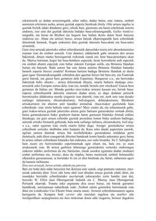 eskaintzerik ez dudan arrazoiengatik, aiher nahiz, dudaz baina, uste izatera, zenbait
autoreren eritziaren aurka, arraza guztiak espezie berekoak direla. Oilo arraza ingeles ia
guztiak bizirik eduki ditudanez gero, oilook hazi, gurutzatu eta haien eskeletoak aztertu
ondoren, ziur uste dut guztiak datozela Indiako basa-oiloarengandik, Gallus bankiva-
rengadik; eta berau da Blythen eta hegazti hau Indian ikertu duten beste batzuen
ondorioa ere. Ahate eta untxiei buruz, arraza batzuk elkarrengandik hain ezberdinak
dituztenak berauek, frogek erakusten dute guztiak datozela basa-ahate eta basa-untxi
arruntetik.
Gure etxe-arrazak jatorrizko enbor ezberdinetatik datozelako teoria ertz absurdutueraino
eraman izan du zenbait autorek. Uste dutenez, aldaketarik gabe umatzen den arraza
bakoitzak, dituen marka bereizgarriak txikienak izanik ere, bere basa-prototipoa ukan
du. Martxa horretan, hogei bat basa-betabere espeziek, beste horrenbeste ardi espeziek
eta zenbait ahuntz espeziek izan behar zuketen Europan soilik, eta Britainia Handian
bertan ere batzuek. Bada autore bat uste duena antzina Britainia Handian hamaika
basardi espezie bereizi zeudela! Kontuan hartzen badugu Britainia Handiak ez duela
gaur egun Alemaniakoengadik ezberdina den ugaztun berezi bat bera ere, eta Frantziak
gutxi batzuk, eta gauza bera gertatzen dela Espainian, Hungarian e.a., eta herriotako
bakoitzak behi- ahuntz-... arraza diferenteak dituela, onartu beharra daukagu etxe-
arrazarik asko Europan sortua dela; izan ere, nondik bestela etor zitezkeen? Gauza bera
gertatzen da Indian ere. Mundu guztiko etxe-txakur arrazen kasuan ere, horiek basa-
espezie ezberdinetatik datozela onartzen dudan arren, ez dago dudatan jartzerik
herentziazko aldakuntza mordo izugarria izan dutenik; izan ere, nork uste izan dezake
xarlango italiarraren, ehizatxakurraren, bull-dogaren, dobazakurraren, Blenheim
urtxakurraren eta abarren antz handiko animaliak -basa-txakur guztietatik hain
ezberdinak- izan zirela behiala natur egoeran? Maiz esaten da, eta zehaztasunik gabe,
gure txakur-arraza guztiak jatorrizko arraza gutxi batzuen gurutzaketaz sortuak direla;
baina gurutzaketaren bidez graduren batean haien gurasoen bitarteko formak erdiets
ditzakegu, eta gure arraza ezberdin guztiak prozedura honen bidez azaltzen baditugu,
aurretik ertzeko formarik gehienak, hala nola xarlango italiarra, ehizatxakurra, bull-dog-
a e.a., natur egoeran izan zirela onartu behar dugu. Areago: gurutzaketaz arraza
ezberdinak sortzeko ahalbidea asko hanpatu da. Kasu asko daude paperetara jasorik,
agirian jartzen dutenak arraza bat noizbehinkako gurutzaketaz eraldatua gerta
daitekeela, nahi diren ezaugarriak dituzten banakoak kontu handiz aukeratuz gero; baina
bi arraza zeharo ezberdinen bitarteko bat erdiestea, oso zaila litzateke. Sir J. Sebright-ek
hain zuzen ere horrexetarako esperimentuak egin zituen eta, hala ere, ez zuen
arrakastarik izan. Bi arraza garbiren lehenengo gurutzaketaz sorturiko ondorengoa
izakeraz nahiko uniformea da eta, batzuetan, (neuk usoekin egiaztatu dudan moduan)
erabat uniformea eta, itxuraz, dena da sinplea; baina mestizuok zenbait belaunaldiz
elkarrekin gurutzatzean, ia horietako bi ere ez dira berdinak eta, beraz, nabarmen ageri
da lanaren zailtasuna.
Etxe-uso arrazak, beren arteko aldeak eta jatorria
Beti ere hobe dela talde bereziren bat ikertzea uste izanik, ongi pentsatu ondoren, etxe-
usoak aukeratu ditut. Erosi edo lortu ahal izan ditudan arraza guztiak eduki ditut, eta
munduko herrialde ezberdinetako uso-larruak eskuratzeko zorte handia izan dut,
bereziki W. Elliot Jaun Ohorogarriak Indiatik eta C. Murray Jaun Ohoragarriak
Persiatik ekarriak. Tratatu asko argitaratu dira usoei buruz, eta batzuk garrantzi
handikoak, antzinatasun nabarikoak izaki. Zenbait zaletu gorenekin harremanak izan
ditut eta Londreseko Uso Elkarte bitan onartu naute. Arrazen ezberdintasunaren ugaria
harrigarria da. Konpara bedi carrier edo mezulari ingelesa eta tumbler edo
itzulipurdikari aurpegimotza eta ikus mokoetan duten alde izugarria, berauei dagokien
 