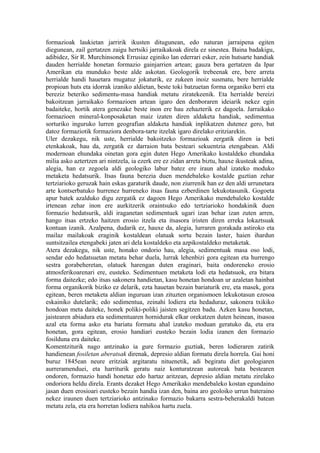 formazioak laukietan jarririk ikusten ditugunean, edo naturan jarraipena egiten
diegunean, zail gertatzen zaigu hertsiki jarraikakoak direla ez sinestea. Baina badakigu,
adibidez, Sir R. Murchinsonek Errusiaz eginiko lan ederrari esker, zein hutsarte handiak
dauden herrialde honetan formazio gainjarrien artean; gauza bera gertatzen da Ipar
Amerikan eta munduko beste alde askotan. Geologorik trebeenak ere, bere arreta
herrialde handi hauetara mugatuz jokaturik, ez zukeen inoiz susmatu, bere herrialde
propioan huts eta idorrak izaniko aldietan, beste toki batzuetan forma organiko berri eta
bereziz beteriko sedimentu-masa handiak metatu ziratekeenik. Eta herrialde bereizi
bakoitzean jarraikako formazioen artean igaro den denboraren ideiarik nekez egin
badaiteke, hortik atera genezake beste inon ere hau zehazterik ez dagoela. Jarraikako
formazioen mineral-konposaketan maiz izaten diren aldaketa handiak, sedimentua
sorturiko inguruko lurren geografian aldaketa handiak inplikatzen dutenez gero, bat
datoz formaziotik formaziora denbora-tarte itzelak igaro direlako eritziarekin.
Uler dezakegu, nik uste, herrialde bakoitzeko formazioak zergatik diren ia beti
etenkakoak, hau da, zergatik ez darraion bata besteari sekuentzia etengabean. Aldi
modernoan ehundaka oinetan gora egin duten Hego Amerikako kostaldeko ehundaka
milia asko aztertzen ari nintzela, ia ezerk ere ez zidan arreta biztu, hauxe ikusteak adina,
alegia, han ez zegoela aldi geologiko labur batez ere iraun ahal izateko moduko
metaketa hedatsurik. Itsas fauna berezia duen mendebaleko kostalde guztian zehar
tertziarioko geruzak hain eskas garaturik daude, non ziurrenik han ez den aldi urrunetara
arte kontserbatuko hurrenez hurreneko itsas fauna ezberdinen lekukotasunik. Gogoeta
apur batek azalduko digu zergatik ez dagoen Hego Amerikako mendebaleko kostalde
irtenean zehar inon ere aurkitzerik oraintsuko edo tertziarioko hondakinik duen
formazio hedatsurik, aldi iraganetan sedimentuek ugari izan behar izan zuten arren,
hango itsas ertzeko haitzen erosio itzela eta itsasora iristen diren erreka lokaztsuak
kontuan izanik. Azalpena, dudarik ez, hauxe da, alegia, lurraren gorakada astiroko eta
mailaz mailakoak eraginik kostaldean olatuak sortu bezain laster, haien ihardun
suntsitzailea etengabeki jaten ari dela kostaldeko eta azpikostaldeko metaketak.
Atera dezakegu, nik uste, honako ondorio hau, alegia, sedimentuak masa oso lodi,
sendar edo hedatsuetan metatu behar duela, lurrak lehenbizi gora egitean eta hurrengo
sestra gorabeheretan, olatuek harengan duten eraginari, baita ondoreneko erosio
atmosferikoarenari ere, eusteko. Sedimentuen metaketa lodi eta hedatsuok, era bitara
forma daitezke; edo itsas sakonera handietan, kasu honetan hondoan ur azaletan hainbat
forma organikorik biziko ez delarik, ezta hauetan bezain bariaturik ere, eta masek, gora
egitean, beren metaketa aldian inguruan izan zituzten organismoen lekukotasun ezosoa
eskainiko dutelarik; edo sedimentua, zeinahi lodiera eta hedaduraz, sakonera txikiko
hondoan meta daiteke, honek poliki-poliki jaisten segitzen badu. Azken kasu honetan,
jaistearen abiadura eta sedimentuaren hornidurak elkar orekatzen duten heinean, itsasoa
azal eta forma asko eta bariatu formatu ahal izateko moduan geratuko da, eta era
honetan, gora egitean, erosio handiari eusteko bezain lodia izanen den formazio
fosilduna era daiteke.
Komentziturik nago antzinako ia gure formazio guztiak, beren lodieraren zatirik
handienean fosiletan aberatsak direnak, depresio aldian formatu direla horrela. Gai honi
buruz 1845ean neure eritziak argitaratu nituenetik, adi begiratu diet geologiaren
aurreramenduei, eta harriturik geratu naiz konturatzean autoreak bata bestearen
ondoren, formazio handi honetaz edo hartaz aritzean, depresio aldian metatu zirelako
ondoriora heldu direla. Erants dezaket Hego Amerikako mendebaleko kostan egundaino
jasan duen erosioari eusteko bezain handia izan den, baina aro geoloiko urrun bateraino
nekez iraunen duen tertziarioko antzinako formazio bakarra sestra-beherakaldi batean
metatu zela, eta era horretan lodiera nahikoa hartu zuela.
 