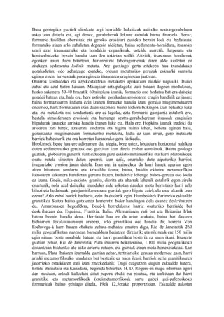 Datu geologiko guztiek dioskute argi herrialde bakoitzak astiroko sestra-gorabehera
asko izan dituela eta, agi denez, gorabeherok lekune zabalak hartu dituztela. Beraz,
formazio fosildun aberatsak eta geroko erosioari eusteko bezain lodi eta hedatsuak
formatuko ziren arlo zabaletan depresio aldietan, baina sedimentu-hornidura, itsasoko
urari azal iraunarazteko eta hondakin organikoak, usteldu aurretik, lurperatu eta
kontserbatzeko bezain handia izan den tokietan soilki. Aitzitik, itsasoaren hondarrak
egonkor iraun duen bitartean, biziarentzat faboragarrienak diren alde azaletan ez
zitekeen sedimentu lodirik metatu. Are gutxiago gerta zitekeen hau txandakako
gorakadetan; edo zehatzago esateko, orduan metaturiko geruzak eskuarki suntsitu
eginen ziren, lur-sestrak gora egin eta itsasoaren eraginpean jartzean.
Oharrok kostaldeko eta azpikostaldeko metaketei aplikatzen zaizkie nagusiki. Itsaso
zabal eta azal baten kasuan, Malaysiar artxipelagoko zati batean dagoen modukoan,
horko sakonera 30-40 brazatik 60rainokoa izanik, formazio oso hedatsu bat era daiteke
goraldi batean eta, hala ere, bere astiroko gorakadan erosioaren eragin handirik ez jasan;
baina formazioaren lodiera ezin izanen litzateke handia izan, gorako mugimenduaren
ondorioz, hark formatzean izan duen sakonera baino lodiera txikiagoa izan beharko luke
eta; eta metaketa oso sendarturik ere ez legoke, ezta formazio gainjarriz estalirik ere,
bestela atmosferaren erosioak eta hurrengo sestra-gorabeheretan itsasoak eraginiko
higadurak jasateko arrisku handia izanen luke eta. Hala ere, Hopkins jaunak iradoki du
arloaren zati batek, azaleratu ondoren eta higatu baino lehen, behera eginen balu,
gorantzako mugimenduan formaturiko metaketa, lodia ez izan arren, gero metaketa
berriek babesturik eta era horretan luzarorako gera litekeela.
Hopkinsek beste hau ere adierazten du, alegia, bere ustez, hedadura horizontal nahikoa
duten sedimentuzko geruzak oso gutxitan izan direla erabat suntsituak. Baina geologo
guztiek, globoaren gunerik funtsezkoena gure eskisto metamorfiko eta harri plutonikoek
osatu zutela sinesten duten apurrek izan ezik, onartuko dute aipaturiko harriok
izugarrizko erosioa jasan dutela. Izan ere, ia ezinezkoa da harri hauek agerian egon
ziren bitartean sendartu eta kristaldu izana; baina, baldin ekintza metamorfikoa
itsasoaren sakonera handietan gertatu bazen, badaiteke lehengo babes-geruza oso lodia
ez izana. Gneis, mika-eskisto, granito, diorita eta abarrak lehenik estalirik egon zirela
onarturik, nola azal daitezke munduko alde askotan dauden mota horretako harri arlo
biluzi eta hedatsuak, gainjarririko estratu guztiak gero higatu zaizkiela uste ukanik izan
ezean? Arlo zabal horiek badirela, ezin da dudarik egin. Humboldtek Parimeko eskualde
granitikoa Suitza baino gutxienez hemeretzi bider handiagoa dela esanez deskribatzen
du. Amazonasen hegoaldera, Boué-k horrelakoxe harriz osaturiko herrialde bat
deskribatzen du, Espainia, Frantzia, Italia, Alemaniaren zati bat eta Britaniar Irlak
batera bezain handia dena. Herrialde hau ez da artaz arakatu, baina bat datozen
bidaiarien lekukotasunaren arabera, arlo granitikoa oso handia da; horrela Von
Eschwege-k harri hauen ebaketa zehatz-mehatza ematen digu, Rio de Janeirotik 260
milia geografikotan zuzenean barnealdera hedatzen direlarik; eta nik neuk ere 150 milia
egin nituen beste norabide batean eta harri granitikoa besterik ez nuen ikusi. Itsasertz
guztian zehar, Rio de Janeirotik Plata ibaiaren bokaleraino, 1.100 milia geografikoko
distantzian bilduriko ale asko aztertu nituen, eta guztiak ziren mota honexetakoak. Lur
barruan, Plata ibaiaren iparralde guztian zehar, tertziarioko geruza modernoz gain, harri
arinki metamorfikozko unadatxo bat besterik ez nuen ikusi, harriok serie granitikoaren
jatorrizko estalkiaren zati izan zitezkeelarik. Ongi ezagutzen dugun eskualde batera,
Estatu Batuetara eta Kanadara, begirada bihurtuz, H. D. Rogers-en mapa ederrean ageri
den moduan, arloak kalkulatu ditut papera ebaki eta pisatuz, eta aurkitzen dut harri
granitiko eta metamorfikoak (erdimetamorfikoak sartu gabe) goi-palezoikoko
formazioak baino gehiago direla, 19tik 12,5erako proportzioan. Eskualde askotan
 