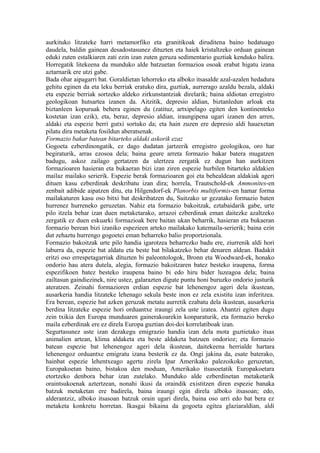 aurkituko litzateke harri metamorfiko eta granitikoak diruditena baino hedatuago
daudela, baldin gainean desadostasunez dituzten eta haiek kristaltzeko orduan gainean
eduki zuten estalkiaren zati ezin izan zuten geruza sedimentario guztiak kenduko balira.
Horregatik litekeena da munduko alde batzuetan formazioa osoak erabat higatu izana
aztarnarik ere utzi gabe.
Bada ohar aipagarri bat. Goraldietan lehorreko eta alboko itsasalde azal-azalen hedadura
gehitu eginen da eta leku berriak eratuko dira, guztiak, aurrerago azaldu bezala, aldaki
eta espezie berriak sortzeko aldeko zirkunstantziak direlarik; baina aldiotan erregistro
geologikoan hutsartea izanen da. Aitzitik, depresio aldian, biztanledun arloak eta
biztanleen kopuruak behera eginen du (zatituz, artxipelago egiten den kontinenteko
kostetan izan ezik), eta, beraz, depresio aldian, iraungipena ugari izanen den arren,
aldaki eta espezie berri gutxi sortuko da; eta hain zuzen ere depresio aldi hauexetan
pilatu dira metaketa fosildun aberatsenak.
Formazio bakar batean bitarteko aldaki askorik ezaz
Gogoeta ezberdinongatik, ez dago dudatan jartzerik erregistro geologikoa, oro har
begiraturik, arras ezosoa dela; baina geure arreta formazio bakar batera mugatzen
badugu, askoz zailago gertatzen da ulertzea zergatik ez dugun han aurkitzen
formazioaren hasieran eta bukaeran bizi izan ziren espezie hurbilen bitarteko aldakien
mailaz mailako serierik. Espezie berak formazioaren goi eta behealdean aldakiak ageri
dituen kasu ezberdinak deskribatu izan dira; horrela, Trautschold-ek Ammonites-en
zenbait adibide aipatzen ditu, eta Hilgendorf-ek Planorbis multiformis-en hamar forma
mailakaturen kasu oso bitxi bat deskribatzen du, Suitzako ur gezatako formazio baten
hurrenez hurreneko geruzetan. Nahiz eta formazio bakoitzak, eztabaidarik gabe, urte
pilo itzela behar izan duen metaketarako, arrazoi ezberdinak eman daitezke azaltzeko
zergatik ez duen eskuarki formazioak bere baitan ukan beharrik, hasieran eta bukaeran
formazio berean bizi izaniko espezieen arteko mailakako katemaila-serierik; baina ezin
dut zehaztu hurrengo gogoetei eman beharreko balio proportzionala.
Formazio bakoitzak urte pilo handia igarotzea beharrezko badu ere, ziurrenik aldi hori
laburra da, espezie bat aldatu eta beste bat bilakatzeko behar denaren aldean. Badakit
eritzi oso errespetagarriak dituzten bi paleontologok, Bronn eta Woodward-ek, honako
ondorio hau atera dutela, alegia, formazio bakoitzaren batez besteko iraupena, forma
espezifikoen batez besteko iraupena baino bi edo hiru bider luzeagoa dela; baina
zailtasun gaindiezinek, nire ustez, galarazten digute puntu honi buruzko ondorio justurik
ateratzen. Zeinahi formazioren erdian espezie bat lehenengoz ageri dela ikustean,
ausarkeria handia litzateke lehenago sekula beste inon ez zela existitu izan inferitzea.
Era berean, espezie bat azken geruzak metatu aurretik ezabatu dela ikustean, ausarkeria
berdina litzateke espezie hori orduantxe iraungi zela uste izatea. Ahantzi egiten dugu
zein txikia den Europa munduaren gainerakoarekin konparaturik, eta formazio bereko
maila ezberdinak ere ez direla Europa guztian doi-doi korrelatiboak izan.
Segurtasunez uste izan dezakegu emigrazio handia izan dela mota guztietako itsas
animalien artean, klima aldaketa eta beste aldaketa batzuen ondorioz; eta formazio
batean espezie bat lehenengoz ageri dela ikustean, daitekeena herrialde hartara
lehenengoz orduantxe emigratu izana besterik ez da. Ongi jakina da, esate baterako,
hainbat espezie lehentxeago agertu zirela Ipar Amerikako palezoikoko geruzetan,
Europakoetan baino, bistakoa den moduan, Amerikako itsasoetatik Europakoetara
etortzeko denbora behar izan zutelako. Munduko alde ezberdinetan metaketarik
oraintsukoenak aztertzean, nonahi ikusi da oraindik existitzen diren espezie banaka
batzuk metaketan ere badirela, baina iraungi egin direla alboko itsasoan; edo,
alderantziz, alboko itsasoan batzuk orain ugari direla, baina oso urri edo bat bera ez
metaketa konkretu horretan. Ikasgai bikaina da gogoeta egitea glaziaraldian, aldi
 